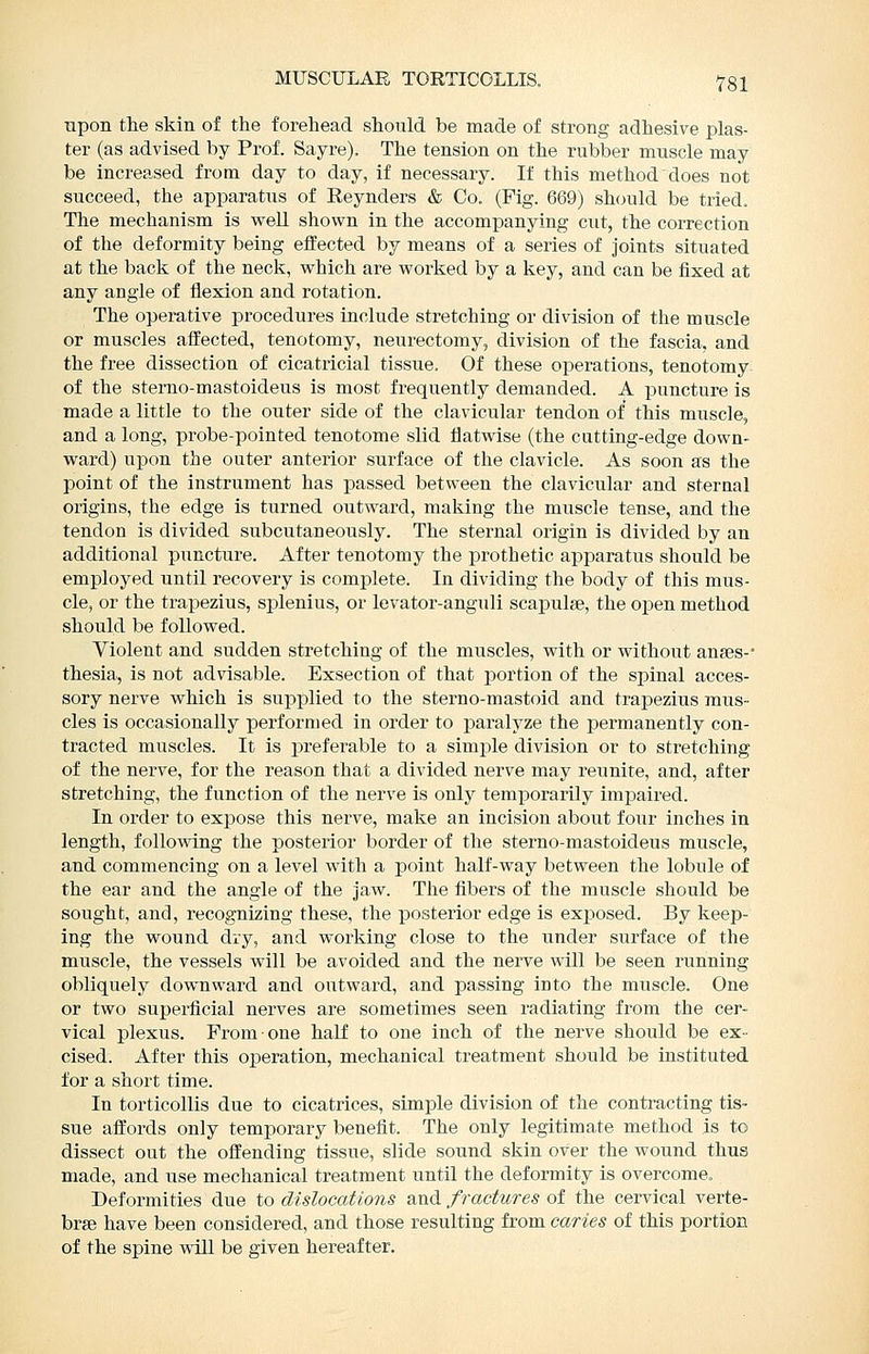 upon the skin of the forehead should be made of strong adhesive plas- ter (as advised by Prof. Sayre), The tension on the rubber muscle may be increased from day to day, if necessary. If this method does not succeed, the apparatus of Reynders & Co. (Fig. 669) sh(juld be tried. The mechanism is vrell shown in the accompanying cut, the correction of the deformity being effected by means of a series of joints situated at the back of the neck, which are worked by a key, and can be fixed at any angle of flexion and rotation. The operative procedures include stretching or division of the muscle or muscles affected, tenotomy, neurectomy, division of the fascia, and the free dissection of cicatricial tissue. Of these operations, tenotomy of the sterno-mastoideus is most frequently demanded. A puncture is made a little to the outer side of the clavicular tendon of this muscle, and a long, probe-pointed tenotome slid flatwise (the cutting-edge down- ward) upon the outer anterior surface of the clavicle. As soon as the point of the instrument has passed between the clavicular and sternal origins, the edge is turned outward, making the muscle tense, and the tendon is divided subcutaneously. The sternal origin is divided by an additional puncture. After tenotomy the prothetic apparatus should be employed until recovery is complete. In dividing the body of this mus- cle, or the trapezius, splenius, or levator-anguli scapulge, the open method should be followed. Violent and sudden stretching of the muscles, with or without anjes-* thesia, is not advisable. Exsection of that portion of the spinal acces- sory nerve which is siipplied to the sterno-mastoid and trapezius mus- cles is occasionally performed in order to paralyze the permanently con- tracted muscles. It is preferable to a simple division or to stretching of the nerve, for the reason that a divided nerve may reunite, and, after stretching, the function of the nerve is only temporarily impaired. In order to expose this nerve, make an incision about foxir inches in length, following the posterior border of the sterno-mastoideus muscle, and commencing on a level with a point half-way between the lobule of the ear and the angle of the jaw. The fibers of the muscle should be sought, and, recognizing these, the posterior edge is exposed. By keep- ing the wound diy, and working close to the under surface of the muscle, the vessels will be avoided and the nerve will be seen running obliquely downward and outward, and passing into the muscle. One or two superficial nerves are sometimes seen radiating from the cer- vical plexus. From one half to one inch of the nerve should be ex- cised. After this operation, mechanical treatment should be instituted for a short time. In torticollis due to cicatrices, simple division of the conti-acting tis- sue afllords only temporary benefit. The only legitimate method is to dissect out the offending tissue, slide sound skin over the wound thus made, and use mechanical treatment until the deformity is overcome. Deformities due to dislocations and fractures of the cervical verte- brae have been considered, and those resulting from caries of this portion of the spine will be given hereafter.