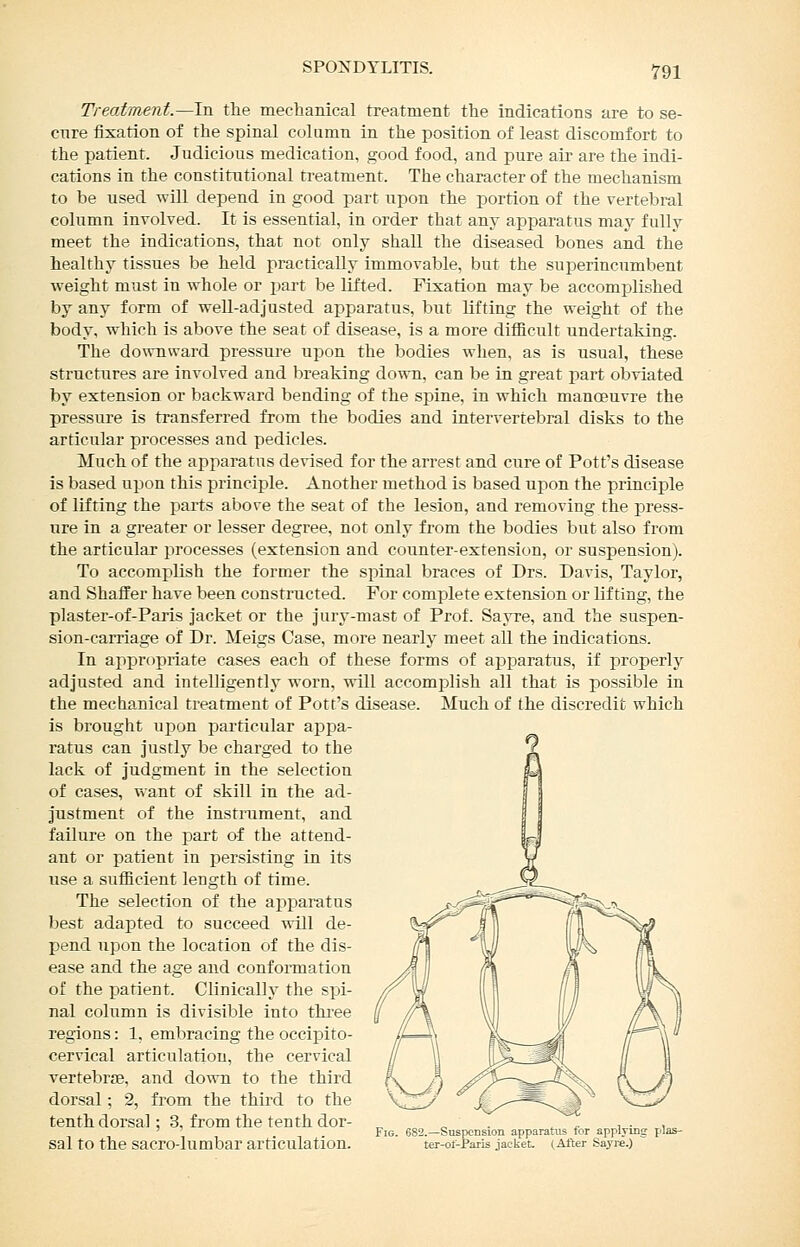 Treatment.—In the mechanical treatment the indications are to se- cnre fixation of the spinal column in the position of least discomfort to the patient. Judicious medication, good food, and pure air are the indi- cations in the constitutional treatment. The character of the mechanism to be used will depend in good part upon the portion of the vertebral column involved. It is essential, in order that any apparatus may fully meet the indications, that not only shall the diseased bones and the healthy tissues be held practically immovable, but the superincumbent weight must in whole or jjart be lifted. Fixation may be accomplished by any form of well-adjusted apparatus, but lifting the weight of the body, which is above the seat of disease, is a more difficult undertaking. The downward pressure upon the bodies when, as is usual, these structures are involved and breaking down, can be in great jmrt obviated by extension or backward bending of the spine, in which manoeuvre the pressure is transferred from the bodies and intervertebral disks to the articular processes and pedicles. Much of the appai-atus devised for the arrest and cure of Pott's disease Is based upon this principle. Another method is based upon the principle of lifting the parts above the seat of the lesion, and removing the press- ure in a greater or lesser degree, not only from the bodies but also from the articular processes (extension and counter-extension, or suspension). To accomplish the former the spinal braces of Drs. Davis, Taylor, and Shaffer have been constructed. For complete extension or lifting, the plaster-of-Paris jacket or the jury-mast of Prof. Sayre, and the suspen- sion-carriage of Dr. Meigs Case, more nearly meet all the indications. In appropriate cases each of these forms of apparatus, if properly adjusted and intelligently worn, will accomi^lish all that is possible in the mechanical treatment of Pott's disease. Much of the discredit which is brought uj^on particular appa- ratus can justly be charged to the lack of judgment in the selection of cases, want of skill in the ad- justment of the instrument, and failure on the part of the attend- ant or patient in persisting in its use a sufficient length of time. The selection of the ai:)paratus best adapted to succeed •rtJI de- pend upon the location of the dis- ease and the age and conformation of the patient. Clinically the spi- nal column is divisible into three regions: 1, embracing the occipito- cervical articulation, the cervical vertebrae, and down to the third dorsal; 2, from the third to the tenth dorsal: 3, from the tenth dor- ^ . ^ „ , ■ , ' ' Fig. 682.—Suspension apparatus for applvmg plas- Sal to the SacrO-lumbar articulation. ter-ot-Parls jacket. (After Sayre.)