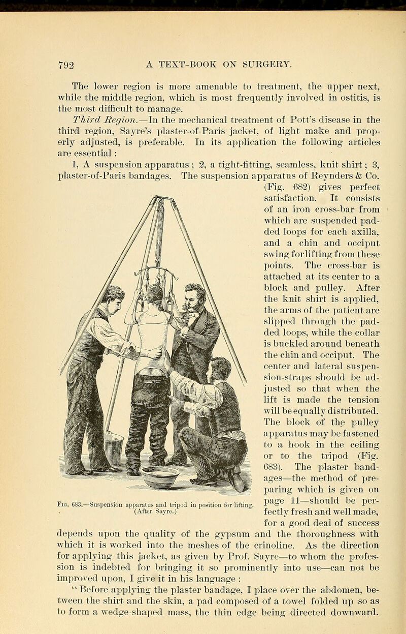 Tlie lower region is more amenable to treatment, the uj^per next, while the middle region, which is most frequently involved in ostitis, is the most difficult to manage. Tliird Region.—In the mechanical treatment of Pott's disease in the third region, Sayre's plaster-of-Paris jacket, of light make and prop- erly adjusted, is preferable. In its application the following articles are essential: 1, A suspension apparatus ; 2, a tight-fitting, seamless, knit shirt; 3, plaster-of-Paris bandages. The suspension apparatus of Reynders & Co. (Fig. 682) gives perfect satisfaction. It consists of an ii'on cross-bar from which are suspended pad- ded loops for each axilla, and a chin and occiput swing for lifting from these points. The cross-bar is attached at its center to a block and pulley. After the knit shirt is applied, the arms of the patient are slipped through the pad- ded loops, while the collar is buckled around beneath the chin and occiput. The center and lateral suspen- sion-straps should be ad- justed so that when the lift is made the tension will be equally distributed. The block of the pulley apjDaratus may be fastened to a hook in the ceiling or to the tripod (Fig. 683). The plaster band- ages—the method of pre- paring which is given on page 11—should be per- fectly fresh and well made, for a good deal of success depends upon the quality of the gypsum and the thoroughness with which it is worked into the meshes of the crinoline. As the direction for applying this jacket, as given by Prof. Sayre—to whom the profes- sion is indebted for bringing it so prominently into use—can not be improved upon, I give it in his language :  Before applying the plaster bandage, I place over the abdomen, be- tween the shirt and the skin, a pad composed of a towel folded up so as to form a wedge-shaped mass, the thin edge being directed downward. '.^Suspension apparatus and tripod in position tor lifting. (After Sayre.)