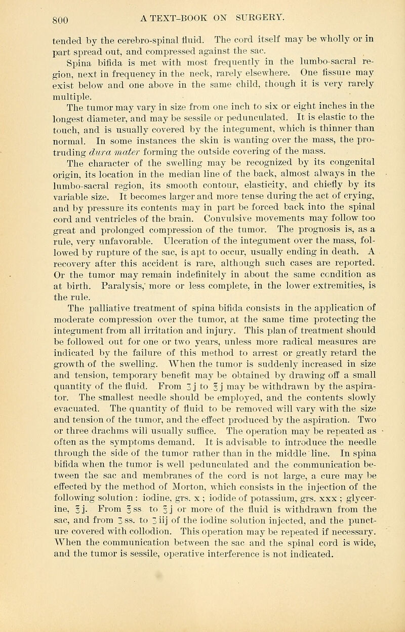 tended by the cerebro-spinal fluid. The cord itself may be wholly or in part spread out, and compressed against the sac. Spina bifida is met with most frequently in the lumbo-sacral re- gion, next in frequency in the neck, rarely elsewhere. One fissure may exist below and one above in the same child, though it is very rarely multiple. The tumor may vary in size from one inch to six or eight inches in the longest diameter, and may be sessile or pedunculated. It is elastic to the touch, and is usually covered by the integument, which is thinner than normal. In some instances the skin is wanting over the mass, the pro- truding dura mater forming the outside covering of the mass. The character of the swelling may be recognized by its congenital origin, its location in the median line of the back, almost always in the lumbo-sacral region, its smooth contour, elasticity, and chiefly by its variable size. It becomes larger and more tense during the act of crying, and by pressure its contents may in part be forced back into the spinal cord and ventricles of the brain. Convulsive movements may follow too great and prolonged compression of the tumor. The prognosis is, as a rule, very unfavorable. Ulceration of the integument over the mass, fol- lowed by rupture of the sac, is apt to occur, usually ending in death. A recovery after this accident is rare, although such cases are reported. Or the tumor may remain indefinitely in about the same condition as at birth. Paralysis,' more or less complete, in the lower extremities, is the riile. The palliative treatment of spina bifida consists in the application of moderate compression over the tumor, at the same time protecting the integument from all irritation and injury. This plan of treatment should be followed out for one or two years, unless more radical measures are indicated by the failure of this method to arrest or greatly retard the growth of the swelling. When the tumor is suddenly increased in size and tension, temporary benefit may be obtained by drawing off a small quantity of the fluid.. From 3 j to 3 j may be withdrawn by the aspira- tor. The smallest needle should be employed, and the contents slowly evacuated. The quantity of fluid to be removed will vary with the size and tension of the tumor, and the effect produced by the aspiration. Two or three drachms will usually suffice. The operation may be repeated as often as the symptoms demand. It is advisable to introduce the needle through the side of the tumor rather than in the middle line. In spina bifida when the tumor is well pedunculated and the communication be- tween the sac and membranes of the cord is not large, a cure may be effected by the method of Morton, which consists in the injection of the following solution : iodine, grs. x ; iodide of potassium, grs. xxx ; glycer- ine, §j. From 5ss to 3] or more of the fluid is withdraA\Ti from the sac, and from 3ss. to 3iij of the iodine solution injected, and the punct- ure covered with collodion. This operation may be repeated if necessary. When the communication between the sac and the spinal cord is wide, and the tumor is sessile, operative interference is not indicated.