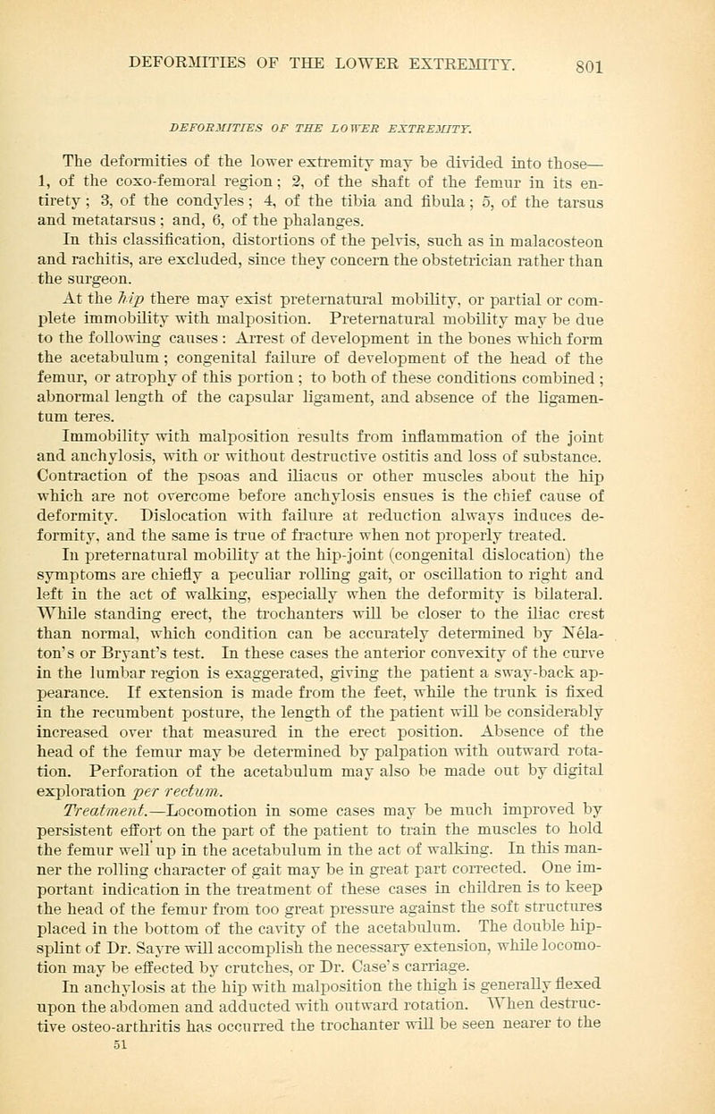 HEFOSDUTIES OF THE LOWER EXTSEJIITT. The deformities of tlie lower extremity may be divided into those— 1, of the coxo-femoral region; 2, of the shaft of the femur in its en- tirety ; 3, of the condyles; 4, of the tibia and fibula ; 5, of the tarsus and metatarsus : and, 6, of the phalanges. In this classification, distortions of the pelvis, such as in malacosteon and rachitis, are excluded, since they concern the obstetrician rather than the surgeon. At the Tiip there may exist preternatural mobility, or partial or com- plete immobility with malposition. Preternatural mobility may be due to the following causes : Ai-rest of development in the bones which form the acetabulum ; congenital failure of development of the head of the femur, or atrophy of this portion ; to both of these conditions combined ; abnormal length of the capsular ligament, and absence of the ligamen- tum teres. Immobility with malposition results from inflammation of the Joint and anchylosis, with or without destructive ostitis and loss of substance. Contraction of the psoas and iliacus or other muscles about the hip which are not overcome before anchylosis ensues is the chief cause of deformity. Dislocation with failure at reduction always induces de- formity, and the same is true of fracture when not properly treated. In preternatural mobility at the hip-joint (congenital dislocation) the symptoms are chiefly a peculiar rolling gait, or osciUatiou to right and left in the act of walking, especially when the deformity is bilateral. While standing erect, the trochanters will be closer to the iliac crest than normal, which condition can be accurately determined by Xela- ton's or Bryant's test. In these cases the anterior convexity of the curve in the lumbar region is exaggerated, giving the patient a sway-back ap- pearance. If extension is made fi'om the feet, while the trunk is fixed in the recumbent posture, the length of the patient will be considerably increased over that measured in the erect position. Absence of the head of the femur may be determined by palpation with outward rota- tion. Perforation of the acetabulum may also be made out by digital exploration per rectum. Treatment.—Locomotion in some cases may be much improved by persistent elf ort on the part of the patient to train the muscles to hold the femur well up in the acetabulum in the act of walking. In this man- ner the rolling character of gait may be in great part con-ected. One im- portant indication in the treatment of these cases in children is to keep the head of the femur from too great pressure against the soft structures placed in the bottom of the cavity of the acetabulum. The double hip- splint of Dr. Sayre will accomplish the necessary extension, while locomo- tion may be effected by crutches, or Dr. Case's carriage. In anchylosis at the hip with malposition the thigh is generally flexed upon the abdomen and adducted with outward rotation. When destruc- tive osteo-arthritis has occurred the trochanter wiU be seen nearer to the 51