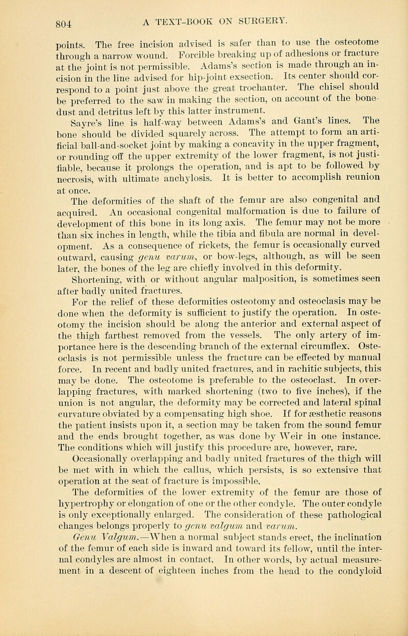 points. The free incision advised is safer than to use the osteotome through a narrow wound. Forcible breaking up of adhesions or fracture at the Joint is not permissible. Adams's section is made through an in- cision in the line advised for hip-joint exsection. Its center should cor- respond to a point just above the great trochanter. The chisel should be preferred to the saw in making the section, on account of the bone- dust and detritus left by this latter instrument. Sayre's line is half-way between Adams's and Gant's lines. The bone should be divided squarely across. The attempt to form an arti- ficial ball-and-socket joint by making a concavity in the upper fragment, or rounding off the upper extremity of the lower fragment, is not justi- fiable, because it prolongs the operation, and is apt to be followed by necrosis, with ultimate anchylosis. It is better to accomplish reunion at once. The deformities of the shaft of the femur are also congenital and acquired. An occasional congenital malformation is due to failure of development of this bone in its long axis. The femur may not be more than six inches in length, while the tibia and fibula are normal in devel- opment. As a consequence of rickets, the femur is occasionally curved outward, causing genu varum, or bow-legs, although, as wUl be seen later, the bones of the leg are chiefly involved in this deformity. Shortening, with or without angular malposition, is sometimes seen after badly united fractures. For the relief of these deformities osteotomy and osteoclasis may be done when the deformity is sufficient to justify the operation. In oste- otomy the incision should be along the anterior and external aspect of the thigh farthest removed from the vessels. The only artery of im- portance here is the descending branch of the external circumflex. Oste- oclasis is not permissible unless the fracture can be effected by maniial force. In recent and badly united fractures, and in rachitic subjects, this may be done. The osteotome is preferable to the osteoclast. In over- lapping fractures, with marked shortening (two to five inches), if the union is not angular, the deformity may be corrected and lateral spinal curvature obviated by a compensating high shoe. If for {esthetic reasons the patient insists upon it, a section may be taken from the sound femur and the ends brought together, as was done by Weir in one instance. The conditions which will justify this procedure are, however, rare. Occasionally overlapping and badly united fractures of the thigh will be met with in which the callus, which persists, is so extensive that operation at the seat of fracture is impossible. The deformities of the lower extremity of the femur are those of hypertrophy or elongation of one or the other condyle. The outer condyle is only exceptionally enlarged. The consideration of these pathological changes belongs properly to genu valgum and varum. Oenu Valgum.—When a normal subject stands erect, the inclination of the femur of each side is inward and toward its fellow, until the inter- nal condyles are almost in contact. In other words, by actual measure- ment in a descent of eighteen inches from the head to the condyloid