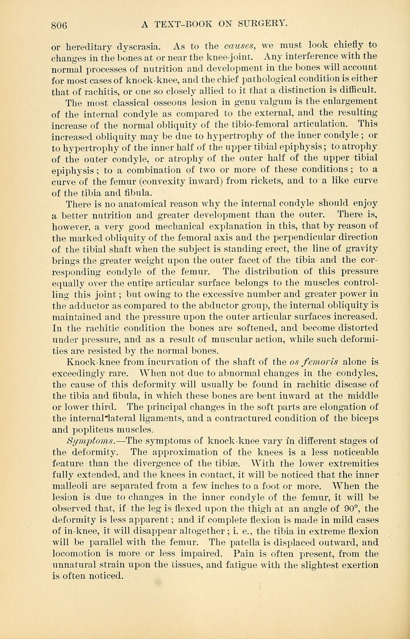 or hereditary dyscrasia. As to the causes, we must look cMefiy to changes in the bones at or near the Isnee-joint. Any interference with the normal jarocesses of nutrition and development in the bones will account for most cases of knock-knee, and the chief pathological condition is either that of rachitis, or one so closely allied to it that a distinction is difficult. The most classical osseous lesion in genu valgum is the enlargement of the internal condyle as compared to the external, and the resulting increase of the normal obliquity of the tibio-femoral articulation. This increased obliquity may be due to hypertrophy of the inner condyle ; or to hypertrophy of the inner half of the upper tibial epiphysis; to atrophy of the outer condyle, or atrophy of the outer half of the upper tibial epiphysis ; to a combination of two or more of these conditions ; to a curve of the femur (convexity inward) from rickets, and to a like curve of the tibia and fibula. There is no anatomical reason why the internal condyle should enjoy a better nutrition and greater development than the outer. There is, however, a very good mechanical explanation in this, that by reason of the marked obliquity of the femoral axis and the perpendicular direction of the tibial shaft when the subject is standing erect, the line of gravity brings the greater weight upon the outer facet of the tibia and the cor- responding condyle of the femur. The distribution of this pressure equally over the entire articular surface belongs to the muscles control- ling this joint; but owing to the excessive number and greater power in the adductor as compared to the abductor grouj), the internal obliquity is maintained and the pressure upon the outer articular surfaces increased. In the rachitic condition the bones are softened, and become distorted under pressure, and as a result of muscular action, while such deformi- ties are resisted by the normal bones. Knock-knee from incurvation of the shaft of the os femoris alone is exceedingly rare. When not due to abnormal changes in the condyles, the cause of this deformity will usually be found in rachitic disease of the tibia and fibula, in which these bones are bent inward at the middle or lower third. The princijDal changes in the soft parts are elongation of the internallateral ligaments, and a contractured condition of the biceps and popliteus muscles. Symptoms.—The symptoms of knock-knee vary in different stages of the deformity. The approximation of the knees is a less noticeable feature than the divergence of the tibiae. With the lower extremities fully extended, and the knees in contact, it will be noticed that the inner malleoli are separated from a few inches to a foot or more. When the lesion is due to changes in the inner condyle of the femur, it will be observed that, if the leg is flexed upon the thigh at an angle of 90°, the deformity is less apparent; and if complete flexion is made in mild cases of in-knee, it will disappear altogether; i. e., the tibia in extreme flexion will be parallel with the femur. The patella is displaced outward, and locomotion is more or less impaired. Pain is often present, from the unnatural strain upon the tissues, and fatigue with the slightest exertion is often noticed.