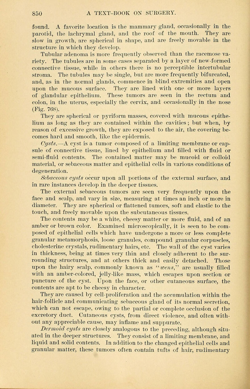 found. A favorite location is the mammary gland, occasionally in the parotid, the lachrymal gland, and the roof of the mouth. They are slow in growth, are spherical in shape, and are freely movable in the structure in which they develop. Tubular adenoma is more frequently observed than the racemose va- riety. The tubules are in some cases separated by a layer of new-formed connective tissue, while in others there is no perceptible intertubular stroma. The tubules may be single, but are more frequently bifurcated, and, as in the normal glands, commence in blind extremities and open upon the mucous surface. They are lined with one or more layers of glandular epithelium. These tixmors are seen in the rectum and colon, in the uterus, especially the cervix, and occasionally in the nose (Fig. 768). They are spherical or pyriform masses, covered with mucous epithe- lium as long as they are contained within the cavities; but when, by reason of excessive growth, they are exposed to the air, the covering be- comes hard and smooth, like the epidermis. Cysts.—A cyst is a tumor composed of a limiting membrane or cap- sule of connective tissue, lined by epithelium and tilled with fluid or semi-fluid contents. The contained matter may be mucoid or colloid material, or sebaceous matter and epithelial cells in various conditions of degeneration. Sebaceous cysts oacwv upon all portions of the external surface, and in rare instances develop in the deeper tissues. The external sebaceous tumors are seen very frequently upon the face and scalp, and vary in size, measuring at times an inch or more in diameter. They are spherical or flattened tumors, soft and elastic to the touch, and freely movable upon the subcutaneous tissues. The contents may be a white, cheesy matter or more fluid, and of an amber or brown color. Examined mici'oscopically, it is seen to be com- posed of epithelial cells which have undergone a more or less complete granular metamorphosis, loose granules, compound granular corpuscles, cholesterine crystals, rudimentary hairs, etc. The wail of the cyst varies in thickness, being at times very thin and closely adherent to the sur- rounding structures, and at others thick and easily detached. Those upon the hairy scalp, commonly known as we?25, are usually filled with an amber-colored, jelly-like mass, which escapes upon section or puncture of the cyst. Upon the face, or other cutaneous surface, the contents are apt to be cheesy in character. They are caused by cell-proliferation and the accumulation within the hair-follicle and communicating sebaceous gland of its normal secretion, which can not escape, owing to the partial or complete occlusion of the excretory duct. Cataneous cysts, fi'om direct violence, and often with- out any appreciable cause, may inflame and suppurate. Dermoid cysts are closely analogous to the preceding, although situ- ated in the deeper structures. They consist of a limiting membrane, and liquid and solid contents. In addition to the changed epithelial cells and granular matter, these tumors often contain tufts of hair, rudimentary