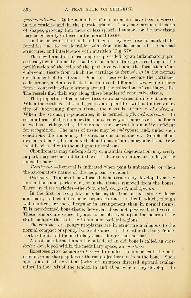 •pericliondroma. Quite a number of cliondromata have been observed in the testicles and in the parotid glands. They may assume all sorts of shapes, growing into more or less si)hei'ical tumors, or the new tissue may be generally diffused in the normal tissue. In the bones of the hand and fingers they give rise to marked de- formities and to considerable pain, from displacement of the normal structures, and interference with nutrition (Fig. 772). The new formation of cartilage is preceded by an iniiammatory pro- cess varying in intensity, usually of a mild nature, yet resulting in the proliferation of the cells of the part involved, and the formation of an embryonic tissue from which the cartilage is formed, as in the normal development of this tissue. Some of these cells become the cartilage- cells proper, and are collected in groups of different sizes, while others form a connective-tissue stroma around the collections of cartilage-cells. The vessels find their way along these bundles of connective tissue. The proportion of connective-tissue stroma varies in different tumors. When the cartilage-cells and groups are plentiful, with a limited quan- tity of intervening fibrous tissue, the mass is strictly a chondroma. When the stroma preponderates, it is termed a fibro-chondroma. In certain forms of these tumors there is a paucity of connective-tissue fibers as well as cartilage-cells, although both are present in quantity sufiicient for recognition. The mass of tissue may be embryonic, and, under such conditions, the tumor' may be sarcomatous in character. Simple chon- droma is benign, but a mixed chondroma of an embryonic-tissue type must be classed with the malignant neoplasms. Chondromata may undergo fatty or granular degeneration, may ossify in part, may become infiltrated with calcareous matter, or undergo the mucoid change. Treatment.—Removal is indicated when pain is unbearable, or when the sarcomatous nature of the neoplasm is evident. Osteoma.—Tumors of new-formed bone-tissue may develop from the normal bone and periosteum, or in the tissues removed from the bones. There are three varieties—the eburnated, compact, and spongy. In the first, or ivory-like neoplasms, the bone is exceedingly dense and hard, and contains bone-corpuscles and canaliculi which, though well marked, are more irregular in arrangement than in normal forms. This new-formed bone-tissue, however, does not possess blood-vessels. These tumors are especially apt to be observed upon the bones of the skull, notably those of the frontal and parietal regions. The compact or spongy neoplasms are in structure analogous to the normal compact or spongy bone-substance. In the latter the bony frame- work is light, and the medullary si^aces larger than normal. An osteoma formed upon the outside of an old bone is called an exos- tosis ; developed within the medullary space, an enostosis. Exostoses grow as more or less well-rounded tumors beneath the peri- osteum, or as sharp spikes or thorns projecting out from the bone. Such spines are in the great majority of instances directed upward (stalag- mites) in the axis of the tendon in and about which they develop. In