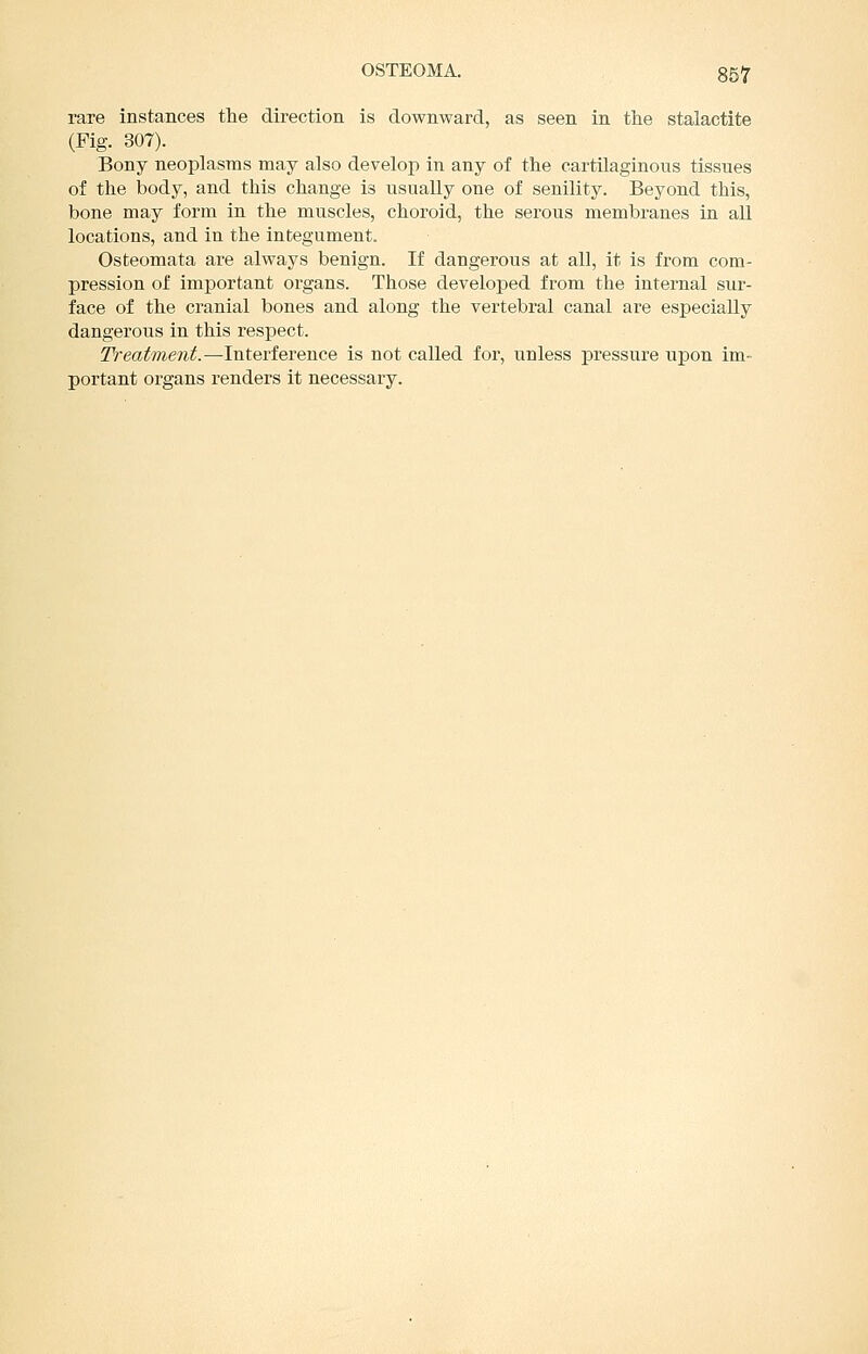 rare instances the direction is downward, as seen in the stalactite (Fig. 307). Bony neoplasms may also develop in any of the cartilaginous tissues of the body, and this change is usually one of senility. Beyond this, bone may form in the muscles, choroid, the serous membranes in all locations, and in the integument. Osteomata are always benign. If dangerous at all, it is from com- pression of important organs. Those developed from the internal sur- face of the cranial bones and along the vertebral canal are especially dangerous in this respect. Treatment.—Interference is not called for, unless pressure upon im- portant organs renders it necessary.