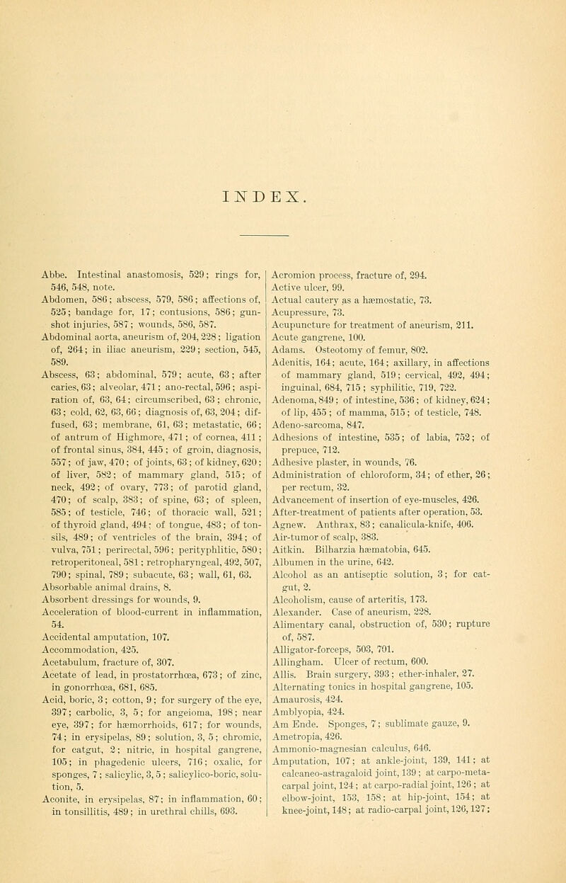 IITDEX. Abbe. Intestinal anastomosis, 529; rings for, 546, 548, note. Abdomen, 586; abscess, 579, 586; affections of, 525; bandage for, 17; contusions, 586; gun- shot injuries, 587; wounds, 586, 587. Abdominal aorta, aneurism of, 204,228; ligation of, 264; in iliac aneurism, 229; section, 545, 589. Abscess, 63; abdominal, 579; acute, 63 ; after caries, 63; alveolar, 471; ano-reotal, 596; aspi- ration of, 63, 64; circumscribed, 63; chronic, 63; cold, 62, 63,66; diagnosis of, 63, 204; dif- fused, 63 ; membrane, 61, 63; metastatic, 66; of antrum of Highmore, 471; of cornea, 411; of frontal sinus, 884, 445 ; of groin, diagnosis, 557; of jaw, 470; of joints, 63 ; of kidney, 620; of liver, 582; of mammary gland, 515; of neck, 492; of ovary, 773; of parotid gland, 470; of scalp, 383; of spine, 63; of spleen, 585; of testicle, 746; of thoracic wall, 521; of thyroid gland, 494: of tongue, 483; of ton- sils, 489; of ventricles of the brain, 394; of vulva, 751; perirectal, 596; perityphlitic, 580; retroperitoneal, 581; retropharyngeal, 492,507, 790; spinal, 789; subacute, 63; wall, 61, 63. Absorbable animal di-ains, 8. Absorbent dressings for wounds, 9. Acceleration of blood-current in inflammation, 54. Accidental amputation, 107. Accommodation, 425. Acetabulum, fracture of, 307. Acetate of lead, in prostatorrhcea, 673; of zinc, in gonorrhoea, 681, 685. Acid, boric, 3; cotton, 9; for surgery of the eye, 397; carbolic, 3, 5; for angeioma, 198; near eye, 397; for haemorrhoids, 617; for wounds, 74; in erysipelas, 89; solution, 3, 5; chromic, for catgut, 2; nitric, in hospital gangrene, 105; in phagedenic ulcers, 716; oxalic, for sponges, 7; salicylic, 3,5 ; salicylico-boric, solu- tion, 5. Aconite, in erysipelas, 87; in inflammation, 60; in tonsillitis, 489; in urethral chills, 693. Acromion process, fracture of, 294. Active ulcer, 99. Actual cautery as a hasmostatic, 73. Acupressure, 73. Acupuncture for treatment of aneurism, 211. Acute gangrene, 100. Adams. Osteotomy of femur, 802. Adenitis, 164; acute, 164; axillary, in affections of mammary gland, 519; cervical, 492, 494; inguinal, 684, 715 ; syphilitic, 719, 722. Adenoma, 849; of intestine, 586; of kidney, 624; of lip, 455 ; of mamma, 515; of testicle, 748. Adeno-sarcoma, 847. Adhesions of intestine, 535; of labia, 752; of prepuce, 712. Adhesive plaster, in wounds, 76. Administration of chloroform, 34; of ether, 26; per rectum, 82. Advancement of insertion of eye-muscles, 426. After-treatment of patients after operation, 53. Agnew. Anthrax, 83; canalicula-knife, 406. Air-tumor of scalp, 383. Aitkin. Bilharzia hismatobia, 645. Albumen in the urine, 642. Alcohol as an antiseptic solution, 3; for cat- gut, 2. Alcoholism, cause of arteritis, 173. Alexander. Case of aneurism, 228. Alimentary canal, obstruction of, 530; rupture of, 587. Alligator-forceps, 503, 701. AUingham. Ulcer of rectum, 600. A His. Brain surgery, 393 ; ether-inhaler, 27. Alternating tonics in hospital gangrene, 105, Amaurosis, 424. Amblyopia, 424. Am Ende. Sponges, 7; sublimate gauze, 9. Ametropia, 426. Ammonlo-magnesian calculus, 646. Amputation, 107; at ankle-johit, 139, 141; at ealcaneo-astragaloid joint, 139 ; at carpo-raeta- carpal joint, 124; at carpo-radial joint, 126 ; at elbow-joint, 153, 158; at hip-joint, 154; at knee-joint, 148; at radio-carpal joint, 126,127;