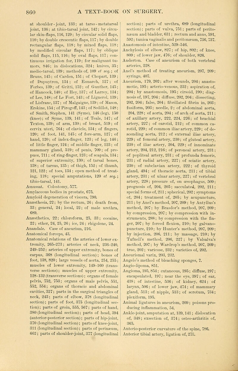 at shoulder-joint, 133; at tarso- metatarsal joint, 136 ; at tibio-tarsal joint, 143; by circu- lar skin-flaps, 116,129; by circular solid flaps, 110; by double crescentic flaps, 117; by double rectangular flaps, 118; by mixed flaps, 118; by modified circular flaps, 117; by oblique solid flaps, 115, 116; by oval flaps, 117; con- tinuous irrigation for, 119; for malignant tu- mors, 846; in dislocations, 324; knives, 35; medio-tarsal, 189 ; methods of, 109 et seq.; of Bruns, 145 ; of Garden, 151; of Chopart, 139 ; of Dupuytren, 134; of Esmarch, 127 ; of Forbes, 139; of Gritti, 152; of Gunther, 145; of Hancock, 140; of Hey, 137; of Larrey, 134; of Lee, 148; of Le Fort, 143; of Lignerol, 139; of Lisfrane, 137; of Malgaigne, 139; of Mason. Erskine, 154; of Pirogofif, 143; of Sedillot, 148; of Smith, Stephen, 141 (Syme), 146 (leg). 150 (knee); of Syme, 139, 141; of Teale, 147; of Texton, 139; of arm, 130; of breast, 519; of cervix uteri, 764; of clavicle, 134; of fingers, 120; of foot, 141, 145; of fore-arm, 127; of hand, 130; of index-finger, 123; of leg, 146; of little finger, 134 ; of middle finger, 123; of mammaiy gland, 519; of penis, 709; of pre- puce, 711; of ring-finger, 123; of scapula, 134; of superior extremity, 130; of tarsal bones, 138 ; of tarsus, 135 ; of thigh, 152; of thumb, 121, 133; of toes, 184; open method of treat- ing, 118; special amputations, 120 et seq.; tibio-tarsal, 141. Amussat. Colostomy, 577. Amylaceous bodies in prostate, 675. Amyloid degeneration of viscera, 790. AnEesthesia, 22; by the rectum, 36 ; death from, 33; general, 34; local, 22; of male urethra, 689. Anaesthetics, 32; chloroform, 25, 33; cocaine, 22; ether, 34, 35, 36 ; ice, 34 ; rhigolene, 34. Anandale. Case of aneurism, 310. Anatomical forceps, 43. Anatomical relations of the arteries of lower ex- tremity, 365-373; arteries of neck, 236-340, 249-253; arteries of upper extremity, bones of carpus, 368 (longitudinal section); bones of foot, 138, 830; large vessels of aorta, 254, 355; muscles of lower extremity, 149-160 (trans- verse sections); muscles of upper extremity, 138-133 (transverse sections); organs of female pelvis, 753, 753; organs of male pelvis, 551, 553, 554; organs of thoracic and abdominal cavities, 337; parts in the surgical triangles of neck, 343; parts of elbow, 378 (longitudinal section); parts of foot, 375 (longitudinal sec- tion) ; parts of groin, 555, 567; parts of hand, 380 (longitudinal section); parts of head, 394 (anterior-posterior section); parts of hip-joint, 370 (longitudinal section); parts of knee-joint, 311 (longitudinal section); parts of perinaium, 663; parts of shoulder-joint, 377 (longitudinal section); parts of urethra, 689 (longitudinal section); parts of vulva, 751; parts of perito- nteum and bladder, 631; rectum and anus, 591, 593; tunica vaginalis and peritonieum, 736, 737. Anastomosis of intestine, 529-546. Anchylosis of elbow, 827; of hip, 803; of knee, 809; of lower jaw, 476; of shoulder, 826. Anderton. Case of aneurism of both vertebral arteries, 238. AneFs method of treating aneurism, 207, 209: syringe, 407. Aneurism, 179, 202; after wounds, 304; anasto- motic, 195 ; arterio-venous, 333; aspiration of, 204; by anastomosis, 195; cirsoid, 190; diag- nosis of, 197, 204; diffuse, 203, 204; dissecting, 202, 204; false, 304; fibrillated fibrin in, 203; fusiform, 308 ; needle, 3; of abdominal aorta, 304, 338; of aorta, 204; of arch of aorta, 211; of axillary artery, 322, 334, 336; of brachial artery, 337; of carotid, 212; of common ca- rotid, 230; of common iliac artery, 339; of de- scending aorta, 313; of external iliac artery, 339; of femoral artery, 230; of gluteal artery, 330; of iliac artery, 304, 339; of innominate artery, 304, 213, 316 ; of peroneal artery, 331; of popliteal artery, 331; of profunda femoris, 231; of radial artery, 337; of sciatic artery, 230; of subclavian artery, 223; of thyroid .gland, 494; of thoracic aorta, 211; of tibial artery, 231; of ulnar artery, 227; of vertebral artery, 238; pressure of, on cesophagus, 509; prognosis of, 204, 205; sacculated, 203, 311; special forms of, 211; spherical, 302; symptoms of, 304; treatment of, 305; by acupuncture, 311; by Anel's method, 207, 209 ; by Antyllus's method, 307; by Brasdor's method, 307, 309; by compression, 307; by compression with in- struments, 388; by compression with the fin- ger, 307; by foi-ced flexion, 310; by galvano- puncture, 310; by Hunter's method, 207, 209; by injection, 306, 311; by massage, 210; by Tufnell's method, 206, 227; by Valsalva's method, 307; by Wardrop's method, 307, 209; true, 302; varicose, 332 ; varieties of, 302. Aneurismal varix, 303, 383. Angelo's method of bleaching sponges, 7. Angio-liporaa, 851. Angioma, 195, 854; cutaneous, 195; diffuse, 197; encapsulated, 197; near the eye, 397; of ear, 438; of intestine, 536; of kidney, 634; of larynx, 506; of lower jaw, 474; of mammary gland, 513; of nipple, 518; of scrotum, 734; plexiform, 195. Animal ligatures in aneurism, 309; poisons pro- ducing inflammation, 54. Ankle-joint, amputation at, 189,141; dislocation of, 848; exsection of, 374; osteo-arthritis of, 365. Anterio-posterior curvature of the spine, 786. Anterior tibial artery, ligation of, 273.
