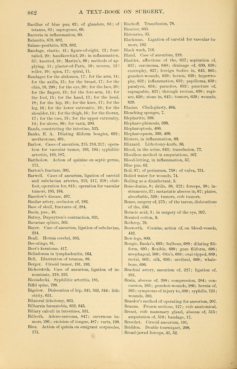 Bacillus of blue pus, 63; of glanders, 83 ; of tetanus, 83; saprogenes, 60. Bacteria in inflammation, 60. Balanitis, 678, 683. Balano-posthitis, 679, 683. Bandage, elastic, 41; figure-of-eight, 13; four- tailed, 30; handkerchief, 30; in inflammation, 57; knotted, 19 ; Martin's, 99 ; methods of ap- plying, 11; plaster-of-Paris, 10 ; reverse, 13 ! roller, 10; spica, 17; spiral, 11. • Bandages for the abdomen, 17; for the arm, 14; for the axilla, 15; for the breast, 17; for the chin, 18, 290; for the eye, 30; for the face, 20; for the fingers, 13; for the fore-arm, 14; for the foot, 15; for the hand, 13; for the head, 18; for the hip, 16; for the knee, 17; for the leg, 16; for the lower extremity, 16; for the shoulder, 14; for the thigh, 16 ; for the thorax, 17; for the toes, 15 ; for the upper extremity, 14; for ulcers, 99 ; for varix, 200. Bands, constricting the intestine, 535. Banks, E. A. Dilating filiform bougies, 693; urethrotome, 691. Barlow. Cases of aneurism, 315, 216, 217; opera- tion for vascular tumor, 193, 194; syphilitic arteritis, 188,187. Bartholow. Action of quinine on septic germs, 171. Barton's fracture, 301. Barwell. Cases of aneurism, ligation of carotid and subclavian arteries, 315, 317, 319; club- foot, operation for, 815; operation for vascular tumors, 193, 194. Basedow's disease, 497. Basilar artery, occlusion of, 183. Base of skull, fractures of, 384. Basin, pus-, 48. Battey, Dupuytren's contraction, 831. Bavarian splints, 303. Bayer. Case of aneurism, ligation of subclavian, 334. Beall. Hernia cerebri, 385. Bee-stings, 81. Beer's keratome, 417. Belladonna in lymphadenitis, 164. Bell. Illustration of tetanus, 88. Berger. Cirsoid tumor, 191, 198. Bickersteth. Case of aneurism, ligation of in- nominate, 319, 233. Biesiadeeki. Syphilitic arteritis, 181. Bifid spine, 799. Bigelow. Dislocation of hip, 341, 843, 344; lith- otrity, 651. Bilateral lithotomy, 663. Bilharzia hjematobia, 682, 645. Biliary calculi in intestines, 531. Billroth. Adeno-sarcoma, 847; cavernous tu- mors, 196; excision of tongue, 487; varix, 199. Binz. Action of quinia on emigrant corpuscles, 171. Bischoffi. Transfusion, 78. Bisector, 663. Bistouries, 35. Blackman. Ligation of carotid for vascular tu- mors, 193. Black wash, 716. Bland. Case of aneurism, 218. Bladder, affections of the, 637; aspiration of, 637; carcinoma, 640; drainage of, 630, 638; exstrophy, 627; foreign bodies in, 645, 665; gunshot-wounds, 639; hernia, 639; hypertro- phy, 632 ; inflammation, 633 ; papilloma, 639 ; paralysis, 634; parasites, 632; puncture of, suprapubic, 637; through rectum, 688 ; rupt- ure, 680 ; stone in, 645 ; tumors, 639 ; wounds, 639. Blasius. Cheiloplasty, 464. Bleaching sponges, 7. Blepharitis, 399. Blepharo-phiraosis, 399. Blepharoptosis, 400. Blepharospasm, 399, 409. Blisters, in inflammation, 60. Blizzard. Lithotomy-knife, 36. Blood, in the urine, 643; transfusion, 77. Bloodless method in amputations, 107. Blood-letting, in inflammation, 57. Blue pus, 63. Boil, 97; of perinaBum, 758; of vulva, 751. Boiled water for wounds, 74. Boiling as a disinfectant, 3. Bone-drains, 8; drills, 38, 373; forceps, 38; in- struments, 37; metastatic abscess in, 67; plates, absorbable, 539 ; tumors, vide tumors. Bones, surgery of, 375; of the tarsus, dislocations of the, 850. Boracic acid, 3; in surgery of the eye, 397. Borated cotton, 9. Bothrop, 79. Bosworth. Cocaine, action of, on blood-vessels, 443. Bow-legs, 809. Bougie, Banks's, 695; bulbous, 689; dilating fili- form, 695; flexible, 699; gum filiform, 696; oesophageal, 509; Otis's, 689; oval-tipped, 689; rectal, 603; silk, 686; urethral, 699; whale- bone, 696. Brachial artery, aneurism of, 327; ligation of, 201. Brain, abscess of, 388; compression, 284; con- cussion, 385; gunshot-wounds, 286; hernia of, 885; symptoms of injury to, 389; syphilis, 723 ; wounds, 893. Brasdor's method of operating for aneurism, 207. Braune. Frozen sections, 127; vide anatomical. Breast, vide mammary gland, abscess of, 515; amputation of, 519; bandage, 17. Breschet. Cirsoid aneurism, 191. Briddon. Double tourniquet, 208. Broad-jawed forceps, 41, 53.