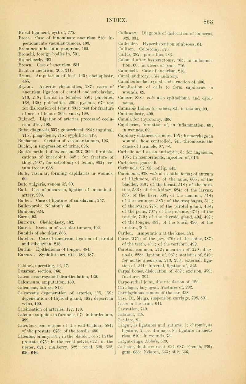 Broad ligament, cyst of, 775. Broca. Case of innominate aneurism, 218; in- jections into vascular tumors, 193. Bromines in hospital gangrene, 105. Bronchi, foreign bodies in, 501. Bronchocele, 493, Brown. Case of aneurism, 231. Bruit in aneurism, 305, 211. Bruns. Amputation of foot, 145; cheiloplasty, 465. Bryant. Arteritis rheumatioa, 187; cases of aneurism, ligation of carotid and subclavian, 216, 218; hernia in females, 550; phlebites, 168, 169; phlebolites, 200; pyfemia, 67; test for dislocation of femur, 801; test for fracture of neck of femur, 309; varix, 198. BubnofE. Ligation of arteries, process of occlu- sion after, 189. Bubo, diagnosis, 557; gonorrhcEal, 684; inguinal, 715; phagedenic, 715; syphilitic, 719. Buchanan. Excision of vascular tumors, 193. Buchu, in suppression of urine, 625. Buck's method of extension, 307, 309: for dislo- cations of knee-joint, 348 ; for fracture of thigh, 307; for osteotomy of femur, 802; rec- tum trocar, 638. Buds, vascular, forming capillaries in wounds, 69. Bufo vulgaris, venom of, 80. Bull. Case of aneurism, ligation of innominate artery, 223. Bullen. Case of ligature of subclavian, 257. Bullet-probe, Nelaton's, 43. Bunions, 824. Burns, 93. Burrows. Cheiloplasty, 462. Busch. Excision of vascular tumors, 193. Bursitis of shoulder, 366. Butcher. Case of aneurism, ligation of carotid and subclavian, 218. Butlin. Epithelioma of tongue, 484. Buzzard. Syphilitic arteritis, 183, 187. Cabine,, operating, 44, 47. Csesarean section, 766. Calcaneo-astragaloid disarticulation, 139. Calcaneum, amputation, 139. Calcaneus, talipes, 813. Calcareous degeneration of arteries, 177, 179; degeneration of thyroid gland, 495; deposit in veins, 199. Calcification of arteries, 177, 179. Calcium sulphide in furuncle, 97; in hordeolum, 399. Calculous concretions of the gall-bladder, 584; of the prostate, 675; of the tonsils, 490. Calculus, biliary, 531; in the bladder, 645; in the prostate. 675; in tlie renal pelvis, 622: in the ureter, 621; mulberry, 622; renal, 620, 632, 626, 646. Callaway. Diagnosis of dislocation of humerus, 338, 331. Callender. Hyperdistention of abscess, 64. Callisen. Colostomy, 576. Callus, 382 ; pin-callus, 283. Calomel after hysterectomy, 765; in inflamma- tion, 60; in ulcers of penis, 716. Campbell. Case of aneurism, 316. Canal, auditory, vide auditory. Canaliculus lachrymalis, obstruction of, 406. Canalization of cells to form capillaries in wounds, 69. Cancer, 838; vide also epithelioma and carci- noma. Cannabis Indica for rabies, 82; in tetanus, 90. Canthoplasty, 409. Canula for thyrotomy, 498. Capillaries, formation of, in inflammation, 69; in wounds, 69. Capillary cutaneous tumors, 195; hemorrhage in wounds, how controlled, 74; thrombosis the cause of furuncle, 97, 98. Carbolic acid as an antiseptic, 3; for angeioma, 195; in haemorrhoids, injection of, 616. Carbolized gauze, 9. Carbuncle, 97, 98; of lip, 445. Carcinoma, 838, vide also epithelioma; of antnim of Highmore, 471; of the anus, 605; of the bladder, 640; of the breast, 518; of the intes- tine, 536; of the kidney, 624; of the larynx, 506; of the liver, 583; of the mamma, 518; of the meninges, 385; of the oesophagus, 511; of the ovary, 775; of the parotid gland, 468; of the penis, 707; of the prostate, 674; of the testicle, 749; of the thyroid gland, 494, 497; of the tongue, 483; of the tonsil, 490; of the urethra, 706. Carden. Amputation at the knee, 151. Caries, 275; of the jaw, 470; of the spine, 787; of the teeth, 471; of the vertebrje, 492. Carotid, common, 213; aneurism of, 230; diag- nosis, 228; ligation of, 237; statistics of, 243; for aortic aneurism, 213, 333; external, Uga- tion of, 244; internal, ligation of, 242. Carpal bones, dislocation of, 337; excision, 379; fractures, 304. Carpo-radial joint, disarticulation of, 126. Cartilages, laryngeal, fractures of, 292. Cartilaginous tumors of the ear, 488. Case, Dr. Meigs, suspension carriage, 798, 801. Casts in the urine, 644. Castration, 749. Cataract, 418. Cat-bite, 81. Catgut, as ligatures and sutures, 1; chromic, as ligature, 2; as drainage, 8 ; ligature in aneu- rism, 210; in wounds, 73. Catgut-rings, Abbe's, 529. Catheter, double-current, 634, 687; French, 636; gum, 633; Nelaton, 633; silk, 63G.
