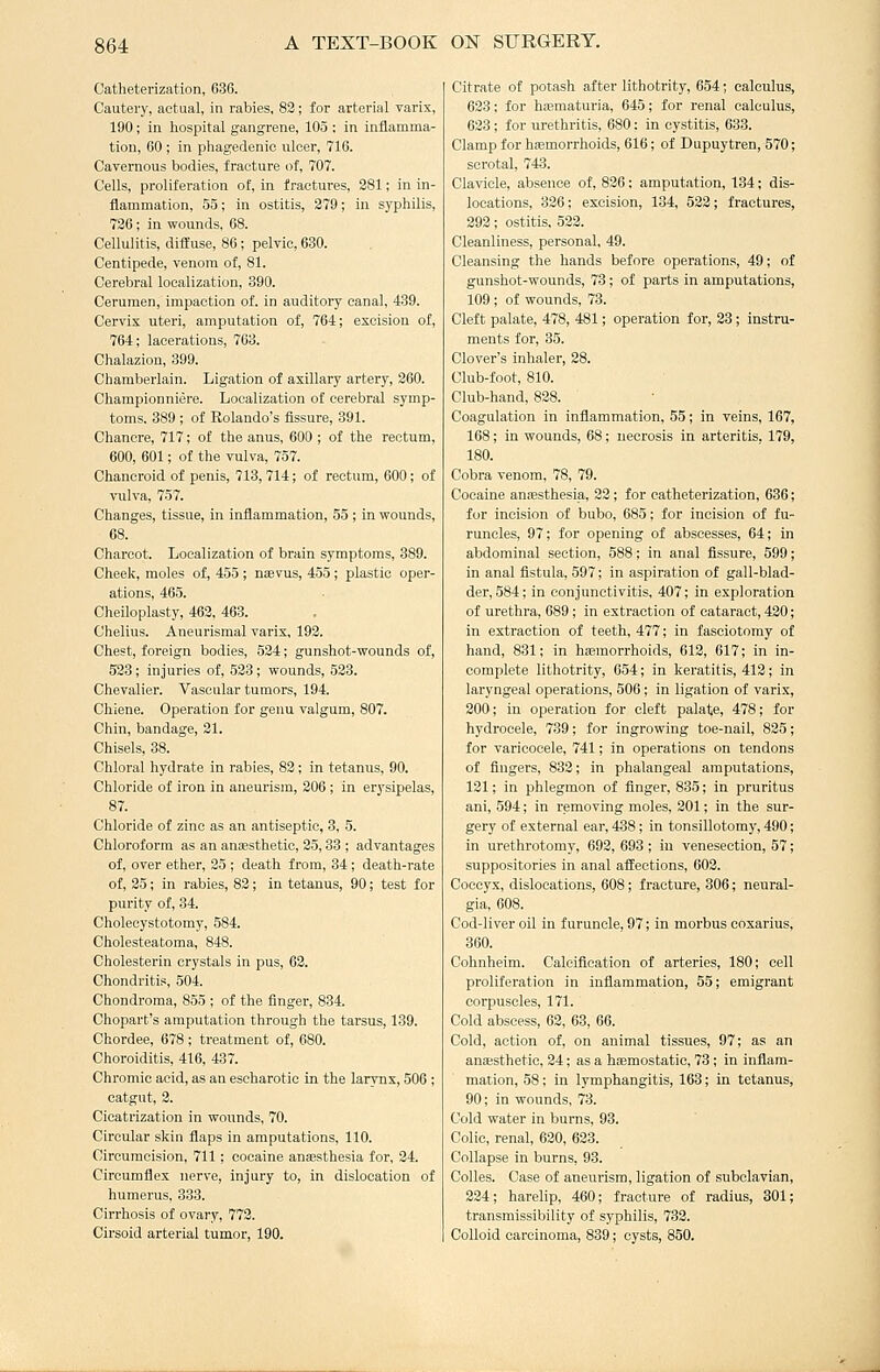 Catheterization, 636. Cautery, actual, in rabies, 83; for arterial varix, 190; in hospital gangrene, 105; in inflamma- tion, 60 ; in phagedenic ulcer, 716. Cavernous bodies, fracture of, 707. Cells, proliferation of, in fractures, 281; in in- flammation, 55; in ostitis, 379; in S3'philis, 736; in wounds, 68. Cellulitis, diffuse, 86; pelvic, 630. Centipede, venom of, 81. Cerebral localization, 390. Cerumen, impaction of. in auditory canal, 439. Cervix uteri, amputation of, 764; excision of, 764; lacerations, 763. Chalazion, 399. Chamberlain. Ligation of axillary artery, 360. Championniere. Localization of cerebral symp- toms. 389 ; of Rolando's fissure, 391. Chancre, 717; of the anus, 600 ; of the rectum, 600, 601; of the vulva, 757. Chancroid of penis, 713, 714; of rectum, 600; of vulva, 757. Changes, tissue, in inflammation, 55 ; in wounds, 68. Charcot. Localization of brain symptoms, 389. Cheek, moles of, 455 ; nsevus, 455 ; plastic oper- ations, 465. Cheiloplasty, 463, 463. Chelius. Aneurismal varix, 193. Chest, foreign bodies, 524; gunshot-wounds of, 533; injuries of, 533; wounds, 523. Chevalier. Vascular tumors, 194. Chiene. Operation for genu valgum, 807. Chin, bandage, 31. Chisels, 38. Chloral hydrate in rabies, 83; in tetanus, 90. Chloride of iron in aneurism, 206 ; in erysipelas, 87. Chloride of zinc as an antiseptic, 3, 5. Chloroform as an anfesthetic, 25,33 ; advantages of, over ether, 35 ; death from, 34 ; death-rate of, 35; in rabies, 83; in tetanus, 90; test for purity of, 34. Cholecystotomy, 584. Cholesteatoma, 848. Cholesterin crystals in pus, 63. Chondritis, 504. Chondroma, 855 ; of the finger, 834. Chopart's amputation through the tarsus, 139. Chordee, 678; treatment of, 680. Choroiditis, 416, 437. Chromic acid, as an escharotic in the larynx, 506 ; catgut, 3. Cicatrization in wounds, 70. Circular skin flaps in amputations, 110. Circumcision, 711 ; cocaine anaesthesia for, 34. Circumflex nerve, injury to, in dislocation of humerus, 333. Cirrhosis of ovary, 773. Cirsoid arterial tumor, 190. Citrate of potash after lithotrity, 654; calculus, 623; for hematuria, 645; for renal calculus, 623; for urethritis, 680; in cystitis, 633. Clamp for haemorrhoids, 616; of Dupuytren, 570; scrotal, 743. Clavicle, absence of, 826; amputation, 134; dis- locations, 326; excision, 134, 533; fractures, 292; ostitis. 533. Cleanliness, personal, 49. Cleansing the hands before operations, 49; of gunshot-wounds, 73; of parts in amputations, 109 ; of wounds, 73. Cleft palate, 478, 481; operation for, 23; instru- ments for, 35. Clover's inhaler, 28. Club-foot, 810. Club-hand, 838. Coagulation in inflammation, 55; in veins, 167, 168; in wounds, 68; necrosis in arteritis, 179, 180. Cobra venom, 78, 79. Cocaine amesthesia, 32 ; for catheterization, 636; for incision of bubo, 685; for incision of fu- runcles, 97; for opening of abscesses, 64; in abdominal section, 588; in anal fissure, 599; in anal fistula, 597; in aspiration of gall-blad- der, 584; in conjunctivitis, 407; in exploration of urethra, 689; in extraction of cataract, 430; in extraction of teeth, 477; in fasciotomy of hand, 831; in haemorrhoids, 612, 617; in in- complete lithotrity, 654; in keratitis, 413; in laryngeal operations, 506; in ligation of varix, 200; in operation for cleft palate, 478; for hydrocele, 739; for ingrowing toe-nail, 825; for varicocele, 741; in operations on tendons of fingers, 832; in phalangeal amputations, 131; in phlegmon of finger, 835; in pruritus ani, 594; in removing moles, 201; in the sur- gery of external ear, 438 ; in tonsillotomy, 490; in urethrotomy, 692, 693; in venesection, 57; suppositories in anal affections, 603. Coccyx, dislocations, 608; fracture, 306; neural- gia, 608. Cod-liver oil in furuncle, 97; in morbus coxarius, 360. Cohnheim. Calcification of arteries, 180; cell proliferation in inflammation, 55; emigrant corpuscles, 171. Cold abscess, 63, 63, 66. Cold, action of, on animal tissues, 97; as an auKsthetic, 34; as a haemostatic, 73; in inflam- mation, 58; in lymphangitis, 163; in tetanus, 90; in wounds, 73. Cold water in burns, 93. Colic, renal, 630, 633. Collapse in burns, 93. Colles. Case of aneurism, ligation of subclavian, 234; harelip, 460; fracture of radius, 301; transmissibility of syphilis, 732. Colloid carcinoma, 839; cysts, 850.