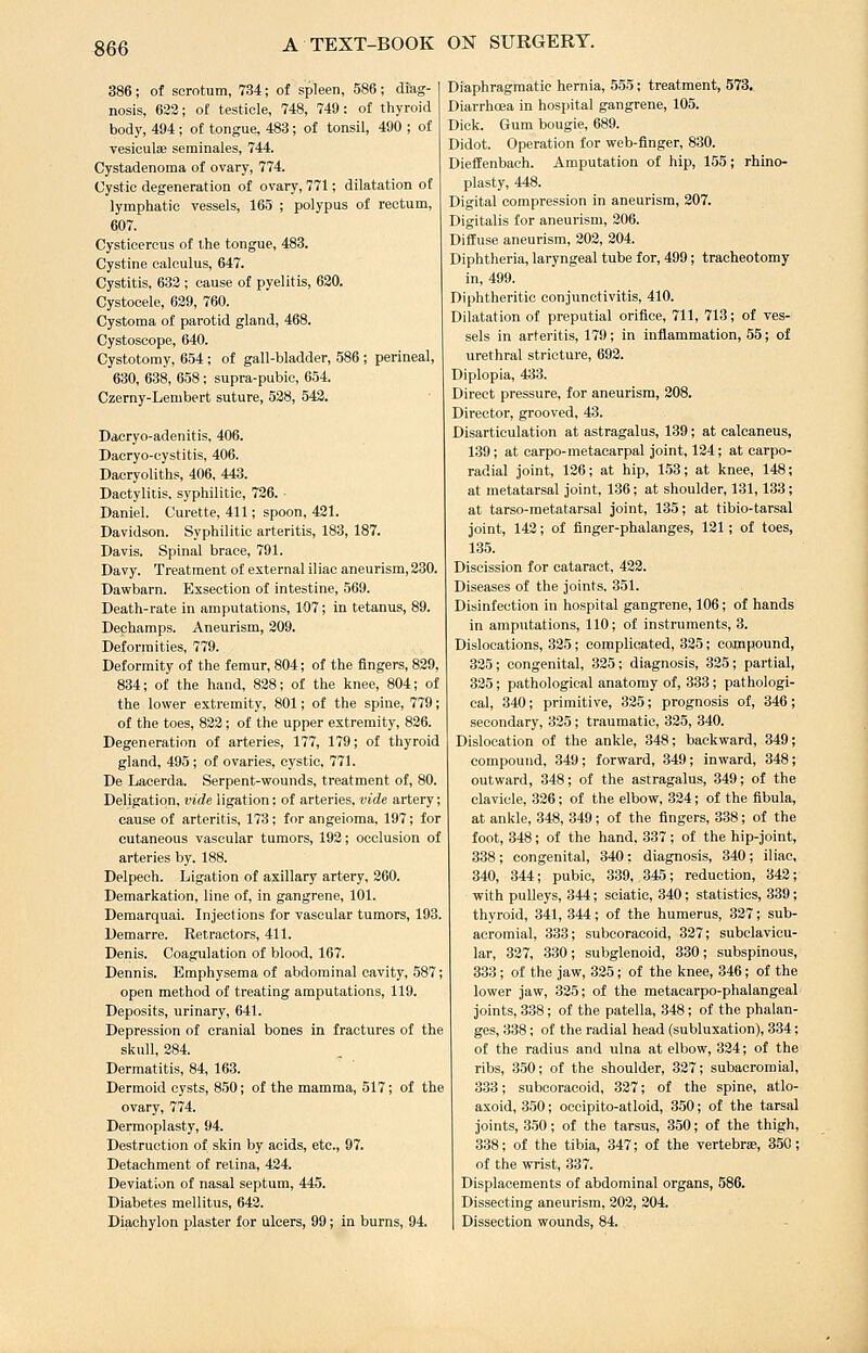 «66 386; of scrotum, 734; of spleen, 586; diag- nosis, 623; of testicle, 748, 749: of thyroid body, 494 ; of tongue, 483; of tonsil, 490 ; of vesiculse serainales, 744. Cystadenoma of ovary, 774. Cystic degeneration of ovary, 771; dilatation of lymphatic vessels, 165 ; polypus of rectum, 607. Cysticercus of the tongue, 483. Cystine calculus, 647. Cystitis, 632 ; cause of pyelitis, 620. Cystocele, 629, 760. Cystoma of parotid gland, 468. Cystoscope, 640. Cystotomy, 654; of gall-bladder, 586; perineal, 630, 638, 658; supra-pubic, 654. Czerny-Lembert suture, 528, 542. Dacryo-adenitis, 406. Daoryo-cystitis, 406. Dacryoliths, 406. 443. Dactylitis, syphilitic, 726. • Daniel. Curette, 411; spoon, 421. Davidson. Syphilitic arteritis, 183, 187. Davis. Spinal brace, 791. Davy. Treatment of external iliac aneurism,230. Dawbarn. Exseetion of intestine, 569. Death-rate in amputations, 107; in tetanus, 89. Dephamps. Aneurism, 209. Deformities, 779. Deformity of the femur, 804; of the fingers, 839, 834; of the hand, 828; of the knee, 804; of the lower extremity, 801; of the spine, 779; of the toes, 822; of the upper extremity, 836. Degeneration of arteries, 177, 179; of thyroid gland, 495 ; of ovaries, cystic, 771. De Lacerda. Serpent-wounds, treatment of, 80. Deligation, vide ligation: of arteries, vide artery; cause of arteritis, 173; for angeioma, 197; for cutaneous vascular tumors, 192; occlusion of arteries by. 188. Delpech. Ligation of axillary artery, 260. Demarkation, line of, in gangrene, 101. Demarquai. Injections for vascular tumors, 193. Demarre. Retractors, 411. Denis. Coagulation of blood, 167. Dennis. Emphysema of abdominal cavity, .587; open method of treating amputations, 119. Deposits, urinary, 641. Depression of cranial bones in fractures of the skull, 284. Dermatitis, 84, 163. Dermoid cysts, 850; of the mamma, 517; of the ovary, 774. Dermoplasty, 94. Destruction of skin by acids, etc., 97. Detachment of retina, 424. Deviation of nasal septum, 445. Diabetes mellitus, 643. Diachylon plaster for ulcers, 99; in burns, 94, Diaphragmatic hernia, 555; treatment, 573. Diarrhoea in hospital gangrene, 105. Dick. Gum bougie, 689. Didot. Operation for web-finger, 830. Dieffenbach. Amputation of hip, 155; rhino- plasty, 448. Digital compression in aneurism, 207. Digitalis for aneurism, 206. Diffuse aneurism, 203, 304. Diphtheria, laryngeal tube for, 499; tracheotomy in, 499. Diphtheritic conjunctivitis, 410. Dilatation of preputial orifice, 711, 713; of ves- sels in arteritis, 179; in inflammation, 55; of urethral stricture, 692. Diplopia, 433. Direct pressure, for aneurism, 208. Director, grooved, 43. Disarticulation at astragalus, 139; at calcaneus, 139; at carpo-metacarpal joint, 124; at carpo- radial joint, 126; at hip, 153; at knee, 148; at metatarsal joint, 136; at shoulder, 131,133; at tarso-metatarsal joint, 135; at tibio-tarsal joint, 143; of finger-phalanges, 131; of toes, 135. Discission for cataract, 432. Diseases of the joints, 351. Disinfection in hospital gangrene, 106; of hands in amputations, 110; of instruments, 3. Dislocations, 325; complicated, 325; compound, 335; congenital, 325; diagnosis, 325; partial, 325; pathological anatomy of, 333; pathologi- cal, 340; primitive, 325; prognosis of, 346 ; secondary, 325; traumatic, 325, 340. Dislocation of the ankle, 348; backward, 349; compound, 349; forward, 349; inward, 348; outward, 348; of the astragalus, 349; of the clavicle, 326; of the elbow, 324; of the fibula, at ankle, 348, 349; of the fingers, 338; of the foot, 348; of the hand. 337; of the hip-joint, 338; congenital, 340: diagnosis, 340; iliac, 340, 344; pubic, 339, 345; reduction, 342; with pulleys, 344; sciatic, 340; statistics, 339; thyroid, 341, 344; of the humerus, 327; sub- acromial, 333; subcoracoid, 337; subclavicu- lar, 337, 330 ; subglenoid, 330 ; subspinous, 333; of the jaw, 325; of the knee, 346; of the lower jaw, 335; of the metacarpo-phalangeal joints, 338; of the patella, 348; of the phalan- ges, 338; of the radial head (subluxation), 334; of the radius and ulna at elbow, 324; of the ribs, 350; of the shoulder, 327; subacromial, 333; subcoracoid, 337; of the spine, atlo- axoid, 350; occipito-atloid, 350; of the tarsal joints, 3.50; of the tarsus, 350; of the thigh, 338; of the tibia, 347; of the vertebrse, 350; of the wrist, 337. Displacements of abdominal organs, 586. Dissecting aneurism, 202, 204. Dissection wounds, 84.