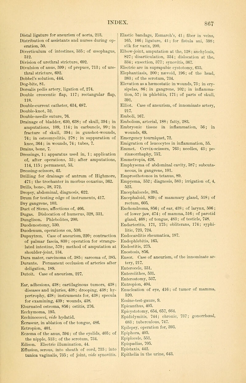 Distal ligature for aneurism of aorta, 213. Distribution of assistants and nurses during op- eration, 50. Diverticulum of intestines, 535; of oesophagus, 512. Division of urethral stricture, 692. Divulsion of anus, 599; of prepuce, 713; of ure- thral stricture, 692. Dobbel's solution, 444. Dog-bite, 81. Dorsalis pedis artery, ligation of, 274. Double crescentic flap, 117; rectangular flap, 118. Double-current catheter, 634, 687. Double-knot, 52. Double-needle suture, 76. Drainage of bladder, 630, 638; of skull, 394; in amputations, 109, 114; in carbuncle, 99; in fracture of skull, 394; in gunshot-wounds, 74; in osteomyelitis, 278; in suppuration of knee, 364; in wounds, 74; tubes, 7. Drains, bone, 7. Dressings, 1; apparatus used in, 1; application of, after operations, 53; after amputations, 114, 115; permanent, 53. Dressing-scissors, 42. Drilling for drainage of antrum of Highmore, 471; the trochanter in morbus cosarius, 362. Drills, bone-, 38, 372. Dropsy, abdominal, diagnosis, 622. Drum for testing edge of instruments, 417. Dry gangrene, 103. Duct of Steno, affections of, 466. Dugas. Dislocation of humerus, 328, 331. Dunglison. Phlebolites, 200. Duodenostomy, 530. Duodenum, operations on, 530. Dupuytren. Case of aneurism, 220; contraction of palmar fascia, 830 ; operation for strangu- lated intestine, 570; method of amputation at shoulder-joint, 134. Dura mater, carcinoma of, 385; sarcoma of, 385. Durante. Permanent occlusion of arteries after deligation, 189. Dutoit. Case of aneurism, 227. Ear, adhesions, 438; cartilaginous tumors, 438; diseases and injuries, 438; drooping, 438 ; hy- pertrophy, 438; instruments for, 438; specula for examining, 439; wounds, 438. Eburnated osteoma, 856; ostitis, 276. Ecchymoraa, 195. Ecchinococci, vide hydatid. !6craseur, in ablation of the tongue, 486. Ectropion, 401. Eczema of the anus, 594; of the eyelids, 405; of the nipple, 513 ; of the scrotum, 734. . Edison. Electric illumination, 44. Effusion, serous, into sheath of cord, 735; into tunica vaginalis, 735; of joint, vide synovitis. Elastic bandage, Esmarch's, 41; fiber in veins, 165, 166; ligature, 41; for fistula ani, 598; silk for varix, 200. Elbow-joint, amputation at the, 128; anchylosis, 827; disarticulation, 334; dislocation at the, 334; essection, 377; synovitis, 367. Electric arc in suprapubic cystotomy, 655. Elephantiasis, 200; nevoid, 196; of the head, 383; of the scrotum, 734. Elevation as a haemostatic in wounds, 73; in ery- sipelas, 86; in gangrene, 102; in inflamma- tion, 57; in phlebitis, 171; of parts of skull, 391. Elliot. Case of aneurism, of innominate artery, 217. Emboli, 167. Embolism, arterial, 188; fatty, 283. Embryonic tissue in inflammation, 56; in wounds, 69. Emergency tourniquet, 72. Emigration of leucocytes in inflammation, 55. Emmet. Cervix-scissors, 763; needles, 43; pe- rinaeorrhaphy, 757. Emmetropia, 426. Emphysema of abdominal cavity, 587; subcuta- neous, in gangrene, 101. Emprosthotonos in tetanus, 89. Empyema, 553; diagnosis, 583; irrigation of, 4, 523. Encephalocele, 385. Eneephaloid, 839; of mammary gland, 518; of rectum, 605. Enchondroma, 856; of ear, 438; of larynx, 506 ; of lower jaw, 474; of mamma, 516; of parotid gland, 468; of tongue, 483 ; of testicle, 748. Endarteritis, 171, 175; obliterans, 174; syphi- litic, 723, 724. Endocarditis rheumatica, 187. Endophlebitis, 165. Endostitis, 275. Enostosis, 856. Ensor. Case of aneurism, of the innominate ar- tery, 217. Enterocele, 551. Enterolithes, 531. Enterostomy, 537. Entropion, 404. Enucleation of eye, 416; of tumor of mamma, 520. Eosine-test-gauze, 9. Epicanthus, 405. Epicystotomy, 654, 657, 664. Epididymitis, 744; chronic, 737; gonorrhceal, 683; tuberculous, 747. Epilepsy, operation for, 393. Epiphora, 405. Epiploeele, 551. Epispadias, 705. Epistaxis, 442. Epithelia in the urine, 643.