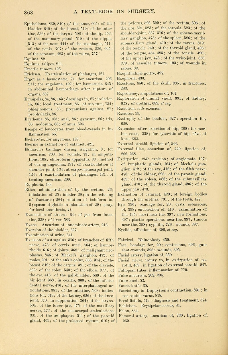 Epithelioma, 839, 840;. of the anus, 605; of the bladder, 640; of the breast, 519; of the intes- tine, 536; of the larynx, 506 ; of the lip, 453 ; of the mammary gland, 519; of the nipple, 518; of the nose, 444; of the oesophagus, 511; of the penis, 707; of the rectum, 536, 605; of the scrotum, 483; of the vulva, 757. Equinia, 82. Equinus, talipes, 811. Erectile tumors, 195. Erichsen. Exarticulation of phalanges, 131. Ergot as a hajmostatic, 71; for aneurism, 206, 211; for angeioraa, 197 ; for hjematuria, 645 ; in abdominal hemorrhage after rupture of organs, 587. Erysipelas, 84, 86,163 ; dressings in, 87; isolation in, 86: local treatment, 86; of scrotum, 734; phlegmonous, 86; precautions against, 87; prophylaxis, 86. Erythema, 85, 163; anal, 86 ; gyratum, 80; iris, 86; nodosum, 86; of anus, 594. Escape of leucocytes from blood-vessels in in- flammation, 55. Escharotic, for angeioma, 197. Eserine in extraction of cataract, 431. Esmarch's bandage during irrigation, 3 ; for aneurism, 208; for wounds, 73; in amputa- tions, 108; chloroform apparatus, 33; method of curing angeioma, 197; of exarticulation at shoulder-joint, 134; at carpo-metacarpal Joint, , 124; of exarticulation of phalanges, 181; of treating aneurism, 309. Esophoria, 433. Ether, administration of, by the rectum, 36; inhalation of, 25 ; inhaler, 38 ; in the reducing of fractures; 284; solution of iodoform in, 5; spasm of glottis in inhalation of, 29 ; spray, for local anisesthesia, 24. Evacuation of abscess, 64; of gas from intes- tine, 538 ; of liver, 583. Evans. Aneurism of innominate artery, 216. Eversion of the bladder, 637. Examination of urine, 641. Excision of astragalus, 376; of branches of fifth nerve, 473; of cervix uteri, 764; of haemor- rhoids, 616; of joints, 868 ; of malignant neo- plasms, 846; of Meckel's ganglion, 473; of moles, 301; of the ankle-joint, 866, 374; of the breast, 519; of the carpus, 381; of the clavicle, 533: of the colon, 540; of the elbow, 377; of the eye, 416; of the gall-bladder, 589; of the hip-joint, 368; in coxitis, 360 ; of the inferior dental nerve, 476; of the interphalangeal ar- ticulations, 381; of the intestine, 539 ; indica- tions for, 549; of the kidney, 626 ; of the knee- joint, 870; in suppuration, 864 ; of the larynx, 504; of the lower jaw, 475; of the maxillary nerves, 473 ; of the metacarpal articulations, 381; of the oesophagus, 511 ; of the parotid gland, 469; of the prolapsed rectum, 610; of the pylorus, 526, 529; of the rectum, 606; of the ribs, 521, 523; of the scapula, 533; of the shoulder-joint, 867, 376 ; 'of the spheno-maxil- lary ganglion, 473; of the spleen, 580; of the submaxillary gland, 470; of the tarsus, 819; of the testicle, 749 ; of the thyroid gland, 496; of the tongue, 484, 485; of the tonsils, 490 ; of the upper jaw, 473 ; of the wrist-joint, 368, 379; of vascular tumors, 198; of wounds in rabies, 82. Exophthalmic goitre, 497. Exophoria, 433. Exostosis, 856: of the skull, 885; in fractures, 388. Expediency, amputations of, 107. Exploration of cranial vault, 391; of kidney,' 625 ; of urethra, 689, et seq. Exsection, vide excision. Exsector, 39. Exstrophy of the bladder, 627; operation for, 638. Extension, after exsection of hip, 360; for mor- bus coxoe, 358; for synovitis of hip, 352; of knee, 362. External carotid, ligation of, 244. External iliac, aneurism of, 229; ligation of, 266, 368. Extirpation, vide excision; of angiomata, 197; of lymphatic glands, 164; of Meckel's gan- glion, 472; of the eye, 416; of the fifth nerve, 473 ; of the kidney, 636 ; of the parotic gland, 469; of the spleen, 586; of the submaxillary gland, 470; of the thyroid gland, 496; of the upper jaw, 473. Extraction of cataract, 430; of foreign bodies through the urethra, 701; of the teeth, 477. Eye, 396; bandage for, 20; cysts, sebaceous, of,'398; enucleation of, 416; examination of the, 435 ; nasvi near the, 897 ; new formations, 397; plastic operations near the, 397; tumors near the, 398; syphilis, 736; wounds, 897. Eyelids, affections of, 396, et seq. Fabrizzi. Rhinoplasty, 450. Face, bandage for, 30; contusions, 396; guni shot-wounds, 396 ; wounds, 395. Facial artery, ligation of, 350. Facial nerve, injury to, in extirpation of pa- rotid, 469 ; in ligation of external carotid, 247. Fallopian tubes, inflammation of, 770. False aneurism, 302, 304. False knot, 53. Fascia-knife, 35. Fasoiotomy in Dupuytren's contraction, 881; in pes equino-varus, 818. Fecal fistula, 549 ;■ diagnosis and treatment, 574, Fehleisen. Erysipelas-coccus, 84. Felon, 884. Feinoral artery, aneurism of, 230; ligation of. 269.