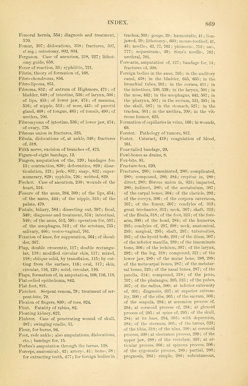 Peraoral hernia, 554; diagnosis and treatment, 570. Femur, 307; dislocations, 338; fractures, 307, et seq.; osteotomy, 802, 804. Ferguson. Case of aneurism, 218, 327; lithot- omy guide, 658. Fever of reaction, 53 ; syphilitic, 721. Fibrin, theory of formation of, 168. Fibro-chondroraa, 856. Fibro-lipoma, 851. Fibroma, 853; of antrum of Highmore, 471; of bladder, 640; of intestine, 530 ; of larynx, 506 ; of lips, 455; of lower jaw, 474; of mamma, 516; of nipple, 513 ; of nose, 443; of parotid gland, 468; of tongue, 483 ; of tonsils, 490; of urethra, 706. Fibromyoma of intestine, 536; of lower jaw, 474; of ovary, 776. Fibrous union in fractures, 323. Fibula, dislocations of, at ankle, 848; fractures of, 318. Fifth nerve, excision of branches of, 473. Figure-of-eight bandage, 12. Fingers, amputation of the, 120; bandages for, 13 : contraction, 830 ; deformities, 829; disar- ticulation, 121; jerk-, 832; snap-, 832; super- numerary, 829; syphilis, 726; webbed, 829. Fischer. Case of aneurism, 230; wounds of the heart, 524. Fissure of the anus, 594, 599; of the lips, 454; of the nares, 444; of the nipple, 513; of the palate, 479. Fistule, biliary, 584 ; dissecting out, 597; fecal, 549; diagnosis and treatment, 574; intestinal. 549; of the anus, 512, 595 ; operation for, 597; of the oesophagus, 512 ; of the scrotum, 735 ; salivary, 466; vesico-vaginal, 761. Fixation of knee, for suppuration, 364; of shoul- der, 367. Flap, double cresoentie, 117; double rectangu- lar, 118; modified circular skin, 117; mixed, 118; oblique solid, by transfixion, 115; by out- ting from the surface, 116; oval, 117; skin, circular, 116, 129; solid, circular, 110. Flaps, formation of, in amputation, 109,116,118. Plat-celled epithelioma, 842. Flat foot, 821. Fletcher. Serpent-venom, 79 ; treatment of ser- pent-bite, 79. Flexion of fingers, 830; of toes. 824. Flint. Fatality of rabies, 82. Floating kidney, 627. Fluhrer. Case of penetrating wound of skull, 387; swinging cradle, 57. Flour, for burns, 94. Foot, vide ankle; also amputations, dislocations, etc.; bandage for, 15. Forbes's amputation through the tarsus, 138. B'orceps, anatomical-, 42; artery-, 41: bone-, 38 ; for extracting teeth, 477; for foreign bodies in trachea, 503; gouge. 39; hfemostatic, 41; lion- jawed, 39 ; lithotomy-, 660; mouse-toothed, 41, 43; needle-, 42, 77, 762 ; phimosis-, 712 ; sac-, 777; sequestrum-, 39; Sims's needle-, 762; urethral, 701. Fore-arm, amputation of, 127; bandage for, 14; fractures of, 300. ■ Foreign bodies in the anus, 595; in the auditory canal, 438; in the bladder, 645, 665; in the bronchial tubes, 501; in the cornea, 411; in the intestines, 530, 539; in the larynx, 501; in the nose, 442; in the oesophagus, 442, 507; in the pharynx, 507; in the rectum, 531, 595; in the skull, 387; in the stomach, 527; in the trachea, 501; in the urethra, 700; in the vit- reous humor, 423. Formation of capillaries in veins, 166; in wounds, 69. Forster. Pathology of tumors, 837. Foster. Cataract, 419; coagulation of blood, 161. Four-tailed bandage, 20. Fowl-bones as drains, 8. Pox-bite, 81. Practure-box, 320. Fractures, 280; comminuted, 280; complicated, 280; compound, 280, 284; crepitus in, 280; direct, 280; fibrous union in, 323; impacted, 280; indirect, 280; of the acetabulum, 307; of the carpal bones, 304; of the clavicle, 292 ; of the coccyx, 306; of the corpora cavernosa, 707; of the femur, 307; condyles of, 313; great trochanter, 312; neck, 307; shaft, 312; of the fibula. 318; of the foot, 323; of the fore- arm, 300; of the head, 284; of the humerus, 295; condyles of, 297, 298; neck, anatomical, 295; surgical, 295; shaft, 297; tuberosities, 295; of the hyoid bode, 292; of tlie ilium, 307; of the inferior maxilla, 289; of the innominate bone, 306; of the ischium, 307; of the larynx, 292; of the leg, 318; compound, 321; of the lower jaw, 289; of the malar bone. 288, 289; of the metacarpal bones, 287; of the metatar- sal bones, 323; of the nasal bones, 287; of the patella, 314; compound, 318; of the penis, 707; of the phalanges, 305, 323 ; of th« pubes, 307; of the radius, 300; at inferior extremity of, 301; diagnosis, 337; at superior extrem- ity, 300 ; of the ribs, 305 ; of the sacrum, 306 ; of the scapula, 294; at acromion process of, 294; at coracoid process of, 294; at glenoid process of, 295: at spine of, 295; of the skull, 284; at its base, 284, 395; with depression, 284; of the sternum. 305; of the tarsus, 323; of the tibia, 318; of the ulna, 300; at coronoid process, 300; at olecranon process, 299; of the upper jaw, 288; of the vertebn-e, 305; at ar- ticular process, 306; at spinous process, 306 ; of the zygomatic process, 289; partial, 280; prognosis, 283; simple, 280; subcutaneous.