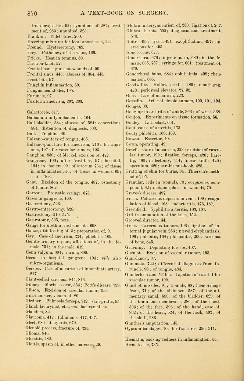 from projectiles, 92; symptoms of, 381; treat- ment of, 283; ununited, 323. Franklin. Phlebolites, 200. Freezing mixtures for local anaesthesia, 24, Freund. Hysterectomy, 769. Frey. Pathology of the veins, 166. ■ Fricke. Heat in tetanus, 89. Friction-knot, 52. Frontal bone, gunshot-wounds of, 90. Frontal sinus, 445; abscess of, 384, 445. Frost-bite, 97. Fungi in inflammation, 60. Fungus hematodes, 195. Puruncle, 97. Fusiform aneurism, 202, 203. Galactocele, 517. Galbanum in lymphadenitis, 164. Gall-bladder, 584; abscess of, 584; concretions, 584; distention of, diagnosis, 588. Gait. Trephine, 40. Galvano-cautery of tongue, 485. Galvano-puncture for aneurism, 210; for angi- oma, 197; for vascular tumors, 193. Ganglion, 830; of Meckel, excision of, 473. Gangrene, 100; after frost-bite, 97; hospital, 104; in chancre, 99; of scrotum, 734; of tissue in inflammation, 56; of tissue in wounds, 69; senile, 103. Gant. Excision of the tongue, 487; osteotomy of femur, 802. Garreau. Prostatic syringe, 673. Gases in gangrene, 100. Gastrectomy, 526. Gastro-enterostomy, 528. Gastrostomy, 510, 535. Gastrotomy, 535, note. Gauge for urethral instruments, 698. Gauze, disinfecting of, 3; preparation of, 9. Gay. Case of aneurism, 334; phlebitis, 169. Genito-urinary organs, affections of, in the fe- male, 751; in the male, 619. Genu valgum, 804; varum, 809. Germs in hospital gangrene, 104; vide also micro-organisms. Gerster. Case of aneurism of innominate artery, 317. Giant-celled sarcoma, 844, 846. Gibney. Morbus cox®, 354; Pott's disease, 799. Gibson. Excision of vascular tumor, 193. Gila-monster, venom of, 80. Girdner. Phimosis forceps, 713; skin-grafts, 95. Gland, lachrymal, etc., vide lachrymal, etc. Glanders, 83. Glaucoma, 417; fulminans, 417, 437. Gleet, 686; diagnosis, 673. Glenoid process, fracture of, 295. Glioma, 846. Glossitis, 482. Glottis, spasm of, in ether narcosis, 39. Glutaeal artery, aneurism of, 230; ligation of, 367. Glutaeal hernia, 555; diagnosis and treatment, 573. Goitre, 493; cystic, 494; exophthalmic, 497; op- erations for, 495. Gonococcus, 677. Gonorrhoea, 676; injections in, 680; in the fe- male, 685, 757; syringe for, 681; treatment of, 679. Gonorrhoeal bubo, 684; ophthalmia, 408; rheu- matism, 685. GoodwUlie. Hollow needle, 480; mouth-gag, 478; periosteal elevator, 37, 38. Gore. Case of aneurism, 323. Gosselin. Arterial cirsoid tumors, 190, 191, 194. Gouges, 38. Gouging in arthritis of ankle, 366; of wrist, 368. Goujon. Experiments on tissue formation, 56. Gouley. Lithoclast, 661. Gout, cause of arteritis, 173. Gouty phlebitis, 168, 169. Gowan. Exsector, 40. Gown, operating, 49. Graefe. Case of aneurism, 333 ; excision of vascu- lar tumor, 193; fixation forceps, 420; hare- lip, 460; iridectomy, 414; linear knife, 430; speculum, 430; strabismus-hook, 435. Grafting of skin for burns, 94; Thiersch's meth- od of, 95. Granular, cells in wounds, 70; corpuscles, com- pound, 63; metamorphosis in wounds, 70. Graves's disease, 497. Green. Calcareous deposits in veins, 199; coagu- lation of blood, 168; endarteritis, 176, 187. Greenfield. Syphilitic arteritis, 183, 187. Gritti's amputation at the knee, 153. Grooved director, 44. Gross. Cavernous tumors, 196: ligation of in- ternal jugular vein, 353; nsevoid elephantiasis, 196; phlebitis, 168; phlebolites, 300; sarcoma of bone, 845. Gruening. Depilating forceps, 407. Gueniot. Excision of vascular tumor, 193. Gum-lancet, 37. Gummata, 722; differential diagnosis from fu- runcle, 98; of tongue, 484. Gunderloeh and Miiller. Ligation of carotid for vascular tumor, 193. Gunshot missiles, 91; wounds, 68; haemorrhage from, 71; of the abdomen, 587; of the ali- mentary canal, 588; of the bladder, 639; of the brain and membranes, 386; of the chest, 533; of the face, 396; of the hand, case of, 832; of the heart, 534; of the neck, 493; of the skull, 386. Gunther's amputation, 145. Gypsum bandages, 10; for fractures, 396, 311. Hiematin, causing redness in inflammation, 55. Haematocele, 735.