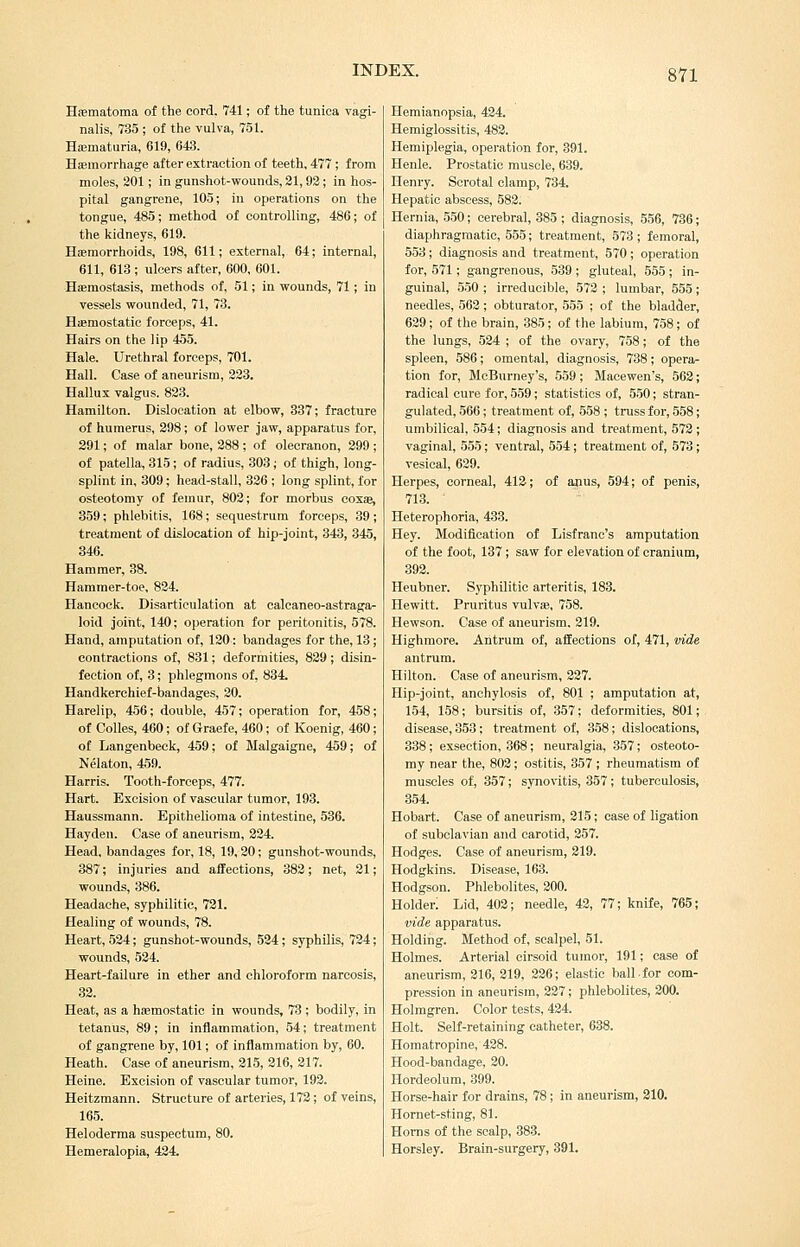 HsBmatoma of the cord. 741; of the tunica vagi- nalis, 735 ; of the vulva, 751. HsEmaturia, 619, 64-3. Hemorrhage after extraction of teeth, 477 ; from moles, 201; in gunshot-wounds, 31, 92; in hos- pital gangrene, 105; in operations on the tongue, 485; method of controlling, 486; of the kidneys, 619. Hferaorrhoids, 198, 611; external, 64; internal, 611, 613 ; ulcers after, 600, 601. Hiemostasis, methods of, 51; in wounds, 71; in vessels wounded, 71, 73. Hiemostatic forceps, 41. Hairs on the lip 455. Hale. Urethral forceps, 701. Hall. Case of aneurism, 223. Hallux valgus. 823. Hamilton. Dislocation at elbow, 337; fracture of humerus, 398; of lower jaw, apparatus for, 291; of malar bone, 288 ; of olecranon, 299 ; of patella, 315; of radius, 303; of thigh, long- splint in, 309; head-stall, 326 ; long splint, for osteotomy of femur, 802; for morbus eosse, 359; phlebitis, 168; sequestrum forceps, 39 ; treatment of dislocation of hip-joint, 343, 345, 346. Hammer, 38. Hammer-toe, 834. Hancock. Disarticulation at calcaneo-astraga- loid joint, 140; operation for peritonitis, 578. Hand, amputation of, 120; bandages for the, 13; contractions of, 831; deformities, 829; disin- fection of, 3; phlegmons of. 834. Handkerchief-bandages, 20. Harelip, 456; double, 457; operation for, 458; of Colles, 460; of Graefe, 460; of Koenig, 460; of Langenbeck, 459; of Malgaigne, 459; of Nelaton, 459. Harris. Tooth-forceps, 477. Hart. Excision of vascular tumor, 193. Haussmann. Epithelioma of intestine, 536. Hayden. Case of aneurism, 224. Head, bandages for, 18, 19,20; gunshot-wounds, 387; injuries and affections, 382; net, 21; wounds, 386. Headache, syphilitic, 721. Healing of wounds, 78. Heart, 524; gunshot-wounds, 534 ; syphilis, 724; wounds, 534. Heart-failure in ether and chloroform narcosis, 32. Heat, as a haemostatic in wounds, 73 ; bodily, in tetanus, 89; in inflammation, 54; treatment of gangrene by, 101; of inflammation by, 60. Heath. Case of aneurism, 215, 316, 217. Heine. Excision of vascular tumor, 192. Heitzmann. Structure of arteries, 173; of veins, 165. Heloderma suspectum, 80. Hemeralopia, 424. Hemianopsia, 424. Hemiglossitis, 482. Hemiplegia, operation for, 391. Henle. Prostatic muscle, 639. Henry. Scrotal clamp, 734. Hepatic abscess, 582. Hernia, 550; cerebral, 385 ; diagnosis, 556, 736; diaphragmatic, 555; treatment, 573; femoral, 553; diagnosis and treatment, 570 ; operation for, 571; gangrenous, 539 ; gluteal, 555 ; in- guinal, 550 ; irreducible, 572 ; lumbar, 555; needles, 563; obturator, 555 ; of the bladder, 629; of the brain, 385; of the labium, 758; of the lungs, 534 ; of the ovary, 758; of the spleen, 586; omental, diagnosis, 738; opera- tion for, McBurney's, 559; Macewen's, 562; radical cure for, 559; statistics of, 550; stran- gulated, 566; treatment of, 558 ; truss for, 558; umbilical, 554; diagnosis and treatment, 572 ; vaginal, 555; ventral, 554; treatment of, 573; vesical, 629. Herpes, corneal, 412; of anus, 594; of penis, 713. Heterophoria, 433. Hey. Modification of Lisfranc's amputation of the foot, 137; saw for elevation of cranium, 893. Heubner. Syphilitic arteritis, 188. Hewitt. Pruritus vulvse, 758. Hewson. Case of aneurism. 319. Highmore. Antrum of, affections of, 471, vide antrum. Hilton. Case of aneurism, 337. Hip-joint, anchylosis of, 801 ; amputation at, 154, 158; bursitis of, 857; deformities, 801;, disease, 353; treatment of, 358; dislocations, 338 ; exsection, 368; neuralgia, 357; osteoto- my near the, 803; ostitis, 857 ; rheumatism of muscles of, 357; synovitis, 357; tuberculosis, 354. Hobart. Case of aneurism, 215; case of ligation of subclavian and carotid, 357. Hodges. Case of aneurism, 219. Hodgkins. Disease, 163. Hodgson. Phlebolites, 200. Holder; Lid, 402; needle, 42, 77; knife, 765; vide apparatus. Holding. Method of, scalpel, 51. Holmes. Arterial cirsoid tumor, 191; case of aneurism, 316, 219, 336; elastic ballfor com- pression in aneurism, 337; phlebolites, 300. Holmgren. Color tests, 434. Holt. Self-retaining catheter, 638. Homatropine, 428. Hood-bandage, 20. Hordeolum, 399. Horse-hair for drains, 78 ; in aneurism, 310. Hornet-sting, 81. Horns of the scalp, 383. Horsley. Brain-surgery, 891.