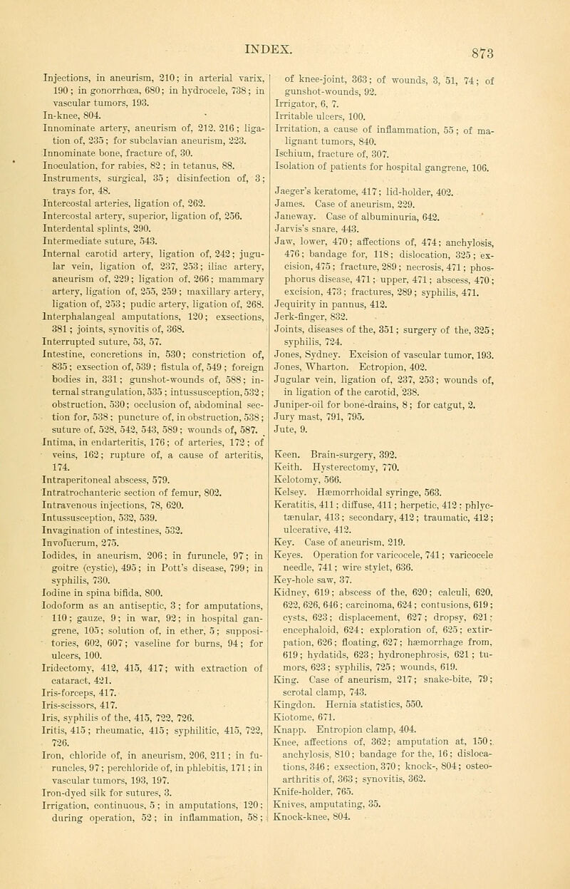 Injections, in aneurism, 210; in arterial varix, 190 ; in gonorrhcea, 680; in hydrocele, 738; in vascular tumors, 193. In-knee, 804. Innominate artery, aneurism of, 312.216; liga- tion of, 235; for subclavian aneurism, 228. Innominate bone, fracture of, 30. Inoculation, for rabies, 82 ; in tetanus, 88. Instruments, surgical, 35; disinfection of, 3; trays for, 48. Intercostal arteries, ligation of, 262. Intercostal artery, superior, ligation of, 256. Interdental splints, 290. Intermediate suture, 343. Internal carotid artery, ligation of, 243; jugu- lar vein, ligation of, 237, 253; iliac artery, aneurism of, 229; ligation of. 266; mammary artery, ligation of, 255, 259 ; maxillary artery, ligation of, 353; pudic artery, ligation of, 268. Interphalangeal amputations, 120; exsections, 381; joints, synovitis of, 368. Interrupted suture, 53, 57. Intestine, concretions in, 530; constriction of, 835; exsection of, 539 ; fistula of, 549 ; foreign bodies in, 331; gunshot-wounds of, 588; in- ternal strangulation, 535 ; intussusception, 532; obstruction, 530; occlusion of, abdominal sec- tion for, 538 ; puncture of, in obstruction, 538; suture of, 528. 542, 543, 589; wounds of, 587. Indraa, in endarteritis, 176; of arteries, 172; of veins, 162; rupture of, a cause of arteritis, 174. Intraperitoneal abscess, 579. Intratrochanterie section of femur, 803. Intravenous injections, 78, 620. Intussusception, 532, 539. Invagination of intestines, 532. Involucrum, 275. Iodides, in aneurism, 306; in furuncle, 97; in goitre (cystic), 495; in Pott's disease, 799; in syphilis, 730. Iodine in spina bifida. 800. Iodoform as an antiseptic, 3 ; for amputations, 110; gauze, 9; in war, 93; in hospital gan- grene, 105; solution of, in ether, 5; supposi- tories, 602, 607; vaseline for burns, 94; for ulcers, 100. Iridectomy, 412, 415, 417; with extraction of cataract. 421. Iris-forceps, 417. Iris-scissors, 417. Iris, syphilis of the, 415, 722, 726. Iritis, 415 ; rheumatic, 415; syphilitic, 415, 723, 726. Iron, chloride of, in aneurism, 206, 211 ; in fu- runcles, 97; perohloride of, in phlebitis, 171; in vascular tumors, 193, 197. Iron-dyed silk for sutures, 3. Irrigation, continuous, 5 ; in amputations, 120; during operation, 52; In inflammation, 58; of knee-joint, 363; of wounds, 3, 51, 74; of gunshot-wounds, 92. Irrigator, 6, 7. Irritable ulcers, 100. Irritation, a cause of inflammation, 55; of ma- lignant tumors, 840. Ischium, fi-acture of, 307. Isolation of patients for hospital gangrene, 106. Jaeger's keratome, 417; lid-holder, 402. James. Case of aneurism, 329. Janeway. Case of albuminuria, 642. Jarvis's snare, 443. Jaw, lower, 470; affections of, 474; anchylosis, 476; bandage for, 118; dislocation, 325 ; ex- cision, 475 ; fracture, 289; necrosis, 471; phos- phorus disease, 471; upper, 471; abscess, 470; excision, 473; fractures, 389; syphilis, 471. Jequirity in pannus, 412. Jerk-finger, 832. Joints, diseases of the, 351; surgery of the, 325; syphilis, 734. Jones, Sydney. Excision of vascular tumor, 193. Jones, Wharton. Ectropion, 402. Jugular vein, ligation of, 237, 353; wounds of, in ligation of the carotid, 238. Juniper-oil for bone-drains, 8; for catgut, 3, Jury mast, 791, 795. Jute, 9. Keen. Brain-surgery, 393. Keith. Hysterectomy, 770. Kelotomy, 566. Kelsey. Hsemorrhoidal syringe, 563. Keratitis, 411; dilfuse, 411; herpetic, 412 ; phlye- tjenular, 413; secondary, 413; traumatic, 412; ulcerative, 412. Key. Case of aneurism. 219. Keyes. Operation for varicocele, 741; varicocele needle, 741; wire stylet, 636. Key-hole saw, 37. Kidney, 619; abscess of the, 620; calculi, 620, 632, 636, 646; carcinoma, 634; contusions, 619; cysts, 633; displacement, 637; dropsy, 631; encephaloid, 624; exploration of, 625; extir- pation, 626; floating, 637; hsemori'hage from, 619; hydatids, 633; hydronephrosis, 621 ; tu- mors, 623; syphilis, 725; wounds, 619. King. Case of aneurism, 217; snake-bite, 79; scrotal clamp, 743. Kingdon. Hernia statistics, 550. Kiotome, 671. Knapp. Entropion clamp, 404. Knee, aifeetions of, 362; amputation at, 150;. anchylosis, 810; bandage for the, 16; disloca- tions, 346; exsection, 370: knock-, 804; osteo- arthritis of, 363; synovitis, 362. Knife-holder, 765. Knives, amputating, 35. Knock-knee, 804