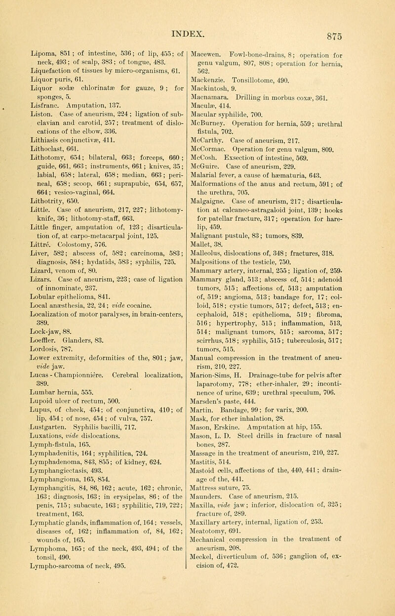 Lipoma, 851; of intestine, 536; of lip, 455; of neck, 493; of scalp, 383 ; of tongue, 483. Liquefaction of tissues by micro-organisms, 61. Liquor puris, 61. Liquor sodae chlorinatae for gauze, 9 ; for sponges, 5. Lisfrane. Amputation, 137. Liston. Case of aneurism, 224 ; ligation of sub- clavian and carotid, 357; treatment of dislo- cations of the elbow, 336. Lithiasis oonjunetivie, 411. Lithoelast, 661. Lithotomy, 654; bilateral, 663; forceps, 660 ; guide, 661, 663; instruments, 661; knives, 35 ; labial, 658; lateral, 658; median, 663; peri- neal, 658; scoop, 661; suprapubic, 654, 657, 664; vesico-vaginal, 664. Lithotrity, 650. Little. Case of aneurism, 217, 227; lithotomy- knife, 36; lithotomy-staff, 663. Little finger, amputation of, 123; disarticula- tion of, at carpo-metacarpal joint, 125. Littre. Colostomy, 576. Liver, 582; abscess of, 582; carcinoma, 583; diagnosis, 584; hydatids, 583; syphilis, 725. Lizard, venom of, 80. Lizars. Case of aneurism, 223; case of ligation of innominate, 237. Lobular epithelioma, 841. Local anaesthesia, 22, 24; vide cocaine. Localization of motor paralyses, in brain-centers, 389. Lock-jaw, 88. Loeffler. Glanders, 83. Lordosis, 787. Lower extremity, deformities of the, 801; jaw, vide jaw. Lucas - Championniere. Cerebral localization, 389. Lumbar hernia, 555. Lupoid ulcer of rectum, 500. Lupus, of cheek, 454; of conjunctiva, 410; of lip, 454; of nose, 454 ; of vulva, 757. Lustgarten. Syphilis bacilli, 717. Luxations, vide dislocations. Lymph-fistula, 165. Lymphadenitis, 164; syphilitica, 724. Lymphadenoma, 843, 855; of kidney, 624. Lymphangiectasis, 493. Lymphangioma, 165, 854. Lymphangitis, 84, 86, 162; acute, 162; chronic, 163; diagnosis, 163; in erysipelas, 86; of the penis, 715; subacute, 163; sj'philitic, 719, 722; treatment, 163. Lymphatic glands, inflammation of, 164; vessels, diseases of, 162; inflammation of, 84, 162; wounds of, 165. Lymphoma, 165; of the neck, 493, 494; of the tonsil, 490. Lympho-sarcoma of neck, 495. Macewen. Fowl-bone-drains, 8; opei-ation for genu valgum, 807, 808; operation for hernia, 562. Mackenzie. Tonsillotome, 490. Mackintosh, 9. Macnamara. Drilling in morbus coxa?, 361. Maculas, 414. Macular syphilide, 700. McBurney. Operation for hernia, 559; urethral fistula, 702. McCarthy. Case of aneurism, 217. McCormac. Operation for genu valgum, 809. McCosh. Exseotion of intestine, 569. McGuire. Case of aneurism, 229. Malarial fever, a cause of haematuria, 643. Malformations of the anus and rectum, 591; of the urethra, 705. Malgaigne. Case of aneurism, 217; disarticula- tion at calcaneo-astragaloid joint, 139; hooks for patellar fracture, 317; operation for hare- lip, 459. Malignant pustule, 83; tumors, 839. Mallet, 38. Malleolus, dislocations of, 348; fractures, 318. Malpositions of the testicle, 750. Mammary artery, internal, 255 ; ligation of, 259- Mammary gland, 513; abscess of, 514; adenoid tumors, 515; affections of, 513; amputation of, 519; angioma, 513; bandage for, 17; col- loid, 518; cystic tumors, 517; defect, 513; en- cephaloid, 518; epithelioma, 519; fibroma, 516; hypertrophy, 515; inflammation, 513, 514: malignant tumors, 515; sarcoma, 517; scirrhus, 518; syphilis, 515; tuberculosis, 517; tumors, 515. Manual compression in the treatment of aneu- rism, 210, 227. Marion-Sims, H. Drainage-tube for pelvis after laparotomy, 778; ether-inhaler, 29; inconti- nence of urine, 639; urethral speculum, 706. Marsden's paste, 444. Martin. Bandage, 99; for varix, 200. Mask, for ether inhalation, 28. Mason, Brskine. Amputation at hip, 155. Mason, L. D. Steel drills in fracture of nasal bones, 287. Massage in the treatment of aneurism, 210, 227. Mastitis, 514. Mastoid oells, affections of the, 440, 441; drain- age of the, 441. Mattress suture, 75. Maunders. Case of aneurism, 215. Maxilla, vide jaw; inferior, dislocation of, 325; fracture of, 289. Maxillary artery, internal, ligation of, 253. Meatotomy, 691. Mechanical compression in the treatment of aneurism, 208. Meckel, diverticulum of, 536; ganglion of, ex- cision of, 472.