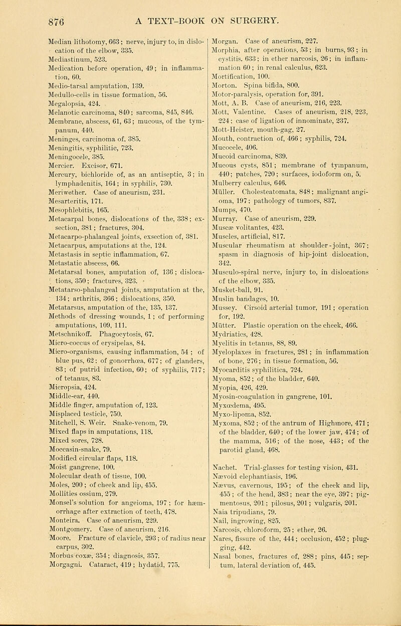 Median lithotomy, 663; nerve, injury to, in dislo- cation of the elbow, 335. Mediastinum, 523. Medication before operation, 49; in inflamma- tion, GO. Medio-tarsal amputation, 139. Medullo-cells in tissue formation, 56. Megalopsia, 434. Melanotic carcinoma, 840; sarcoma, 845, 846. Membrane, abscess, 61, 63; mucous, of the tym- panum, 440. Meninges, carcinoma of, 385. Meningitis, syphilitic, 733. Meningocele, 385. Mercier. Bxcisor, 671. Mercury, bichloride of, as an antiseptic, 3; in lymphadenitis, 164; in syphilis, 730. Meriwether. Case of aneurism, 331. Mesarteritis, 171. Mesophlebitis, 165. Metacarpal bones, dislocations of the, 838; ex- section, 381; fractures, 304. Metacarpo-phalangeal joints, exsection of, 381. Metacarpus, amputations at the, 134. Metastasis in septic inflammation, 67. Metastatic abscess, 66. Metatarsal bones, amputation of, 136; disloca- ' tions, 350; fractures, 323. • Metatarso-phalangeal joints, amputation at the,  134; arthritis, 366 ; dislocations, 350. Metatarsus, amputation of the, 135, 137. Methods of dressing wounds, 1; of performing amputations, 109, 111. Metschnikoff. Phagocytosis, 67. Micro-coccus of erysipelas, 84. Micro-organisms, causing infliamraation, 54 ; of blue pus, 62 : of gonorrhoea, 677; of glanders, 83; of putrid infection, 60; of syphilis, 717; of tetanus, 83. Micropsia, 424. Middle-ear, 440. Middle finger, amputation of, 133. Misplaced testicle, 750. Mitchell, S. Weir. Snake-venom, 79. Mixed flaps in amputations, 118. Mixed sores, 728. Moccasin-snake, 79. Modified circular flaps, 118. Moist gangrene, 100. Molecular death of tissue, 100. Moles, 300 ; of cheek and lip, 455. Mollities ossium, 279. Monsel's solution for angeioma, 197 ; for haem- orrhage after extraction of teeth, 478. Monteira. Case of aneurism, 239. Montgomery. Case of aneurism, 316. Moore. Fracture of clavicle, 393 ; of radius near carpus, 303. MorbUs'coxsB, 354; diagnosis, 357. Morgagni. Cataract, 419 ; hydatid, 775. Morgan. Case of aneurism, 227. Morphia, after operations, 53 ; in burns, 93 ; in cystitis. 633; in ether narcosis, 26; in inflam- mation 60 ; in renal calculus, 633. Mortification, 100. Morton. Spina bifida, 800. Motor-paralysis, operation for, 391. Mott, A. B. Case of aneurism, 316, 333. Mott, Valentine. Cases of aneurism, 218, 323, 224; case of ligation of innominate, 237. Mott-Heister, mouth-gag, 27. Mouth, contraction of, 466 ; syphilis, 734. Mucocele, 406. Mucoid carcinoma, 839. Mucous cysts, 851; membrane of tympanum, 440; patches, 720; surfaces, iodoform on, 5. Mulberry calculus, 646. Milller. Cholesteatomata, 848; malignant angi- oma, 197; pathology of tumors, 837. Mumps, 470. Murray. Case of aneurism, 339. Muscae volitantes, 423. Muscles, artificial, 817. Muscular rheumatism at shoulder-joint, 3G7; spasm in diagnosis of hip-joint dislocation, 342. Musculo-spiral nerve, injury to, in dislocations of the elbow, 335. Musket-ball, 91. Muslin bandages, 10. Mussey. Cirsoid arterial tumor, 191; operation for, 192. Mutter. Plastic operation on the cheek, 466. Mydriatics, 438. Myelitis in tetanus, 88, 89. Myeloplaxes in fractures, 381; in inflammation of bone, 376; in tissue formation, 56. Myocarditis syphilitica, 7-24. Myoma, 853; of the bladder, 640. Myopia, 426, 429. Myosin-coagulation in gangrene, 101. Myxoedema, 495. Myxo-lipoma, 852. Myxoma, 853 ; of the antrum of Highmore, 471; of the bladder, 640; of the lower jaw, 474; of the mamma, 516; of the nose, 443; of the parotid gland, 468. Nachet. Trial-glasses for testing vision, 431. IsTEevoid elephantiasis, 196. Naevus, cavernous, 195; of the cheek and lip, 455 ; of the head, 383; near the eye, 397; pig- mentosus, 301; pilosus, 201; vulgaris, 201. Naia tripudians, 79. Nail, ingrowing, 825. Narcosis, chloroform, 25; ether, 26. Nares, fissure of the, 444; occlusion, 452 ; plug- ging, 443. Nasal bones, fractures of, 288; pins, 445; sep- tum, lateral deviation of, 445.