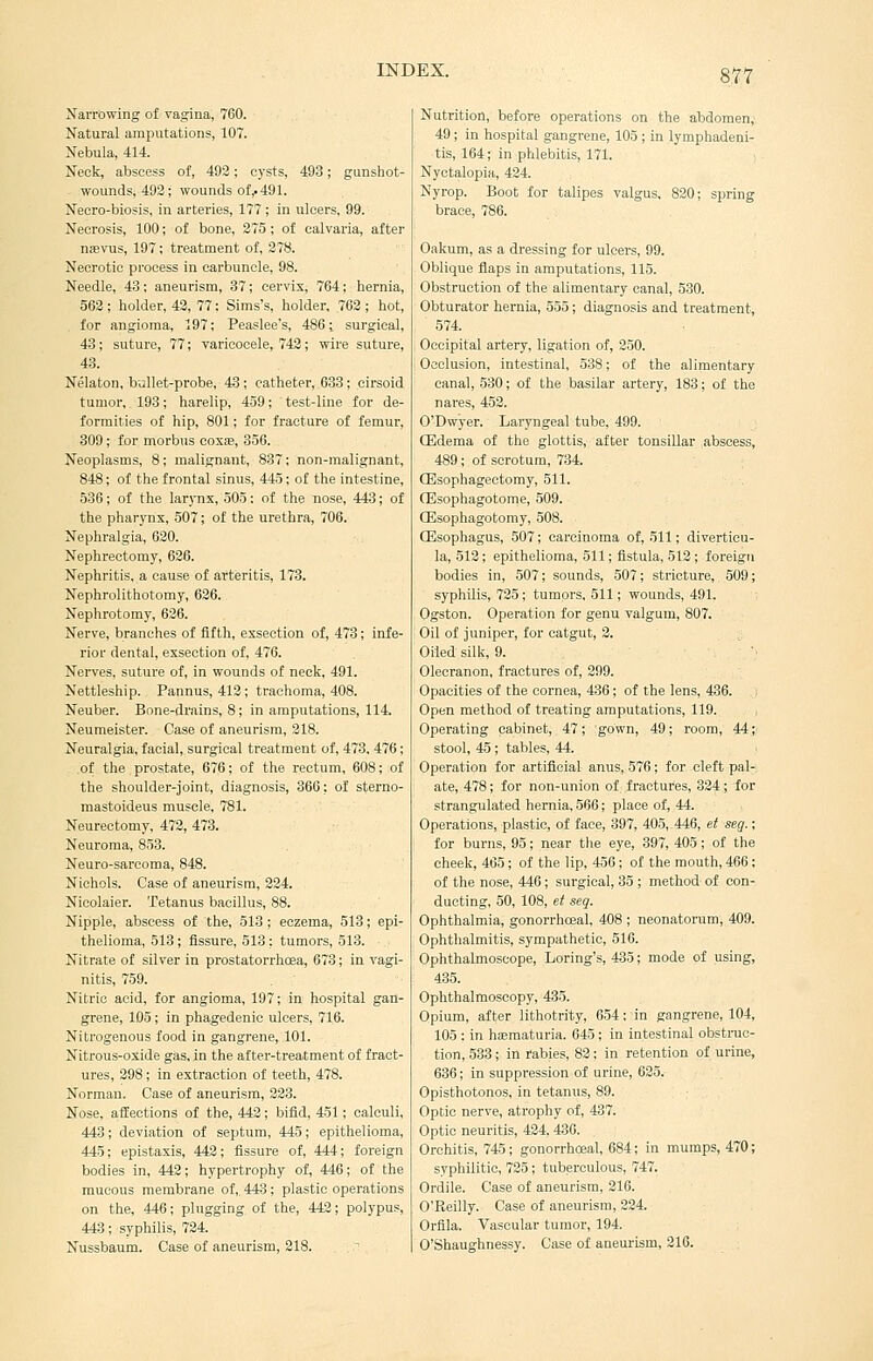 Narrowing of ragina, 760. Natural amputations, 107. Nebula, 414. Neck, abscess of, 493; cysts, 493; gunshot- - wounds, 492; wounds of,. 491. Neoro-biosis. in arteries, 177; in ulcers, 99. Necrosis, 100; of bone, 275; of calvaria, after nsevus, 197; treatment of, 278. Necrotic process in carbuncle, 98. Needle, 43; aneurism, 37; cervix, 764; hernia, 562; holder, 42, 77: Sims's, holder, 762 ; hot, for angioma, 197; Peaslee's, 486; surgical, 43; suture, 77; varicocele, 742; wire suture, 43. Nelaton, bjllet-probe, 43 ; catheter, 633 ; cirsoid tumor, 193; harelip, 459; test-line for de- formities of hip, 801; for fracture of femur, 309; for morbus coxae, 356. Neoplasms, 8; malignant, 837; non-malignant, 848; of the frontal sinus, 445; of the intestine, 536; of the larj-nx, 505: of the nose, 443; of the pharynx, 507; of the urethra, 706. Nephralgia, 620. Nephrectomy, 626. Nephritis, a cause of arteritis, 173. Nephrolithotomy, 636. Nephrotomy, 636. Nerve, branches of fifth, exsection of, 473; infe- rior dental, exsection of, 476. Nerves, suture of, in wounds of neck, 491. Nettleship. Pannus, 413; trachoma, 408. Neuber. Bone-drains, 8; in amputations, 114. Neumeister. Case of aneurism, 318. Neuralgia, facial, surgical treatment of, 473, 476; of the prostate, 676; of the rectum, 608; of the shoulder-joint, diagnosis, 366; of sterno- mastoideus muscle, 781. Neurectomy, 472, 473. Neuroma, 853. Neuro-sarcoma, 848. Nichols. Case of aneurism, 224. Nicolaier. Tetanus bacillus, 88. Nipple, abscess of the, 513; eczema, 513; epi- thelioma, 513 ; fissure, 513 ; tumors, 513. Nitrate of silver in prostatorrhcea, 673; in vagi- nitis, 759. Nitric acid, for angioma, 197; in hospital gan- grene, 105; in phagedenic ulcers, 716. Nitrogenous food in gangrene, 101. Nitrous-oxide gas, in the after-treatment of fract- ures, 298; in extraction of teeth, 478. Norman. Case of aneurism, 333. Nose, affections of the, 443; bifid, 451; calculi, 443; deviation of septum, 445; epithelioma, 445; epistaxis, 443; fissure of, 444; foreign bodies in, 442; hypertrophy of, 446; of the mucous membrane of,, 443 ; plastic operations on the, 446; plugging of the, 442; polypus, 443; syphilis, 724. Nussbaum. Case of aneurism, 318. Nutrition, before operations on the abdomen, 49; in hospital gangrene, 105 ; in lymphadeni- tis, 164; in phlebitis, 171. Nyctalopia, 424. Nyrop. Boot for talipes valgus, 830; spring brace, 786. Oakum, as a dressing for ulcers, 99. Oblique flaps in amputations, 115. Obstruction of the alimentary canal, 530. Obturator hernia, 555; diagnosis and treatment, 574. Occipital artery, ligation of, 250. Occlusion, intestinal, 538; of the alimentary canal, 530; of the basilar artery, 183; of the nares, 452. O'Dwyer. Laryngeal tube, 499. CEdema of the glottis, after tonsillar abscess, 489; of scrotum, 734. CEsophagectomy, 511. ffisophagotome, 509. ffisophagotomy, 508. CEsophagus, 507; carcinoma of, 511; diverticu- la, 513; epithelioma, 511; fistula, 513 ; foreign bodies in, 507; sounds, 507; stricture, 509; syphilis, 735 ; tumors, 511; wounds, 491. Ogston. Operation for genu valgum, 807. Oil of juniper, for catgut, 2. Oiled silk, 9. Olecranon, fractures of, 299. Opacities of the cornea, 436; of the lens, 436. Open method of treating amputations, 119. Operating cabinet, 47; gown, 49; room, 44; stool, 45; tables, 44. Operation for artificial anus, 576; for cleft pal- ate, 478; for non-union of fractures, 324 ; for strangulated hernia, 566; place of, 44. Operations, plastic, of face, 397, 405,-446, et seg.; for burns, 95; near the eye, 397, 405; of the cheek, 465; of the lip, 456; of the mouth, 466: of the nose, 446; surgical, 35 ; method of con- ducting, 50, 108, et seg. Ophthalmia, gonorrhoeal, 408 ; neonatorum, 409. Ophthalmitis, sympathetic, 516. Ophthalmoscope, Loring's, 435; mode of using, 435. Ophthalmoscopy, 435. Opium, after lithotrity, 654; in gangrene, 104, 105 ; in haematuria. 645 ; in intestinal obstruc- tion, 533; in rabies, 82; in retention of urine, 636; in suppression of urine, 625. Opisthotonos, in tetanus, 89. Optic nerve, atrophy of, 437. Optic neuritis, 434,436. Orchitis, 745; gonorrhoeal, 684; in mumps, 470; syphilitic, 735; tuberculous, 747. Ordile. Case of aneurism, 216. O'Reilly. Case of aneurism, 224. Orfila. Vascular tumor, 194. O'Shaughnessy. Case of aneurism, 216.