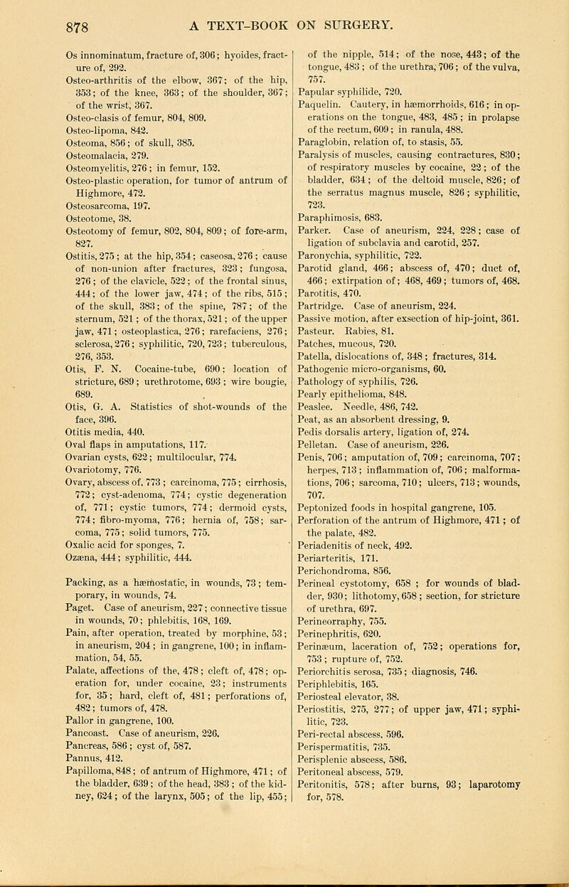 Os innominatum, fracture of, 306; hyoides, fract- ure of, 393. Osteo-arthritis of the elbow, 367; of the hip, 353; of the knee, 363; of the shoulder, 867; of the wrist, 367. Osteo-elasis of femur, 804, 809. Osteo-lipoina, 843. Osteoma, 856; of skull, 385. Osteomalacia, 279. Osteomyelitis, 376 ; in femur, 153. Osteo-plastic operation, for tumor of antrum of Highmore, 473. Osteosarcoma, 197. Osteotome, 38. Osteotomy of femur, 803, 804, 809; of fore-arm, 827. Ostitis, 275 ; at the hip, 354; caseosa, 376 ; cause of non-union after fractures, 323; fungosa, 276 ; of the claTicle, 523; of the frontal sinus, 444; of the lower jaw, 474; of the ribs, 515 ; of the skull, 383; of the spine, 787; of the sternum, 521; of the thorax, 521; of the upper jaw, 471; osteoplastiea, 376; rarefaciens, 276; sclerosa, 276; syphilitic, 720, 723; tuberculous, 276, 353. Otis, P. N. Cocaine-tube, 690: location of stricture, 689; urethrotome, 693 ; wire bougie, 689. Otis, G. A. Statistics of shot-wounds of the face, 896. Otitis media, 440. Oval flaps in amputations, 117. Ovarian cysts, 622; multilocular, 774. Ovariotomy, 776. Ovary, abscess of, 773 ; carcinoma, 775; cirrhosis, 773; cyst-adenoma, 774; cystic degeneration of, 771; cystic tumors, 774; dermoid cysts, 774; fibro-rayoma, 776; hernia of, 758; sar- coma, 775; solid tumors, 775. Oxalic acid for sponges, 7. OziEna, 444; syphilitic, 444. Packing, as a hfemostatic, in wounds, 73; tem- porary, in wounds, 74. Paget. Case of aneurism, 337; connective tissue in wounds, 70; phlebitis, 168, 169. Pain, after operation, treated by morphine, 58; in aneurism, 304 ; in gangrene, 100; in inflam- mation, 54, 55. Palate, affections of the, 478; cleft of, 478; op- eration for, under cocaine, 23; instruments for, 35; hard, cleft of, 481; perforations of, 482; tumors of, 478. Pallor in gangrene, 100. Pancoast. Case of aneurism, 226. Pancreas, 586 ; cyst of, 587. Pannus, 413. Papilloma, 848; of antrum of Highmore, 471; of the bladder, 639; of the head, 383 ; of the kid- ney, 634; of the larynx, 505; of the lip, 455; of the nipple, 514; of the nose, 443; of the tongue, 483 ; of the urethra, 706; of the vulva, 757. Papular syphilide, 730. Paquelin. Cautery, in hsemorrhoids, 616; in op- erations on the tongue, 483, 485 ; in prolapse of the rectum, 609 ; in ranula, 488. Paraglobin, relation of, to stasis, 55. Paralysis of muscles, causing contractures, 830; of respiratory muscles by cocaine, 22; of the bladder, 634; of the deltoid muscle, 826; of the serratus magnus muscle, 836; syphilitic, 733. Paraphimosis, 683. Parker. Case of aneurism, 334, 238; case of ligation of subclavia and carotid, 257. Paronychia, syphilitic, 733. Parotid gland, 466; abscess of, 470; duct of, 466; extirpation of; 468, 469; tumors of, 468. Parotitis, 470. Partridge. Case of aneurism, 324. Passive motion, after exsection of hip-joint, 361. Pasteur. Rabies, 81. Patches, mucous, 720. Patella, dislocations of, 348 ; fractures, 314. Pathogenic micro-organisms, 60. Pathology of syphilis, 726. Pearly epithelioma, 848. Peaslee. Needle, 486, 742. Peat, as an absorbent dressing, 9. Pedis dorsalis artery, ligation of, 374. Pelletan. Case of aneurism, 226. Penis, 706; amputation of, 709; carcinoma, 707; herpes, 713 ; inflammation of, 706; malforma- tions, 706; sarcoma, 710; ulcers, 713; wounds, 707. Peptonized foods in hospital gangrene, 105. Perforation of the antrum of Highmore, 471; of the palate, 483. Periadenitis of neck, 493. Periarteritis, 171. Perichondroma, 856. Perineal cystotomy, 658 ; for wounds of blad- der, 930; lithotomy, 658 ; section, for stricture of urethra, 697. Perineorraphy, 755. Perinephritis, 630. Perinasum, laceration of, 753; operations for, 753 ; rupture of, 753. Periorchitis serosa, 735; diagnosis, 746. Periphlebitis, 165. Periosteal elevator, 38. Periostitis, 375, 377; of upper jaw, 471; syphi' litic, 723. Peri-rectal abscess, 596. Perispermatitis, 735. Perisplenic abscess, 586. Peritoneal abscess, 579. Peritonitis, 578; after burns, 93; laparotomy for, 578.