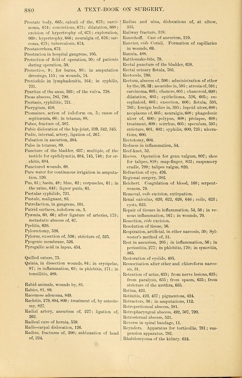 Prostate body, 665; calculi of the, 675; carci- noma, 674; concretions, 675; dilatation, 668 ; excision of hyperti'ophy of, 671; exploration, 669; hypertrophy, 666; neuralgia of, 676; sar- coma, 675; tuberculosis, 674. Prostatorrhcea, 673. Prostration in hospital gangrene, 105. Protection of field of operation, 50; of patients during operation, 50. Protective, 9;, for burns, 93; in amputation dressings, 115; on wounds, 74. Protiodide in lymphadenitis, 164; in syphilis, 731. Pruritus of the anus, 593; of the vulva, 758. Psoas abscess, 783, 790. Psoriasis, syphilitic, 721. . Pterygium, 410. i Ptomaines, action of iodoform on, 5; cause of septicasraia, 66; in tetanus, 88. Pubes, fracture of, 307. Pubic dislocation of the hip-joint, 339, 343, 345. Pudic, internal, ai'tery, ligation of, 267. Pulsation in aneurism, 204. Pulse in tetanus, 89. Puncture of the bladder, 637; multiple, of the testicle for epididymitis, 884, 745, 746; for or- chitis, 684. Punctured wounds, 68. Pure water for continuous irrigation in amputa- tion, 120. Pus, 61; basin, 48; blue, 63; corpuscles, 61; in the urine, 643; liquor purls, 61. Pustular syphilide, 731. Pustule, malignant, 83. Putrefaction, in gangrene, 101. Putrid surfaces, iodoform on, 5. Pyasmia, 60, 66; after ligature of arteries, 175; metastatic abscess of, 67. Pyelitis, 620. Pylorectomy, 526. Pylorus, essection of, 526; stricture of, 535. Pyogenic membrane, 536. Pyrogallic acid in lupus, 454. Quilled suture, 75. Quinia, in dissection wounds, 84; in erysipelas, 87; in inflammation, 60; in phlebitis, 171; in tonsillitis, 489. Rabid animals, wounds by, 81. Rabies, 81, 89. Racemose adenoma, 849. Rachitis, 279, 804, 809; treatment of, by osteoto- my, 837. Radial artery, aneurism of, 337; ligation of, 263. Radical cure of hernia, 559. Radio-carpal dislocation, 136. Radius, fractures of, 300; subluxation of head of, 324. Radius and ulna, dislocations of, at elbow, 335. Railway fracture, 818. RansohofE. Case of aneurism, 219. Ranvier, vide Cornil. Formation of capillaries in wounds; 69. Ranula, 488. Rattlesnake-bite, 79. Rectal puncture of the bladder, 638. Rectal urinary fistula, 703. Rectocele, 760. Rectum, abscess of, 596: administration of ether by the, 36,32: ascarides in, 595 ; atresia of, 591; carcinoma, 605 ; chancre, 601; chancroid, 600; dilatation, 605; epithelioma, 536, 605;' en- cephaloid, 605; exsection, 606; fistula; ,595, 703 ; foreign bodies in, 595; lupoid ulcer,:600; neoplasms of, 605; neuralgia, 608; phagedenic ulcer of, 600; polypus, 608; prolapse, 608; treatment, 609; scirrhus, 605; speculum, 595; stricture, 601, 603; syphilis, 600, 725; ulcera- tions, 600. Rectotomy, 604. Redness in inflammation, 54. Reef-knot, 53. Reeves. Operation for genu valgum, 807; shoe for talipes, 818; snap-finger, 833; suspensory cradle, 799; talipes valgus, 830. Refraction of eye, 436. Regional surgery, 383. , Reichert. Coagulation of blood, 168; serpent- venom, 79. Removal, vide excision, extirpation. Renal calculus, 630, 633, 626, 646 ; colic, 623; cysts, 623. Repair of tissues in infiammation, 54, 56; in ve-. nous inflammation, 167 ; in wounds, 70. Resection, r'l'tZe excision. Resolution of tissue, 56. Respiration, artificial, in ether narcosis, 30; Syl- vester's method of, 31. Rest in aneurism, 205 ; in inflammation, 56 ; in periostitis, 277; in phlebitis, 170; in synovitis, 365. Restoration of eyelids, 405. Resuscitation after ether and chloroform narco- sis, 31. Retention of urine, 635; from nerve lesions, 635; from paralysis, 635; from spasm, 635; from stricture of the urethra, 635. Retina, 433. Retinitis, 433, 437; pigmentosa, 434. Retractors, 36 ; in amputations, 112. Retroperitoneal abscess, 581. Retropharyngeal abscess, 498, 507, 790. Retrosternal abscess, 531. Reverse in spiral bandage, 11. Reynders. Apparatus for torticollis, 781; sus- pension apparatus, 792. Rhabdomyoma of the kidney, .634.