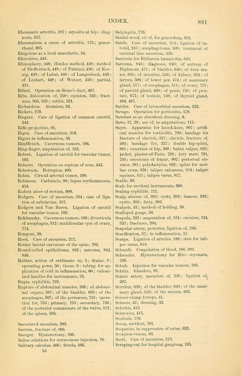 Rheumatic arteritis, 187; myositis at hip ; diag- nosis, 357. Rheumatism a cause of arteritis, 173; gonor- rhceal, 685. Rhigolene as a local anaesthetic, 24. Rhiiiolites, 443. Rhinoplasty, 446; Hindoo method, 448; method of Dieffenbach, 448 ; of Pabrizzi, 450: of Koe- nig, 448 ; of Labat, 448 : of Langenbeck, 449 ; of Linhart, 448; of Wutzer, 450; partial, 451. Riberi. Operation on Steno's duct, 467. Ribs, dislocation of, 350; excision, 523; fract- ures, 305, 523 ; ostitis, 521. Richardson. Atomizer, 24. Rickets, 279. Riegner. Case of ligation of common carotid, 243. Rifle-proieetiles, 91. Rigen. Case of aneurism, 216. Rigors in inflammation, 56. Rindfleisch. Cavernous tumors, 196. Ring-flnger, amputation of, 123. Robert. Ligation of carotid lor vascular tumor, 193. Roberts. Operation on septum of nose, 445. Robertson. Ectropion, 400. Robin. Cirsoid arterial tumor, 190. Robinson. Carbuncle, 98; lupus erythematosus, 454. Rodent ulcer of rectum, 600. Rodgers. Case of aneurism, 234; case of liga- tion of subclavian, 257. Rodgers and Van Buren. Ligation of carotid for vascular tumor, 192. Rokitansky. Cavernous tumors, 196; diverticula of oesophagus, 513; multilocular cyst of ovary, 774. Rongeur, 39. Rossi. Case of aneurism, 317. Rotary lateral curvature of the spine, 783. Round-celled epithelioma, 842; sarcoma, 844, 846. Rubber, action of sublimate on, 5; drains, 8; operating gown, 50 ; tissue, 9 : tubing for ap- plication of cold in inflammation, 60; ^-ulcan- ized handles for instruments, 35. Rupia, syphilitic, 723. Rupture of abdominal muscles, 586 ; of abdomi- nal organs, 587; of the bladder, 630; of the oesophagus, 507; of the perinEeum, 752; opera- tion for, 753 ; primary, 755 ; secondary, 756 ; of the posterior commissure of the vulva, 573; of the spleen, 585. Sacculated aneurism, 303. Sacrum, fracture of, 306. Saenger. Hysterectomy, 766. Saline solutions for intravenous injection, 78. Salivary calculus, 466; fistula, 466. 56 Salpingitis, 770. Sandal-wood, oil of, for gonorrhoea, 683. Sands. Case of aneurism, 314; ligation of ca- rotid, 847 ; oesophagotome, 509; treatment of external iliac aneurism, 230. Santonin for Billharzia hajmatobia, 645. Sarcoma, 843; diagnosis, 840; of antrum of Highmore, 471; of bladder, 640; of dura ma- ter, 385; of intestine, 536; of kidney, 624; of larynx, 506; of lower jaw, 474; of mammary gland, 517; of oesophagus, 511; of ovary, 775; of parotid gland, 468 ; of penis, 710; of pros- tate, 675; of testicle, 749; of thyroid gland, 494,497. ' Saltier. Case of intraorbital aneurism, 333. Savage. Operation for peritonitis, 578. ' Sawdust as an absorbent dressing, 9. Saws, 37, 39; use of, in amputations, 113. Sayre. Apparatus for knock-knee, 807; artifi- cial muscles for torticollis, 780; bandage for fracture of clavicle, 337; clavicle, fracture of, 392; bandage for, 327; double hip-splint, 801; exseotion of hip, 368; halux valgus, 823; jacket, plaster-of-Paris, 792; Jury mast, 791, 795; osteotomy of femur, 803; periosteal ele- vator, 881; polydactylus, 823; splint for mor- bus coxae, 359; talipes calcaneus, 814; talipes equinus, 811; talipes varus, 817. Scalds, 93. Scale for urethral instruments, 698. Scaling syphilide, 721. Scalp, abscess of, 383; cysts, 383; tumors, 383; cystic, 383; fatty, 383. Scalpels, 35; method of holding, 50. Scalloped gouge, 38. Scapula, 533; amputation of, 134; excision, 134, 538; fractures, 394. Scapular artery, posterior, ligation of, 356. Scarification, 57; in inflammation, 57. Scarpa. Ligation of arteries, 189; shoe for tali- pes varus, 818. Schmidt. Coagulation of blood, 168, 203. Schroeder. Hysterectomy for fibro - myomata,. 769. Schuh. Injection for vascular tumors, 193. Schiitz. Glanders, 88. Sciatic artery, aneurism of, 380; ligation of, 367. Seirrhus, 839; of the bladder, 640; of the mam- mary gland, 518; of the rectum, 605. \ Scissor-clamp forceps, 41. Scissors, 43; dressing, 43. Scleritis, 415. Sclerotica, 415. Scoliosis, 779. Scoop, urethral, 701. Scoparius, in suppression of urine, 635. Scorpion-venom, 80. Scott. Case of aneurism, 318. Scraping-out for hospital gangrene, 105.