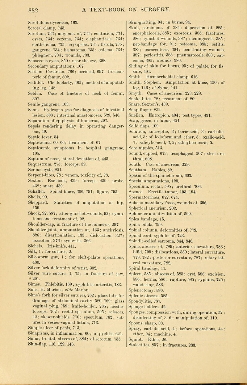 Scrofulous dyscrasia, 163. Scrotal clamp, 743. Scrotum, 733; angioma of, 734; contusion, 734 cysts, 734; eczema, 734; elephantiasis, 734 epithelioma, 735; erysipelas, 734; fistula, 735 gangrene, 734 ; haematoma, 735 ; oedema, 734 phlegmon, 734; wounds, 733. Sebaceous cysts, 850: near the eye, 398. Secondary amputations, 107. Section, Csesarean, 766; perineal, 697; trochan- teric of femur, 803. Sedillot. Cheiloplasty, 465; method of amputat- ing leg, 148. Selden. Case of fracture of neck of femur, 307. Senile gangrene, 103. Senn. Hydrogen gas for diagnosis of intestinal lesion, 588; intestinal anastomoses, 539, 546. Separation of epiphysis of humerus, 397. Sepsis rendering delay in operating danger- ous, 49. Septic fever, 54. Septicaemia, 60, 66; treatment of, 67. Septiosemic symptoms in hospital gangrene, 105. Septum of nose, lateral deviation of, 445. Sequestrum, 375; forceps, 39. Serous cysts, 851. Serpent-bites, 78; venom, toxicity of, 78. Sexton. Ear-hook, 489; forceps, 439; probe, 438; snare, 439. SchafEer. Spinal brace, 306, 791; figure, 795. Shells, 90. Sheppard. Statistics of amputation at hip, 159. Shook, 93, 587; after gunshot-wounds, 93: symp- toms and treatment of, 92. Shoulder-cap, in fracture of the humerus, 397. Shoulder-joint, amputation at, 133; ancliylosis, 836 ; disarticulation, 133; dislocation, 337; exsection, 376; synovitis, 366. Siehels. Iris-knife, 411. Silk, 1; for sutures, 3. Silk-worm gut, 1; for cleft-palate operations, 480. Silver fork deformity of wrist, 303. Silver wire suture, 1, 75; in fracture of jaw, *391. Simes. Phlebitis, 169; syphilitic arteritis, 183. Sims, H. Marion-, vide Marion. Sims's fork for silver sutures, 763; glass tube for drainage of abdominal cavity, 589, 769; glass vaginal plug, 759 ; knife-holder, 765 ; needle- forceps, 762 ; rectal speculum, 595; scissors, 42; skewer-shields, 770; speculum, 762; sut- ures in vesico-vaginal fistula, 713. Simple ulcer of penis, 713. Sinapisms, in infiammation, 60; in pyelitis, 621. Sinus, frontal, abscess of, 384; of scrotum, 735. Sldn-flap, 116, 139, 146. Skin-grafting, 94; in burns. 94. Skull, carcinoma of, 384: depression of, 285; encephalocele, 385; exostosis, 385; fractures, 286; gunshot-wounds, 887; meningocele, 385; net-bandage for, 21; osteoma, 385; ostitis, 383; paracentesis, 894; penetrating wounds, 387; periostitis, 383; pneumatocele, 383; sar- coma, 385; wounds, 886. Sliding of skin for burns, 85; of palate, for fis sure, 481. Smith. HEEmorrhoidal clamp, 616. Smith, Stephen. Amputation at knee, 150; of leg, 146; of Syme, 141. Smyth. Cases of aneurism, 238, 328. Snake-bites, 78; treatment of, 80. Snare, Sexton's, 439. Snap-finger, 833. Snellen. Entropion, 404; test types, 431. Soap, green, in lupus, 454. Solid flaps, 109. Solution, antiseptic, 3; boric-acid, 3; carbolic- acid, 3; of iodoform and ether, 5; oxalic-acid, 7; salicylic-acid, 8, 5; salicylico-boric, 5. Sore nipples, 518. Sound, cupped, 673; oesophageal, 507; steel ure- thral, 698. South. Case of aneurism, 329. Southam. Babies, 88. Spasm of the sphincter ani, 603. Special amputations, 130. Speculum, rectal, 595 ; urethral, 706. Spence. Erectile tumor, 198, 194. Spermatorrhoea, 673, 674. Spheno-maxillary fossa, wounds of, 396, Spherical aneurism, 302. Sphincter ani, divulsion of, 599. Spica bandage, 15. Spina bifida, 799. Spinal column, deformities of, 779. Spinal cord, syphilis of, 723. Spindle-celled sarcoma, 844, 846. Spine, abscess of, 789; anterior curvature, 786 ; bifid, 799 ; dislocations, 350 ; lateral curvature, 779, 782 ; posterior curvature, 787; rotary lat- eral curvature, 783. Spiral bandage, 11. Spleen, 585; abscess of, 585; cyst, 586; excision, 586; hernia, 586 ; rupture, 585; syphilis, 735; wandering, 586. Splenectomy, 586. Splenic abscess, 585. Spondylitis, 787. Sponge-holders, 43. Sponges, compression with, during operation, 52 ; disinfecting of, 3, 6 ; manipulation of, 110. Spoons, sharp, 38. Spray, carbolic-acid, 4; before operations, 44; ether, 24; machine, 4. Squibb. Ether, 36. Stalactites, 857; in fractures, 283.