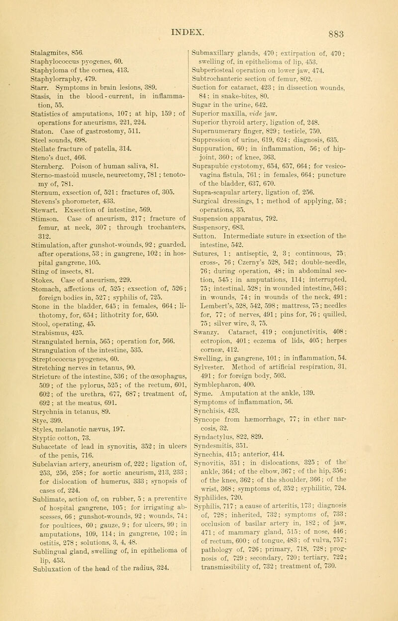 Stalagmites, 856, Staphylococcus pyogenes, 60. Staphyloma of the cornea, 413. Staphylorraphy, 479. Starr. Symptoms in brain lesions, 389. Stasis, in the blood - current, in inflamma- tion, 55. Statistics of amputations, 107; at hip, 159; of operations for aneurisms, 221, 334. Staton. Case of gastrostomy, 511. Steel sounds. 698. SteDate fracture of patella, 314. Steno's duct, 466. Sternberg. Poison of human saliva, 81. Stemo-mastoid muscle, neurectomy, 781; tenoto- my of, 781. Sternum, exsection of, 521: fractures of, 305. Stevens's phorometer, 433. Stewart. Exsection of intestine, 569. Stimson. Case of aneurism, 217; fracture of femur, at neck, 307; through trochanters, 812. Stimulation, after gunshot-wounds, 92 ; guarded, after operations, 58 ; in gangrene, 102; in hos- pital gangrene, 105. Sting of insects, 81. Stokes. Case of aneurism, 229. Stomach, affections of, 525; exsection of, 526; foreign bodies in, 527 ; syphilis of, 725. Stone in the bladder, 645; in females, 664; li- thotomy, for, 654; lithotrity for, 650. Stool, operating, 45. Strabismus, 425. Strangulated hernia, 565; operation for, 566. Strangulation of the intestine, 535. Streptococcus pyogenes, 60. Stretching nerves in tetanus, 90. Stricture of the intestine, 536; of the oesophagus, 509; of the pylorus, 525; of the rectum, 601, 602; of the urethra, 677, 687; treatment of, 693 ; at the meatus, 691. Strychnia in tetanus, 89. Stye, 899. Styles, melanotic n»Tus, 197. Styptic cotton, 73. Subacetate of lead in synovitis, 853; in ulcers of the penis, 716. Subclavian artery, aneurism of, 222; ligation of, 353, 256, 258; for aortic aneurism, 313, 333: for dislocation of humerus, 333; synopsis of cases of, 224. Sublimate, action of, on rubber. 5 ; a preventive of hospital gangrene, 105; for irrigating ab- scesses, 66 ; gunshot-wounds. 92 ; wounds, 74: for poultices, 60 ; gauze. 9 ; for ulcers. 99 ; in amputations, 109, 114; in gangrene, 102; in ostitis, 378 ; solutions, 8, 4, 48. Sublingual gland, swelling of, in epithelioma of lip, 453. Subluxation of the head of the radius, 334. Submaxillary glands, 470; extirpation of, 470; swelling of, in epithelioma of lip, 453. Subperiosteal operation on lower jaw, 474. Subtrochanteric section of femur, 803. Suction for cataract, 433 ; in dissection wounds, 84: in snake-bites, 80. Sugar in the urine, 643. Superior maxiUa, vide jaw. Superior thvroid artery, ligation of, 248. Supernumerary finger. 829; testicle, 750. Suppression of urine, 619, 624: diagnosis, 635. Suppuration, 60; in inflammation, 56; of hip- joint, 860; of knee, 863. Suprapubic cystotomy, 654, 657, 664; for vesieo- vagina fistula. 761; in females, 664; puncture of the bladder, 637. 670. Supra-scapular artery, ligation of. 256. Surgical dressings, 1; method of applying, 53; operations, 35. Suspension apparatus, 792. Suspensory, 683. Sutton. Intermediate suture in exsection of the intestine, .542. Sutures, 1; antiseptic, 2, 3 ; continuous, 75; cross-, 76; Czerny's 528, 542; double-needle, 76; during operation, 48; in abdominal sec- tion, .545: in amputations, 114; interrupted. 75; intestinal. 528; in wounded intestine, 543; in wounds. 74; in wounds of the neck, 491: Lembert's, 528, 542, 598; mattress, 75 ; needles for, 77; of nerves, 491; pins for, 76 ; quilled, 75; silver wire, 3, 75. Swanzy. Cataract, 419 ; conjunctivitis, 408 ; ectropion, 401; eczema of lids, 405; herpes corneie, 412. Swelling, in gangrene, 101; in inflammation. 54 Sylvester. Method of artificial respiration, 31, 491: for foreign body, 503. Symblepharon. 400. Syme. Amputation at the ankle, 139. Symptoms of inflammation, 56. Synchisis, 423. Syncope from haemorrhage, 77; in ether nar- cosis, 32. Syndactylus. 822. 839. Syndesmitis, 351. . Synechia. 415; anterior, 414. Synovitis, 351 ; in dislocations, 325 ; of the ankle, 364; of the elbow,367; of the hip, 356; of the knee, 362 ; of the shoulder, 366; of the wrist, 368; symptoms of, 853 ; syphilitic, 734. Syphilides, 730. Syphilis. 717; a cause of arteritis, 173; diagnosis of, 728; inherited, 733; symptoms of, 733; occlusion of basilar artery in, 182; of jaw, 471; of mammary gland, 515; of nose, 446; of rectum, 600; of tongue, 483 : of vulva, 757; pathology of, 726; primary. 718, 728; prog- nosis of, 729; secondary, 720; tertiary, 723; transmissibility of, 732; treatment of, 730.