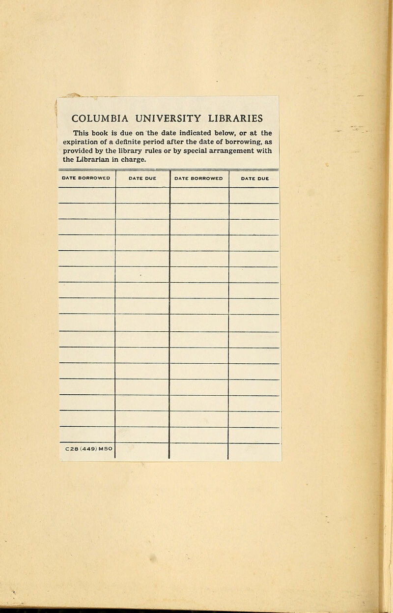 COLUMBIA UNIVERSITY LIBRARIES This book is due on the date indicated below, or at the expiration of a definite period after the date of borrowing, as provided by the library rules or by special arrangement with the Librarian in charge. DATE BORROWED DATE DUE DATE BORROWED DATE DUE C28 (449) MSO ■M