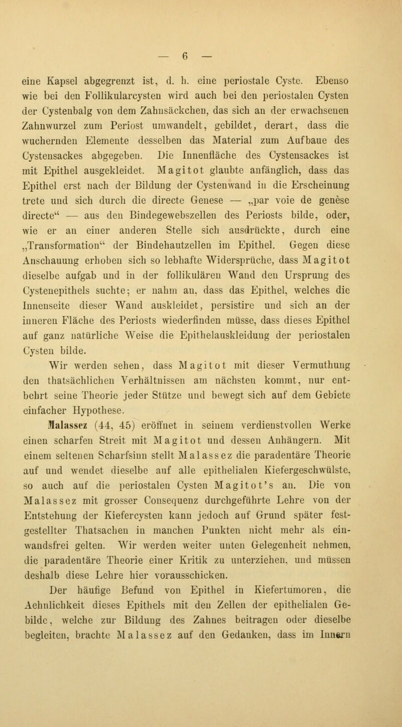 eine Kapsel abgegrenzt ist, d. h. eine periostale Cyste. Ebenso wie bei den Follikularcysten wird aucb bei den periostalen Cysten der Cystenbalg von dem Zahnsäckchen, das sich an der erwachsenen Zahnwurzel zum Periost umwandelt, gebildet, derart, dass die wuchernden Elemente desselben das Material zum Aufbaue des Cystensackes abgegeben. Die Innenfläche des Cystensackes ist mit Epithel ausgekleidet. Magitot glaubte anfänglich, dass das Epithel erst nach der Bildung der Cystenwand in die Erscheinung trete und sich durch die directe Genese — „par voie de genese directe — aus den Bindegewebszellen des Periosts bilde, oder, wie er au einer anderen Stelle sich ausdrückte, durch eine „Transformation der Bindehautzellen im Perithel. Gegen diese Anschauung erhoben sich so lebhafte Widersprüche, dass Magitot dieselbe aufgab und in der follikulären Wand den Ursprung des Cystenepithels suchte; er nahm an, dass das Epithel, welches die Innenseite dieser Wand auskleidet, persistire und sich an der inneren Fläche des Periosts wiederfinden müsse, dass dieses Epithel auf ganz natürliche Weise die Epithelauskleidung der periostalen Cysten bilde. Wir werden sehen, dass Magitot mit dieser Vermuthung den thatsächlichen Verhältnissen am nächsteu kommt, nur ent- behrt seine Theorie jeder Stütze und bewegt sich auf dem Gebiete einfacher Hypothese. Halasscz (44, 45) eröffnet in seinem verdienstvollen Werke einen scharfen Streit mit Magitot und dessen Anhängern. Mit einem seltenen Scharfsinn stellt Malassez die paradentäre Theorie auf und wendet dieselbe auf alle epithelialen Kiefergeschwülstc. so auch auf die periostalen Cysten Magitot's au. Die von Malassez mit grosser Consequenz durchgeführte Lehre von der Entstehung der Kiefercysten kann jedoch auf Grund später fest- gestellter Thatsachen in manchen Punkten nicht mehr als ein- wandsfrei gelten. Wir werden weiter unten Gelegenheit nehmen, die paradentäre Theorie einer Kritik zu unterziehen, und müssen deshalb diese Lehre hier vorausschicken. Der häutige Befund von Epithel in Kiefertumoren, die Aehnlichkeit dieses Epithels mit den Zellen der epithelialen Ge- bilde , welche zur Bildung des Zahnes beitragen oder dieselbe begleiten, brachte Malassez auf den Gedauken, dass im Innern