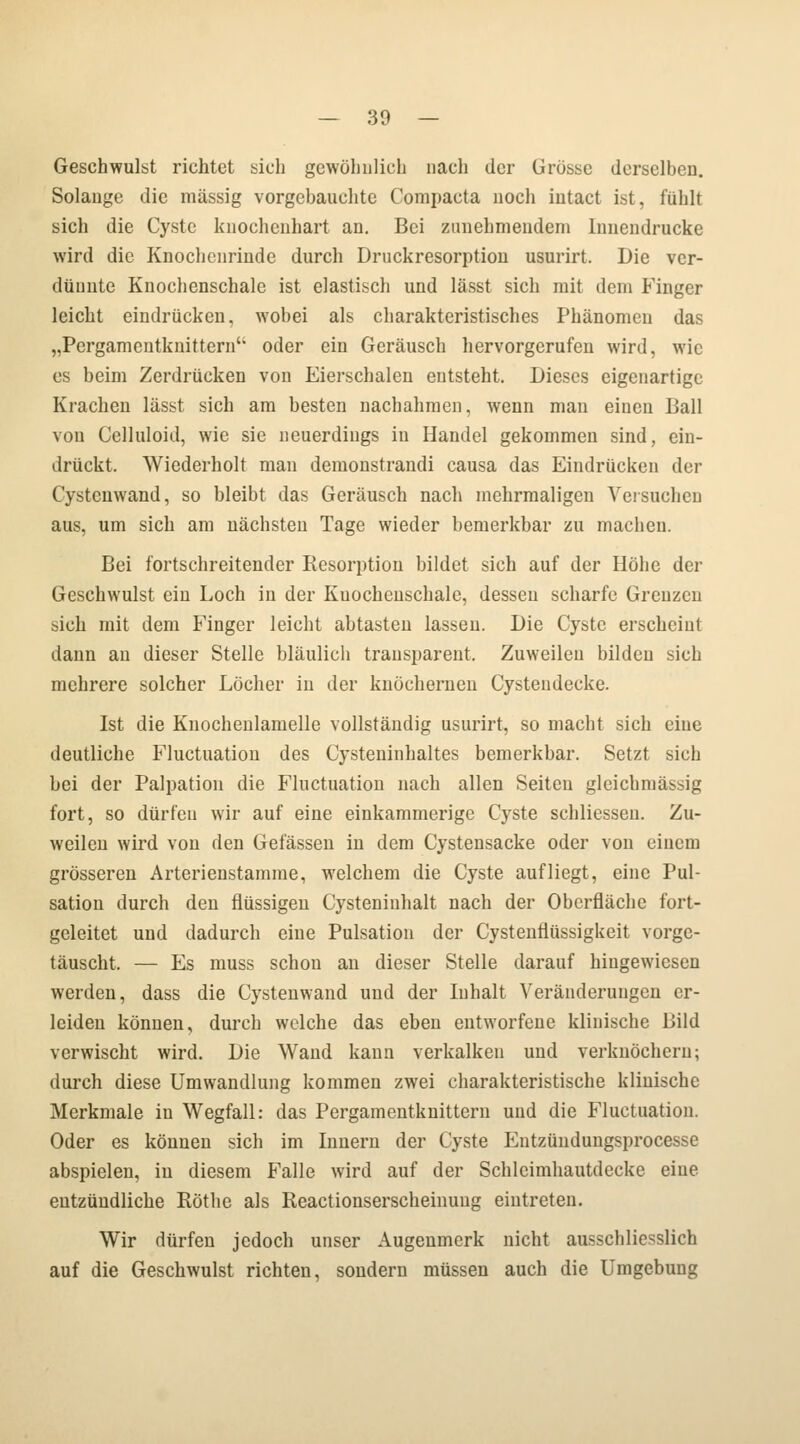 — 30 — Geschwulst richtet sich gewöhnlich nach der Grösse derselben. Solange die massig vorgehauchte Compacta noch iiitact ist, fühlt sich die Cyste knochenhart an. Bei zunehmendem Iuuendrucke wird die Knochcnrinde durch Druckresorption usurirt. Die ver- dünnte Knochenschale ist elastisch und lässt sich mit dem Finger leicht eindrücken, wobei als charakteristisches Phänomen das „Pcrgamentknittern4, oder ein Geräusch hervorgerufen wird, wie es beim Zerdrücken von Eierschalen entsteht. Dieses eigenartige Krachen lässt sich am besten nachahmen, wenn man einen Ball von Celluloid, wie sie neuerdings in Handel gekommen sind, ein- drückt. Wiederholt man demonstrandi causa das Eindrücken der Cystcnwand, so bleibt das Geräusch nach mehrmaligen Versuchen aus, um sich am nächsten Tage wieder bemerkbar zu machen. Bei fortschreitender Resorption bildet sich auf der Höhe der Geschwulst ein Loch in der Kuocheuschale, desseu scharfe Grenzen sich mit dem Finger leicht abtasten lassen. Die Cyste erscheint dann an dieser Stelle bläulich transparent. Zuweilen bilden sich mehrere solcher Löcher in der knöchernen Cysteudecke. Ist die Kuochenlamelle vollständig usurirt, so macht sich eine deutliche Fluctuation des Cysteninhaltes bemerkbar. Setzt sich bei der Palpation die Fluctuation nach allen Seiten glcichmässig fort, so dürfen wir auf eine einkammerige Cyste schliesseu. Zu- weilen wird von den Gelassen in dem Cystensacke oder von einem grösseren Arterienstamme, welchem die Cyste aufliegt, eine Pul- satiou durch den flüssigen Cysteninhalt nach der Oberfläche fort- gcleitet und dadurch eine Pulsation der Cystenflüssigkeit vorge- täuscht. — Es muss schon an dieser Stelle darauf hingewiesen werden, dass die Cystenwand und der Inhalt Veränderungen er- leiden können, durch welche das eben entworfene klinische Bild verwischt wird. Die Wand kann verkalken und verknöchern; durch diese Umwandlung kommen zwei charakteristische klinische Merkmale in Wegfall: das Pergamentknittern und die Fluctuation. Oder es können sich im Innern der Cyste Entzündungsprocesse abspielen, in diesem Falle wird auf der Schlcimhautdecke eine entzündliche Röthe als Reactionserscheinung eintreten. Wir dürfen jedoch unser Augenmerk nicht ausschliesslich auf die Geschwulst richten, sondern müssen auch die Umgebung