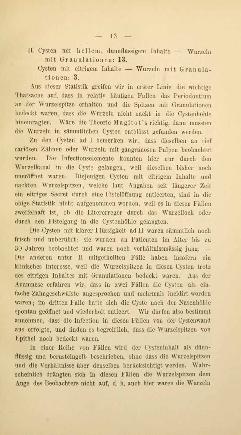 IL Cysten mit hellem, dünnflüssigem Inhalte — Wurzeln mit Granulationen: 13. Cysten mit eitrigem Inhalte — Wurzeln mit Granula- tionen: 3. Aus dieser Statistik greifen wir in erster Linie die wichtige Thatsachc auf, dass in relativ häufigen Fällen das Periodontium an der Wurzelspitze erhalten und die Spitzen mit Granulationen bedeckt waren, dass die Wurzeln nicht nackt in die Cystcnhöhle hineinragten. Wäre die Theorie Magitot's richtig, dann mussteu die Wurzeln in sämmtlichen Cysten entblösst gefunden werden. Zu den Cysten ad I bemerken wir, dass dieselben an tief cariöseu Zähnen oder Wurzeln mit gangränösen Pulpen beobachtet wurden. Die Infectionselemente konnten hier nur durch den Wurzelkanal in die Cyste gelangen, weil dieselben bisher noch uueröffnet waren. Diejenigen Cysten mit eitrigem Inhalte und nackten Wurzelspitzen, welche laut Angaben seit längerer Zeit ein eitriges Secret durch eine Fistelöffnung entleerten, sind in die obige Statistik nicht aufgenommen worden, weil es in diesen Fällen zweifelhaft ist, ob die Eitererreger durch das Wurzelloch oder durch den Fistelgang in die Cystenhöhle gelangten. Die Cysten mit klarer Flüssigkeit ad II waren sämmtlich noch frisch und unberührt; sie wurden an Patienten im Alter bis zu 30 Jahren beobachtet und waren noch verhältnissmässig jung. — Die anderen unter II mitgetheilten Fälle haben insofern ein klinisches Interesse, weil die Wurzelspitzen in diesen Cysten trotz des eitrigen Inhaltes mit Granulationen bedeckt waren. Aus der Anamnese erfahren wir, dass in zwei Fällen die Cysten als ein- fache Zahngeschwülste angesprochen und mehrmals iueidirt worden waren; im dritten Falle hatte sich die Cyste nach der Nasenhöhle spontan geöffnet und wiederholt entleert. Wir dürfen also bestimmt annehmen, dass die Infection in diesen Fällen von der Cystenwand aus erfolgte, und linden es begreiflich, dass die Wurzelspitzen von Epithel noch bedeckt waren. In einer Reihe von Fällen wird der Cystenitihalt als dünn- flüssig und bernsteingelb beschrieben, ohne dass die Wurzelspitzen und die Verhältnisse über denselben berücksichtigt werden. Wahr- scheinlich drängten sich in diesen Fällen die Wurzelspitzen dem Auge des Beobachters nicht auf, d. h. auch hier waren die Wurzeln