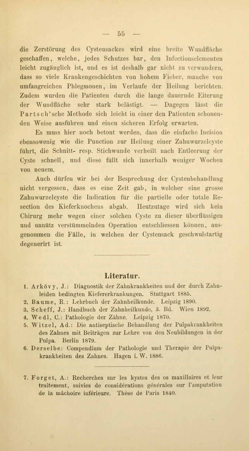 die Zerstörung des Cystensackes wird eine breite Wundfläche geschaffen, welche, jedes Schutzes bar, den Infectionselementen leicht zugänglich ist, und es ist deshalb gar nicht zu verwundern, dass so viele Krankengeschichten von hohem Fieber, manche von umfangreichen Phlegmonen, im Verlaufe der Heilung berichten. Zudem wurden die Patienten durch die lange dauernde Eiterung der Wundfläche sehr stark belästigt. — Dagegen lässt die Partsch'sehe Methode sich leicht in einer den Patienten schonen- den Weise ausführen und einen sicheren Erfolg erwarten. Es muss hier noch betont werden, dass die einfache lucisiou ebensowenig wie die Puuction zur Heilung einer Zahnwurzelcyste führt, die Schnitt- resp. Stichwunde verheilt nach Entleerung der Cyste schnell, und diese füllt sich innerhalb weniger Wochen von neuem. Auch dürfen wir bei der Besprechung der Cysteubehandlung nicht vergessen, dass es eine Zeit gab, in welcher eine grosse Zahnwurzelcyste die Indication für die partielle oder totale Re- section des Kieferknochens abgab. Heutzutage wird sich kein Chirurg mehr wegen einer solchen Cyste zu dieser überflüssigen und unnütz verstümmelnden Operation eutschliessen können, aus- genommen die Fälle, in welchen der Cystensack geschwulstartig degenerirt ist. Literatur. 1. Arkövy, J.: Diagnostik der Zahnkrankheiten und der durch Zahn- leiden bedingten Kiefererkrankungen. Stuttgart 1885. 2. Baume, R.: Lehrbuch der Zahnheilkunde. Leipzig 1890. 3. Scheff, J.: Handbuch der Zahnheilkunde, 3. Bd. Wien 1892. 4. Wedl, C: Pathologie der Zähne. Leipzig 1870. 5. Witzel, Ad.: Die antiseptische Behandlung der Pulpakrankheiten des Zahnes mit Beiträgen zur Lehre von den Neubildungen in der Pulpa. Berlin 1879. 6. Derselbe: Compendium der Pathologie und Therapie der Pulpa- krankheiten des Zahnes. Hagen i. W. 1886. 7. Forget, A.: Recherches sur les kystes des os maxillaires et hur traitement, suivies de considerations generales sur Pamputation de la niäckoire infeneure. These de Paris 1840.