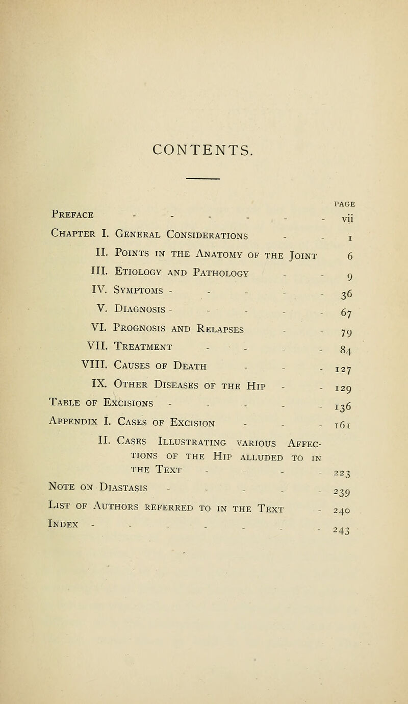 CONTENTS. PAGE vii Preface -'--.. Chapter I. General Considerations - - i II. Points in the Anatomy of the Joint 6 III. Etiology and Pathology IV. Symptoms - V. Diagnosis - VI. Prognosis and Relapses 79 VII. Treatment - . . - 84 VIII. Causes of Death - - -127 IX. Other Diseases of the Hip - - 129 Table of Excisions - - . . -126 Appendix I. Cases of Excision - - 161 II. Cases Illustrating various Affec- tions of the Hip alluded to in the Text - 223 Note on Diastasis - - 2^9 List of Authors referred to in the Text - 240 Index - - 243 9 36 67