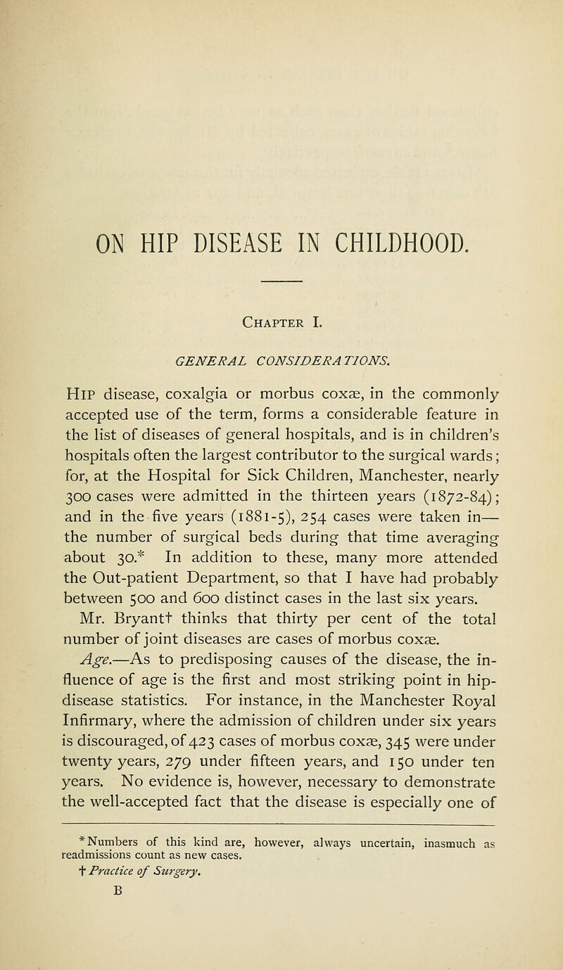 Chapter I. GENERAL CONSIDER A TIONS. Hip disease, coxalgia or morbus coxae, in the commonly- accepted use of the term, forms a considerable feature in the list of diseases of general hospitals, and is in children's hospitals often the largest contributor to the surgical wards; for, at the Hospital for Sick Children, Manchester, nearly 300 cases were admitted in the thirteen years (1872-84); and in the five years (1881-5), 254 cases were taken in— the number of surgical beds during that time averaging about 30.* In addition to these, many more attended the Out-patient Department, so that I have had probably between 500 and 600 distinct cases in the last six years. Mr. Bryantt thinks that thirty per cent of the total number of joint diseases are cases of morbus coxse. Age.—As to predisposing causes of the disease, the in- fluence of age is the first and most striking point in hip- disease statistics. For instance, in the Manchester Royal Infirmary, where the admission of children under six years is discouraged, of 423 cases of morbus coxae, 345 were under twenty years, 279 under fifteen years, and 150 under ten years. No evidence is, however, necessary to demonstrate the well-accepted fact that the disease is especially one of * Numbers of this kind are, however, always uncertain, inasmuch as readmissions count as new cases. T Practice of Surgery. B