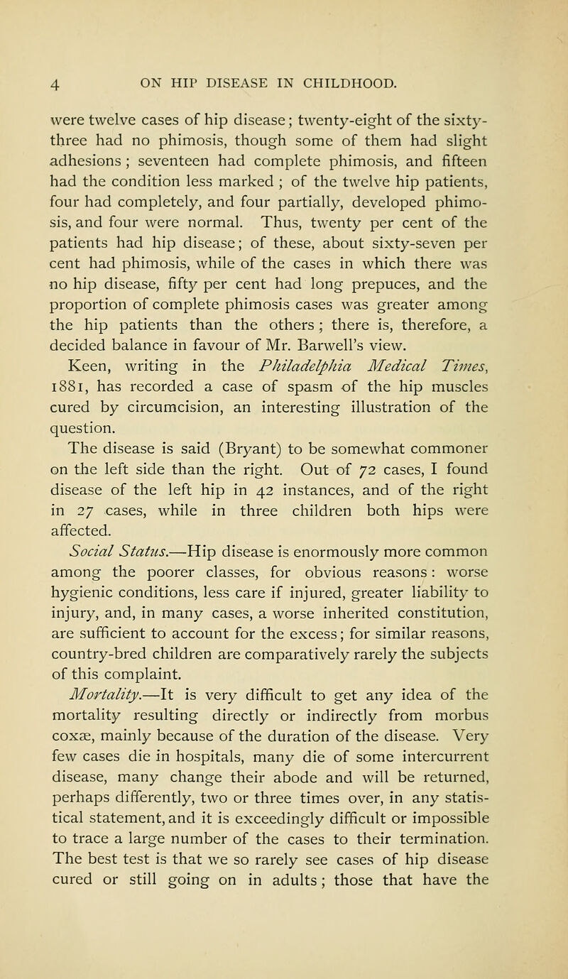 were twelve cases of hip disease; twenty-eight of the sixty- three had no phimosis, though some of them had slight adhesions ; seventeen had complete phimosis, and fifteen had the condition less marked ; of the twelve hip patients, four had completely, and four partially, developed phimo- sis, and four were normal. Thus, twenty per cent of the patients had hip disease; of these, about sixty-seven per cent had phimosis, while of the cases in which there was no hip disease, fifty per cent had long prepuces, and the proportion of complete phimosis cases was greater among the hip patients than the others ; there is, therefore, a decided balance in favour of Mr. Barwell's view. Keen, writing in the Philadelphia Medical Times, 1881, has recorded a case of spasm of the hip muscles cured by circumcision, an interesting illustration of the question. The disease is said (Bryant) to be somewhat commoner on the left side than the right. Out of 72 cases, I found disease of the left hip in 42 instances, and of the right in 27 cases, while in three children both hips were affected. Social Status.—Hip disease is enormously more common among the poorer classes, for obvious reasons: worse hygienic conditions, less care if injured, greater liability to injury, and, in many cases, a worse inherited constitution, are sufficient to account for the excess; for similar reasons, country-bred children are comparatively rarely the subjects of this complaint. Mortality.—It is very difficult to get any idea of the mortality resulting directly or indirectly from morbus coxae, mainly because of the duration of the disease. Very few cases die in hospitals, many die of some intercurrent disease, many change their abode and will be returned, perhaps differently, two or three times over, in any statis- tical statement, and it is exceedingly difficult or impossible to trace a large number of the cases to their termination. The best test is that we so rarely see cases of hip disease cured or still going on in adults; those that have the