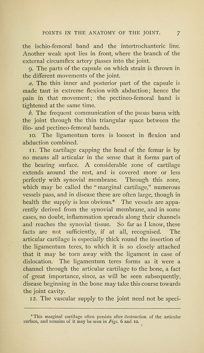 the ischiofemoral band and the intertrochanteric line. Another weak spot lies in front, where the branch of the external circumflex artery p'asses into the joint. 9. The parts of the capsule on which strain is thrown in the different movements of the joint. a. The thin inner and posterior part of the capsule is made taut in extreme flexion with abduction; hence the pain in that movement; the pectineo-femoral band is tightened at the same time. b. The frequent communication of the psoas bursa with the joint through the thin triangular space between the ilio- and pectineo-femoral bands. 10. The ligamentum teres is loosest in flexion and abduction combined. 11. The cartilage capping the head of the femur is by no means all articular in the sense that it forms part of the bearing surface. A considerable zone of cartilage extends around the rest, and is covered more or less perfectly with synovial membrane. Through this zone, which may be called the  marginal cartilage, numerous vessels pass, and in disease these are often large, though in health the supply is less obvious* The vessels are appa- rently derived from the synovial membrane, and in some cases, no doubt, inflammation spreads along their channels and reaches the synovial tissue. So far as I know, these facts are not sufficiently, if at all, recognised. The articular cartilage is especially thick round the insertion of the ligamentum teres, to which it is so closely attached that it may be torn away with the ligament in case of dislocation. The ligamentum teres forms as it were a channel through the articular cartilage to the bone, a fact of great importance, since, as will be seen subsequently, disease beginning in the bone may take this course towards the joint cavity. 12. The vascular supply to the joint need not be speci- * This marginal cartilage often persists after destruction of the articular surface, and remains of it may be seen in Figs. 6 and 10.