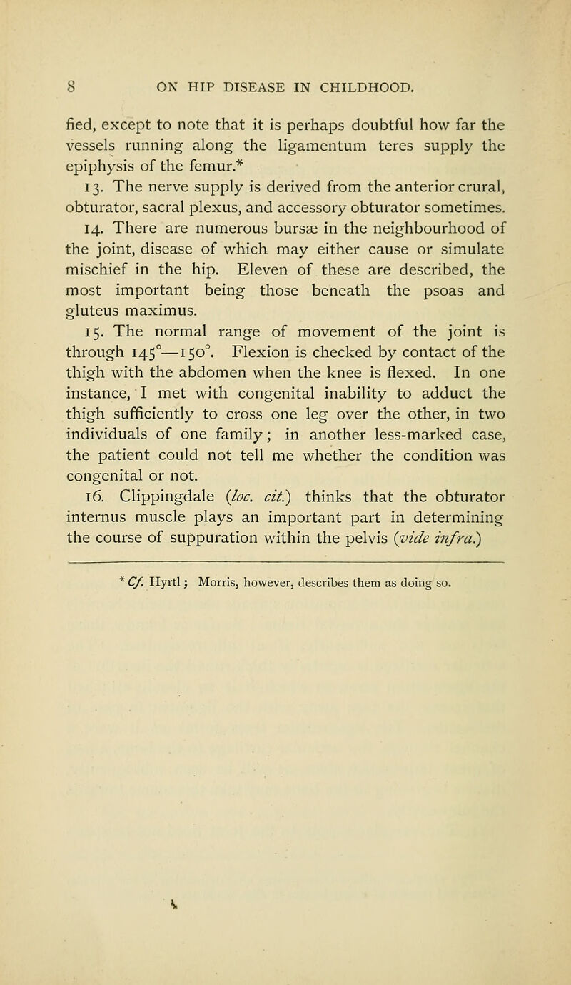 fied, except to note that it is perhaps doubtful how far the vessels running along the ligamentum teres supply the epiphysis of the femur * 13. The nerve supply is derived from the anterior crural, obturator, sacral plexus, and accessory obturator sometimes. 14. There are numerous bursae in the neighbourhood of the joint, disease of which may either cause or simulate mischief in the hip. Eleven of these are described, the most important being those beneath the psoas and gluteus maximus. 15. The normal range of movement of the joint is through 1450—1500. Flexion is checked by contact of the thigh with the abdomen when the knee is flexed. In one instance, I met with congenital inability to adduct the thigh sufficiently to cross one leg over the other, in two individuals of one family; in another less-marked case, the patient could not tell me whether the condition was congenital or not. 16. Clippingdale (Joe. cit.) thinks that the obturator internus muscle plays an important part in determining the course of suppuration within the pelvis (vide infra) * Cf. Hyrtl; Morris, however, describes them as doing so.