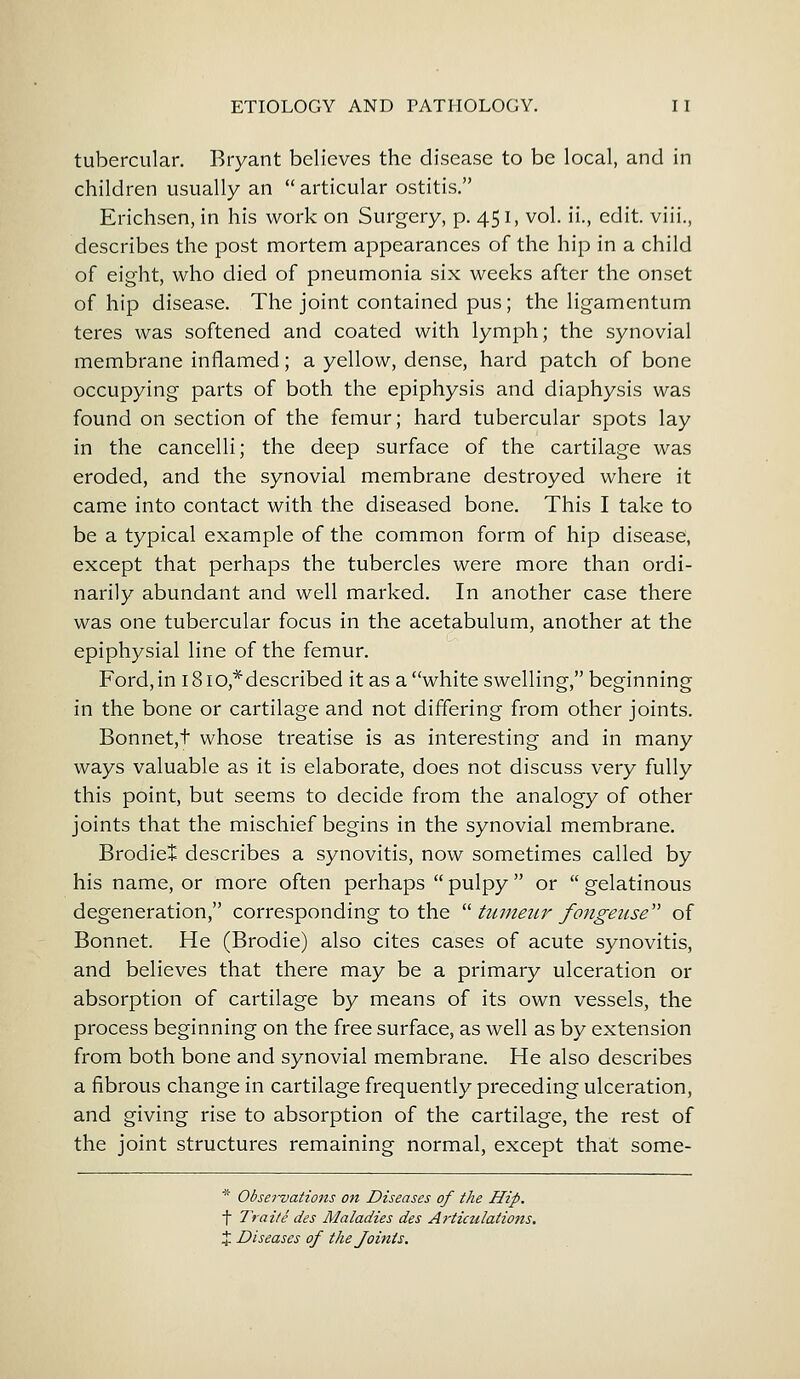 tubercular. Bryant believes the disease to be local, and in children usually an  articular ostitis. Erichsen, in his work on Surgery, p. 451, vol. ii., edit, viii., describes the post mortem appearances of the hip in a child of eight, who died of pneumonia six weeks after the onset of hip disease. The joint contained pus; the ligamentum teres was softened and coated with lymph; the synovial membrane inflamed; a yellow, dense, hard patch of bone occupying parts of both the epiphysis and diaphysis was found on section of the femur; hard tubercular spots lay in the cancelli; the deep surface of the cartilage was eroded, and the synovial membrane destroyed where it came into contact with the diseased bone. This I take to be a typical example of the common form of hip disease, except that perhaps the tubercles were more than ordi- narily abundant and well marked. In another case there was one tubercular focus in the acetabulum, another at the epiphysial line of the femur. Ford, in i8iO,*described it as a white swelling, beginning in the bone or cartilage and not differing from other joints. Bonnet,f whose treatise is as interesting and in many ways valuable as it is elaborate, does not discuss very fully this point, but seems to decide from the analogy of other joints that the mischief begins in the synovial membrane. Brodiet describes a synovitis, now sometimes called by his name, or more often perhaps  pulpy  or  gelatinous degeneration, corresponding to the  tumeur fongeuse of Bonnet. He (Brodie) also cites cases of acute synovitis, and believes that there may be a primary ulceration or absorption of cartilage by means of its own vessels, the process beginning on the free surface, as well as by extension from both bone and synovial membrane. He also describes a fibrous change in cartilage frequently preceding ulceration, and giving rise to absorption of the cartilage, the rest of the joint structures remaining normal, except that sorae- * Observations on Diseases of the Hip. t Traitedes Maladies des Articulations. % Diseases of the Joints.