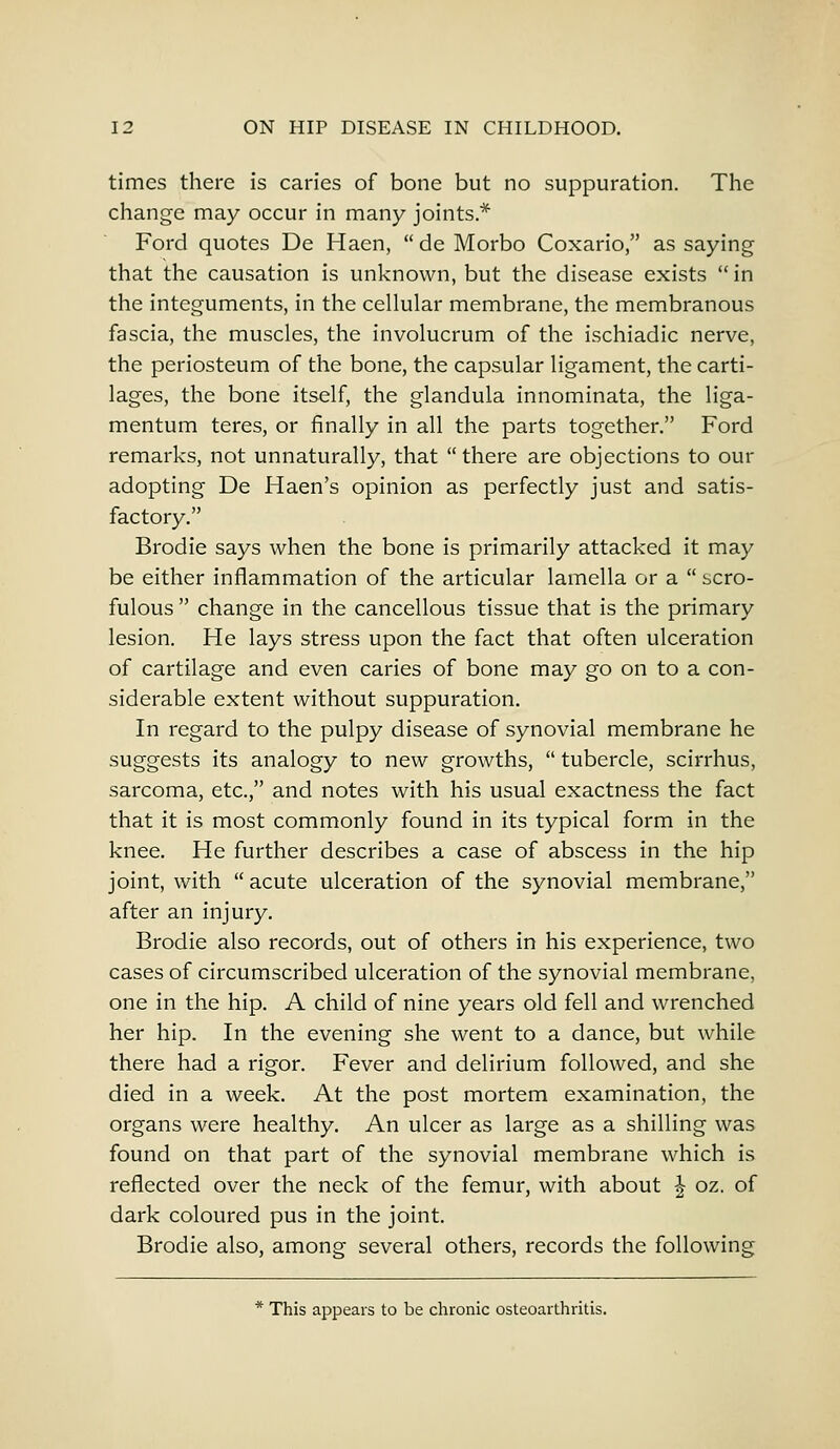 times there is caries of bone but no suppuration. The change may occur in many joints* Ford quotes De Haen,  de Morbo Coxario, as saying that the causation is unknown, but the disease exists  in the integuments, in the cellular membrane, the membranous fascia, the muscles, the involucrum of the ischiadic nerve, the periosteum of the bone, the capsular ligament, the carti- lages, the bone itself, the glandula innominata, the liga- mentum teres, or finally in all the parts together. Ford remarks, not unnaturally, that  there are objections to our adopting De Haen's opinion as perfectly just and satis- factory. Brodie says when the bone is primarily attacked it may be either inflammation of the articular lamella or a  scro- fulous  change in the cancellous tissue that is the primary lesion. He lays stress upon the fact that often ulceration of cartilage and even caries of bone may go on to a con- siderable extent without suppuration. In regard to the pulpy disease of synovial membrane he suggests its analogy to new growths,  tubercle, scirrhus, sarcoma, etc., and notes with his usual exactness the fact that it is most commonly found in its typical form in the knee. He further describes a case of abscess in the hip joint, with acute ulceration of the synovial membrane, after an injury. Brodie also records, out of others in his experience, two cases of circumscribed ulceration of the synovial membrane, one in the hip. A child of nine years old fell and wrenched her hip. In the evening she went to a dance, but while there had a rigor. Fever and delirium followed, and she died in a week. At the post mortem examination, the organs were healthy. An ulcer as large as a shilling was found on that part of the synovial membrane which is reflected over the neck of the femur, with about ^ oz. of dark coloured pus in the joint. Brodie also, among several others, records the following * This appears to be chronic osteoarthritis.