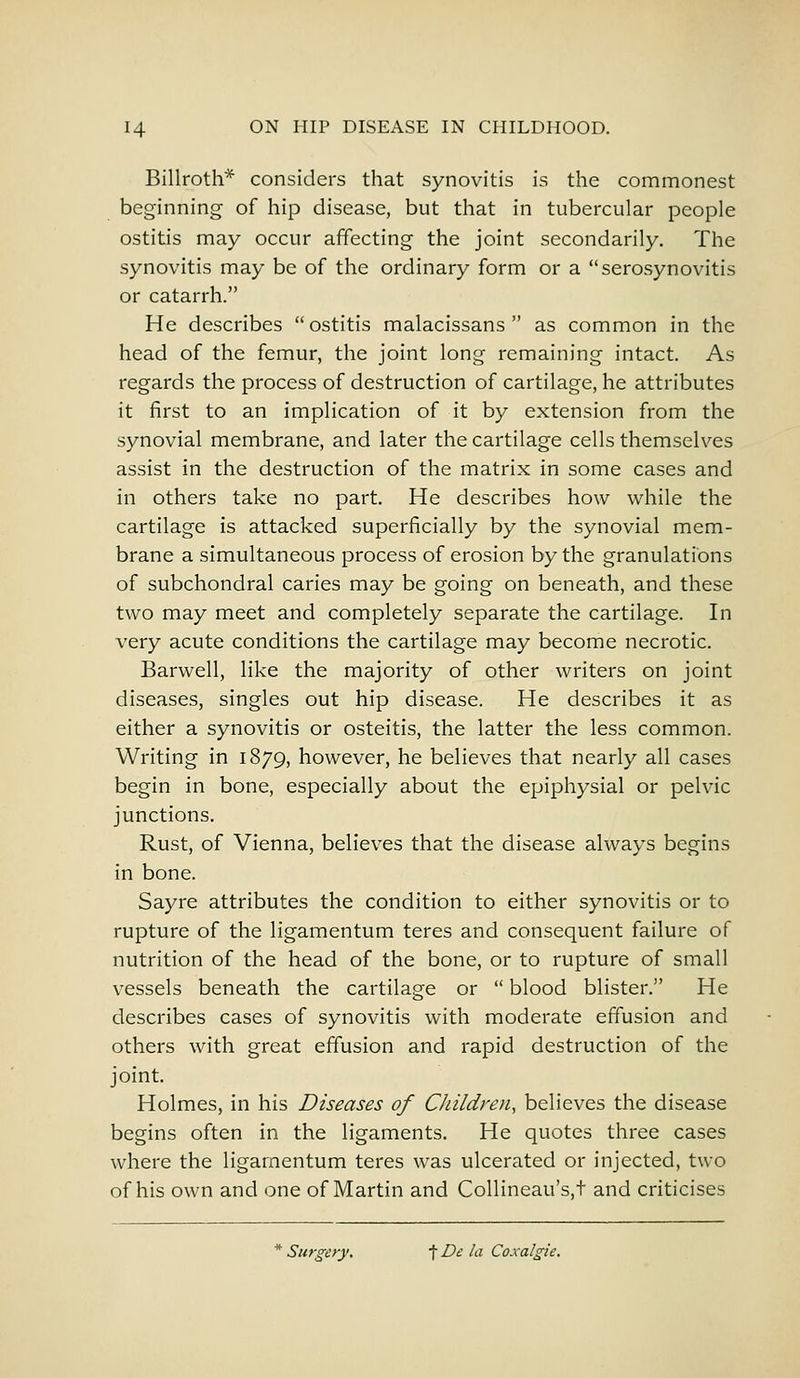 Billroth* considers that synovitis is the commonest beginning of hip disease, but that in tubercular people ostitis may occur affecting the joint secondarily. The synovitis may be of the ordinary form or a serosynovitis or catarrh. He describes ostitis malacissans  as common in the head of the femur, the joint long remaining intact. As regards the process of destruction of cartilage, he attributes it first to an implication of it by extension from the synovial membrane, and later the cartilage cells themselves assist in the destruction of the matrix in some cases and in others take no part. He describes how while the cartilage is attacked superficially by the synovial mem- brane a simultaneous process of erosion by the granulations of subchondral caries may be going on beneath, and these two may meet and completely separate the cartilage. In very acute conditions the cartilage may become necrotic. Barwell, like the majority of other writers on joint diseases, singles out hip disease. He describes it as either a synovitis or osteitis, the latter the less common. Writing in 1879, however, he believes that nearly all cases begin in bone, especially about the epiphysial or pelvic junctions. Rust, of Vienna, believes that the disease always begins in bone. Sayre attributes the condition to either synovitis or to rupture of the ligamentum teres and consequent failure of nutrition of the head of the bone, or to rupture of small vessels beneath the cartilage or  blood blister. He describes cases of synovitis with moderate effusion and others with great effusion and rapid destruction of the joint. Holmes, in his Diseases of Children, believes the disease begins often in the ligaments. He quotes three cases where the ligamentum teres was ulcerated or injected, two of his own and one of Martin and Collineau's.t and criticises * Surgery. f De la Coxalgie.