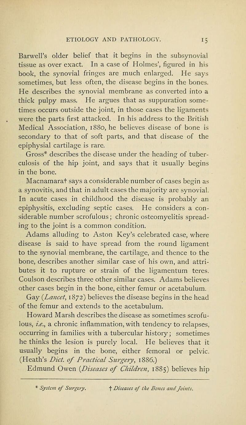 Barwell's older belief that it begins in the subsynovial tissue as over exact. In a case of Holmes', figured in his book, the synovial fringes are much enlarged. He says sometimes, but less often, the disease begins in the bones. He describes the synovial membrane as converted into a thick pulpy mass. He argues that as suppuration some- times occurs outside the joint, in those cases the ligaments were the parts first attacked. In his address to the British Medical Association, 1880, he believes disease of bone is secondary to that of soft parts, and that disease of the epiphysial cartilage is rare. Gross* describes the disease under the heading of tuber- culosis of the hip joint, and says that it usually begins in the bone. Macnamarat says a considerable number of cases begin as a synovitis, and that in adult cases the majority are synovial. In acute cases in childhood the disease is probably an epiphysitis, excluding septic cases. He considers a con- siderable number scrofulous; chronic osteomyelitis spread- ing to the joint is a common condition. Adams alluding to Aston Key's celebrated case, where disease is said to have spread from the round ligament to the synovial membrane, the cartilage, and thence to the bone, describes another similar case of his own, and attri- butes it to rupture or strain of the ligamentum teres. Coulson describes three other similar cases. Adams believes other cases begin in the bone, either femur or acetabulum. Gay {Lancet, 1872) believes the disease begins in the head of the femur and extends to the acetabulum. Howard Marsh describes the disease as sometimes scrofu- lous, i.e., a chronic inflammation, with tendency to relapses, occurring in families with a tubercular history; sometimes he thinks the lesion is purely local. He believes that it usually begins in the bone, either femoral or pelvic. (Heath's Diet, of Practical Surgery, 1886.) Edmund Owen {Diseases of Children, 1885) believes hip * System of Surgery. f Diseases of the Bones and Joints.