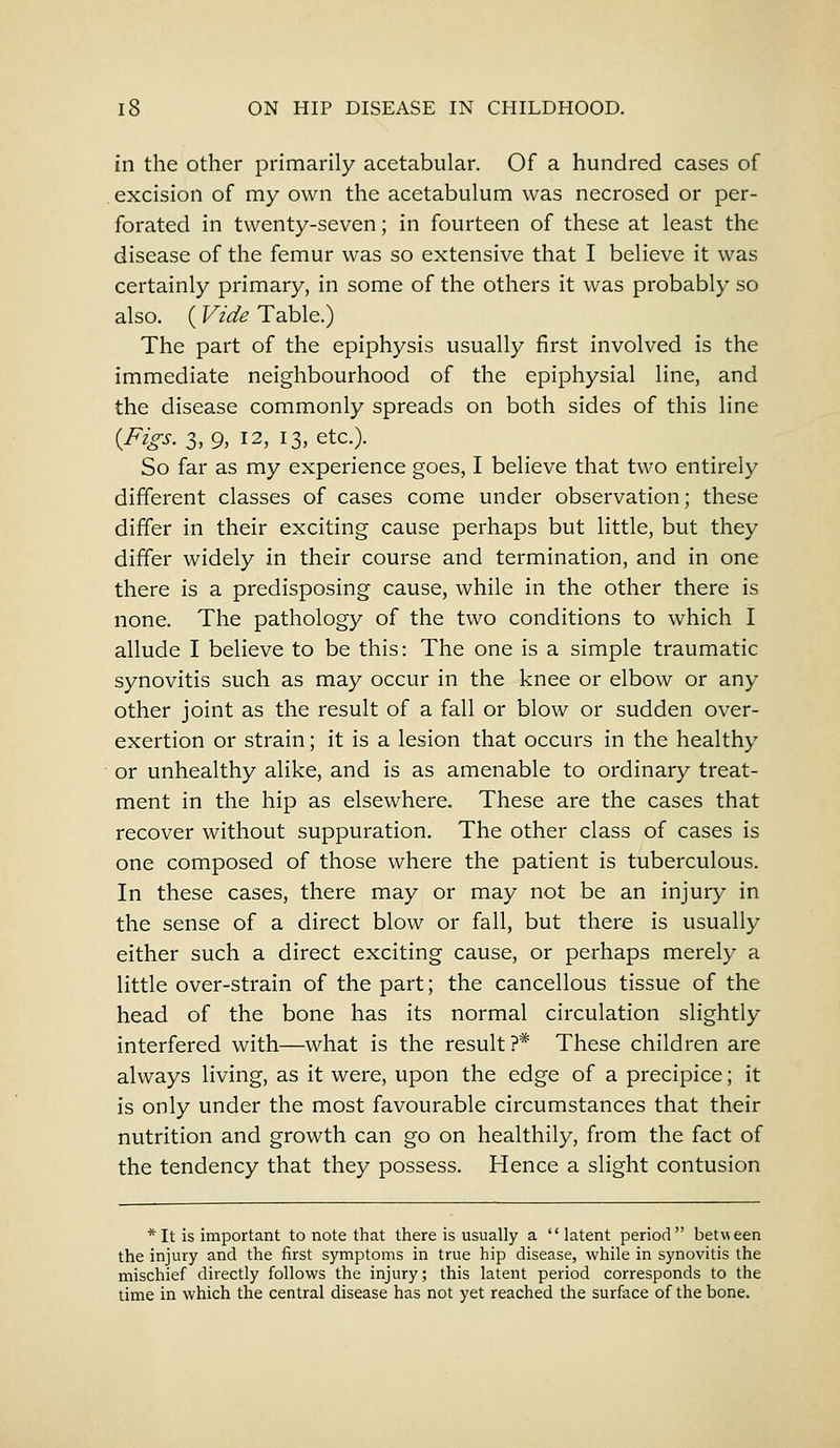in the other primarily acetabular. Of a hundred cases of excision of my own the acetabulum was necrosed or per- forated in twenty-seven; in fourteen of these at least the disease of the femur was so extensive that I believe it was certainly primary, in some of the others it was probably so also. (Vide Table.) The part of the epiphysis usually first involved is the immediate neighbourhood of the epiphysial line, and the disease commonly spreads on both sides of this line {Figs. 3,9, 12, 13, etc.). So far as my experience goes, I believe that two entirely different classes of cases come under observation; these differ in their exciting cause perhaps but little, but they differ widely in their course and termination, and in one there is a predisposing cause, while in the other there is none. The pathology of the two conditions to which I allude I believe to be this: The one is a simple traumatic synovitis such as may occur in the knee or elbow or any other joint as the result of a fall or blow or sudden over- exertion or strain; it is a lesion that occurs in the healthy or unhealthy alike, and is as amenable to ordinary treat- ment in the hip as elsewhere. These are the cases that recover without suppuration. The other class of cases is one composed of those where the patient is tuberculous. In these cases, there may or may not be an injury in the sense of a direct blow or fall, but there is usually either such a direct exciting cause, or perhaps merely a little over-strain of the part; the cancellous tissue of the head of the bone has its normal circulation slightly interfered with—what is the result?* These children are always living, as it were, upon the edge of a precipice; it is only under the most favourable circumstances that their nutrition and growth can go on healthily, from the fact of the tendency that they possess. Hence a slight contusion * It is important to note that there is usually a latent period between the injury and the first symptoms in true hip disease, while in synovitis the mischief directly follows the injury; this latent period corresponds to the time in which the central disease has not yet reached the surface of the bone.
