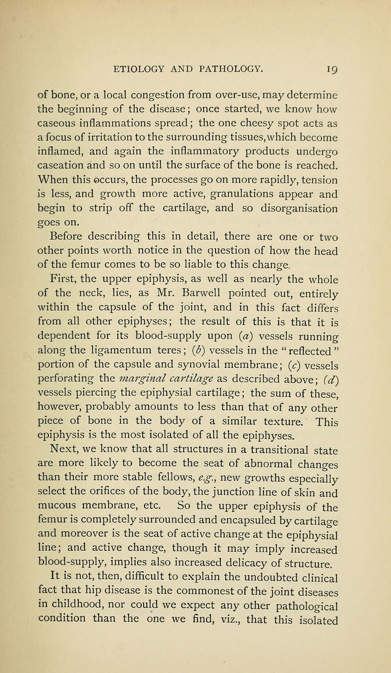 of bone, or a local congestion from over-use, may determine the beginning of the disease; once started, we know how caseous inflammations spread; the one cheesy spot acts as a focus of irritation to the surrounding tissues, which become inflamed, and again the inflammatory products undergo caseation and so on until the surface of the bone is reached. When this occurs, the processes go on more rapidly, tension is less, and growth more active, granulations appear and begin to strip off the cartilage, and so disorganisation goes on. Before describing this in detail, there are one or two other points worth notice in the question of how the head of the femur comes to be so liable to this change. First, the upper epiphysis, as well as nearly the whole of the neck, lies, as Mr. Barwell pointed out, entirely within the capsule of the joint, and in this fact differs from all other epiphyses; the result of this is that it is dependent for its blood-supply upon (a) vessels running along the ligamentum teres; (b) vessels in the reflected portion of the capsule and synovial membrane; (c) vessels perforating the marginal cartilage as described above; (d) vessels piercing the epiphysial cartilage; the sum of these, however, probably amounts to less than that of any other piece of bone in the body of a similar texture. This epiphysis is the most isolated of all the epiphyses. Next, we know that all structures in a transitional state are more likely to become the seat of abnormal changes than their more stable fellows, e.g., new growths especially select the orifices of the body, the junction line of skin and mucous membrane, etc. So the upper epiphysis of the femur is completely surrounded and encapsuled by cartilage and moreover is the seat of active change at the epiphysial line; and active change, though it may imply increased blood-supply, implies also increased delicacy of structure. It is not, then, difficult to explain the undoubted clinical fact that hip disease is the commonest of the joint diseases in childhood, nor could we expect any other pathological condition than the one we find, viz., that this isolated