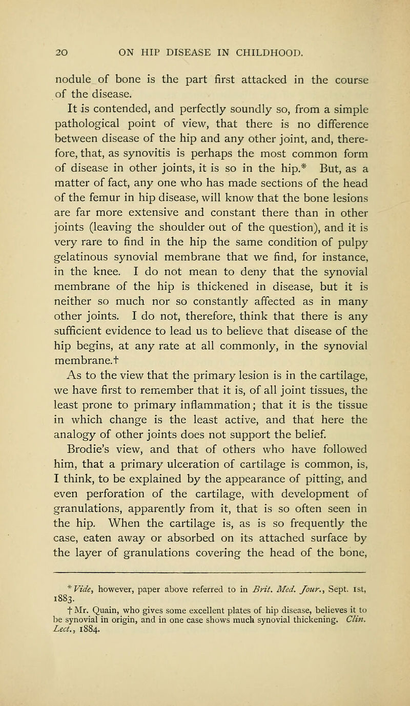 nodule of bone is the part first attacked in the course of the disease. It is contended, and perfectly soundly so, from a simple pathological point of view, that there is no difference between disease of the hip and any other joint, and, there- fore, that, as synovitis is perhaps the most common form of disease in other joints, it is so in the hip.* But, as a matter of fact, any one who has made sections of the head of the femur in hip disease, will know that the bone lesions are far more extensive and constant there than in other joints (leaving the shoulder out of the question), and it is very rare to find in the hip the same condition of pulpy gelatinous synovial membrane that we find, for instance, in the knee. I do not mean to deny that the synovial membrane of the hip is thickened in disease, but it is neither so much nor so constantly affected as in many other joints. I do not, therefore, think that there is any sufficient evidence to lead us to believe that disease of the hip begins, at any rate at all commonly, in the synovial membrane.t As to the view that the primary lesion is in the cartilage, we have first to remember that it is, of all joint tissues, the least prone to primary inflammation; that it is the tissue in which change is the least active, and that here the analogy of other joints does not support the belief. Brodie's view, and that of others who have followed him, that a primary ulceration of cartilage is common, is, I think, to be explained by the appearance of pitting, and even perforation of the cartilage, with development of granulations, apparently from it, that is so often seen in the hip. When the cartilage is, as is so frequently the case, eaten away or absorbed on its attached surface by the layer of granulations covering the head of the bone, *Vide, however, paper above referred to in Brit. Med. Jour., Sept. 1st, 1883. f Mr. Quain, who gives some excellent plates of hip disease, believes it to be synovial in origin, and in one case shows much synovial thickening. Clin. Lect., 1884.