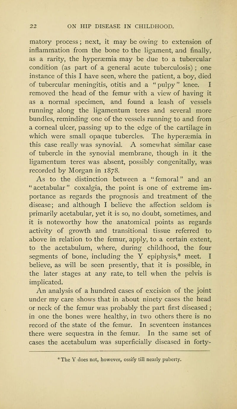 matory process ; next, it may be owing to extension of inflammation from the bone to the ligament, and finally, as a rarity, the hyperaemia may be due to a tubercular condition (as part of a general acute tuberculosis) ; one instance of this I have seen, where the patient, a boy, died of tubercular meningitis, otitis and a pulpy knee. I removed the head of the femur with a view of having it as a normal specimen, and found a leash of vessels running along the ligamentum teres and several more bundles, reminding one of the vessels running to and from a corneal ulcer, passing up to the edge of the cartilage in which were small opaque tubercles. The hyperaemia in this case really was synovial. A somewhat similar case of tubercle in the synovial membrane, though in it the ligamentum teres' was absent, possibly congenitally, was recorded by Morgan in 1878. As to the distinction between a femoral and an acetabular coxalgia, the point is one of extreme im- portance as regards the prognosis and treatment of the disease; and although I believe the affection seldom is primarily acetabular, yet it is so, no doubt, sometimes, and it is noteworthy how the anatomical points as regards activity of growth and transitional tissue referred to above in relation to the femur, apply, to a certain extent, to the acetabulum, where, during childhood, the four segments of bone, including the Y epiphysis,* meet. I believe, as will be seen presently, that it is possible, in the later stages at any rate, to tell when the pelvis is implicated. An analysis of a hundred cases of excision of the joint under my care shows that in about ninety cases the head or neck of the femur was probably the part first diseased ; in one the bones were healthy, in two others there is no record of the state of the femur. In seventeen instances there were sequestra in the femur. In the same set of cases the acetabulum was superficially diseased in forty- *The Y does not, however, ossify till nearly puberty.