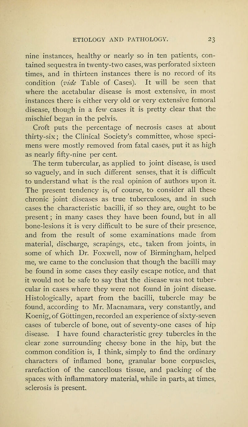 nine instances, healthy or nearly so in ten patients, con- tained sequestra in twenty-two cases, was perforated sixteen times, and in thirteen instances there is no record of its condition {vide Table of Cases). It will be seen that where the acetabular disease is most extensive, in most instances there is either very old or very extensive femoral disease, though in a few cases it is pretty clear that the mischief began in the pelvis. Croft puts the percentage of necrosis cases at about thirty-six; the Clinical Society's committee, whose speci- mens were mostly removed from fatal cases, put it as high as nearly fifty-nine per cent. The term tubercular, as applied to joint disease, is used so vaguely, and in such different senses, that it is difficult to understand what is the real opinion of authors upon it. The present tendency is, of course, to consider all these chronic joint diseases as true tuberculoses, and in such cases the characteristic bacilli, if so they are, ought to be present; in many cases they have been found, but in all bone-lesions it is very difficult to be sure of their presence, and from the result of some examinations made from material, discharge, scrapings, etc., taken from joints, in some of which Dr. Foxwell, now of Birmingham, helped me, we came to the conclusion that though the bacilli may be found in some cases they easily escape notice, and that it would not be safe to say that the disease was not tuber- cular in cases where they were not found in joint disease. Histologically, apart from the bacilli, tubercle may be found, according to Mr. Macnamara, very constantly, and Koenig, of Gottingen, recorded an experience of sixty-seven cases of tubercle of bone, out of seventy-one cases of hip disease. I have found characteristic grey tubercles in the clear zone surrounding cheesy bone in the hip, but the common condition is, I think, simply to find the ordinary characters of inflamed bone, granular bone corpuscles, rarefaction of the cancellous tissue, and packing of the spaces with inflammatory material, while in parts, at times, sclerosis is present