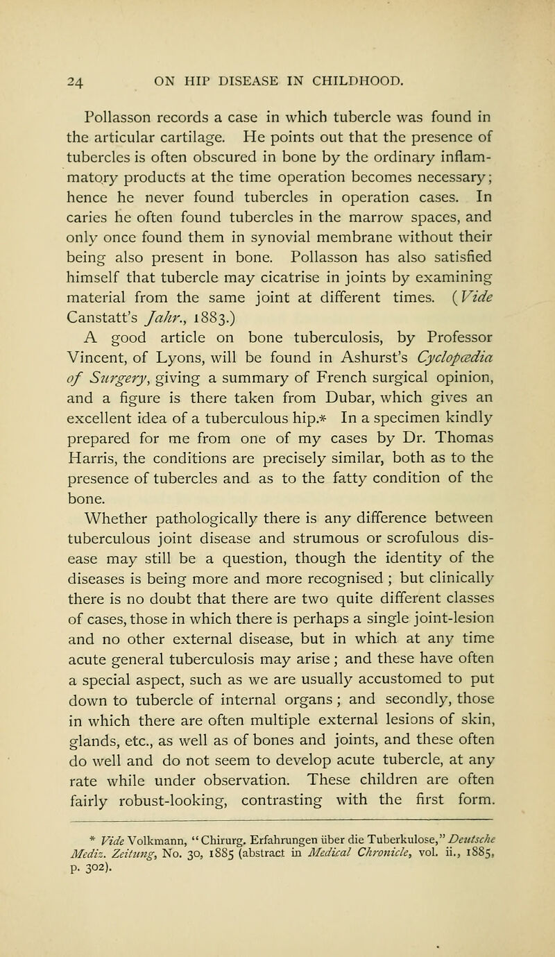 Pollasson records a case in which tubercle was found in the articular cartilage. He points out that the presence of tubercles is often obscured in bone by the ordinary inflam- matory products at the time operation becomes necessary; hence he never found tubercles in operation cases. In caries he often found tubercles in the marrow spaces, and only once found them in synovial membrane without their being also present in bone. Pollasson has also satisfied himself that tubercle may cicatrise in joints by examining material from the same joint at different times. (Vide Canstatt's Jahr., 1883.) A good article on bone tuberculosis, by Professor Vincent, of Lyons, will be found in Ashurst's Cyclopaedia of Surgery, giving a summary of French surgical opinion, and a figure is there taken from Dubar, which gives an excellent idea of a tuberculous hip.* In a specimen kindly prepared for me from one of my cases by Dr. Thomas Harris, the conditions are precisely similar, both as to the presence of tubercles and as to the fatty condition of the bone. Whether pathologically there is any difference between tuberculous joint disease and strumous or scrofulous dis- ease may still be a question, though the identity of the diseases is being more and more recognised ; but clinically there is no doubt that there are two quite different classes of cases, those in which there is perhaps a single joint-lesion and no other external disease, but in which at any time acute general tuberculosis may arise; and these have often a special aspect, such as we are usually accustomed to put down to tubercle of internal organs; and secondly, those in which there are often multiple external lesions of skin, glands, etc., as well as of bones and joints, and these often do well and do not seem to develop acute tubercle, at any rate while under observation. These children are often fairly robust-looking, contrasting with the first form. * Vide Volkmann,  Chirurg. Erfahrungen iiber die Tuberkulose, Deutsche Mediz. Zeitung, No. 30, 1885 (abstract in Medical Chronicle, vol. ii., 1SS5, p. 302).